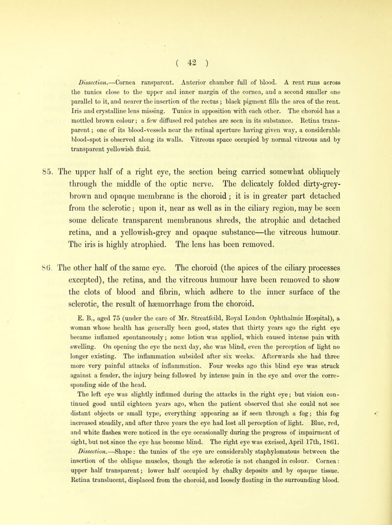 Dissection.—Cornea ransparcnt. Anterior chamber full of blood. A rent runs across the tunics close to the upper and inner margin of the cornea, and a second smaller one parallel to it, and nearer the insertion of the rectus; black pigment fills the area of the rent. Iris and crystalline lens missing. Tunics in apposition with each other. The choroid has a mottled brown colour; a few diffused red patches are seen in its substance. Retina trans- parent ; one of its blood-vessels near the retinal aperture having given way, a considerable blood-spot is observed along its walls. Vitreous space occupied by normal vitreous and by transparent yellowish fluid. The upper half of a right eye, the section being carried somewhat obliquely through the middle of the optic nerve. The delicately folded dirty-grey- brown and opaque membrane is the choroid; it is in greater part detached from the sclerotic; upon it, near as well as in the ciliary region, may be seen some delicate transparent membranous shreds, the atrophic and detached retina, and a yellowish-grey and opaque substance—the vitreous humour. The iris is highly atrophied. The lens has been removed. The other half of the same eye. The choroid (the apices of the ciliary processes excepted), the retina, and the vitreous humour have been removed to show the clots of blood and fibrin, which adhere to the inner surface of the sclerotic, the result of haemorrhage from the choroid. E. B., aged 75 (under the care of Mr. Streatfeild, Royal London Ophthalmic Hospital), a woman whose health has generally been good, states that thirty years ago the right eye became inflamed spontaneously; some lotion was applied, which caused intense pain with swelling. On opening the eye the next day, she was blind, even the perception of light no longer existing. The inflammation subsided after six weeks. Afterwards she had three more very painful attacks of inflammation. Four weeks ago this blind eye was struck against a fender, the injury being followed by intense pain in the eye and over the corre- sponding side of the head. The left eye was slightly inflamed during the attacks in the right eye; but vision con- tinued good until eighteen years ago, when the patient observed that she could not see distant objects or small type, everything appearing as if seen through a fog; this fog increased steadily, and after three years the eye had lost all perception of light. Blue, red, and white flashes were noticed in the eye occasionally during the progress of impairment of sight, but not since the eye has become blind. The right eye was excised, April 17th, 1861. Dissection.—Shape: the tunics of the eye are considerably staphylomatous between the insertion of the oblique muscles, though the sclerotic is not changed in colour. Cornea: upper half transparent; lower half occupied by chalky deposits and by opaque tissue. Retina translucent, displaced from the choroid, and loosely floating in the surrounding blood.