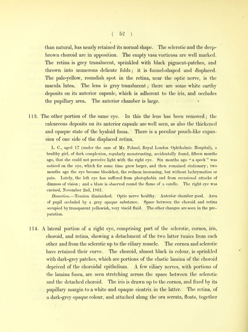 than natural, has nearly retained its normal shape. The sclerotic and the deep- brown choroid are in apposition. The empty vasa vorticosa are well marked. The retina is grey translucent, sprinkled with black pigment-patches, and thrown into numerous delicate folds; it is funnel-shaped and displaced. The pale-yellow, roundish spot in the retina, near the optic nerve, is the macula lutea. The lens is grey translucent; there are some white earthy deposits on its anterior capsule, which is adherent to the iris, and occludes the pupillary area. The anterior chamber is large. ■* 113. The other portion of the same eye. In this the lens has been removed; the calcareous deposits on its anterior capsule are well seen, as also the thickened and opaque state of the hyaloid fossa. There is a peculiar pouch-like expan- sion of one side of the displaced retina. L. C, aged 17 (under the care of Mr. Poland, Royal London Ophthalmic Hospital), a healthy girl, of dark complexion, regularly menstruating, accidentally found, fifteen months ago, that she could not perceive light with the right eye. Six months ago  a speck  was noticed on the eye, which for some time grew larger, and then remained stationary; two months ago the eye became bloodshot, the redness increasing, but without lachrymation or pain. Lately, the left eye has suffered from photophobia and from occasional attacks of dimness of vision; and a blaze is observed round the flame of a candle. The right eye was excised, November 2nd, 1861. Dissection.—Tension diminished. Optic nerve healthy. Anterior chamber good. Area of pupil occluded by a grey opaque substance. Space between the choroid and retina occupied by transparent yellowish, very viscid fluid. The other changes are seen in the pre- paration. 114. A lateral portion of a right eye, comprising part of the sclerotic, cornea, iris, choroid, and retina, showing a detachment of the two latter tunics from each other and from the sclerotic up to the ciliary muscle. The cornea and sclerotic have retained their curve. The choroid, almost black in colour, is sprinkled with dark-grey patches, which are portions of the elastic lamina of the choroid deprived of the choroidal epithelium. A few ciliary nerves, with portions of the lamina fusca, are seen stretching across the space between the sclerotic and the detached choroid. The iris is drawn up to the cornea, and fixed by its pupillary margin to a white and opaque cicatrix in the latter. The retina, of a dark-grey opaque colour, and attached along the ora serrata, floats, together