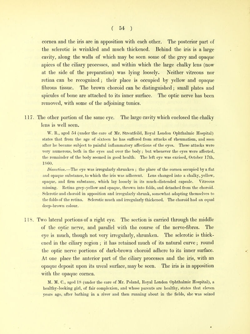 cornea and the iris are in apposition with each other. The posterior part of the sclerotic is wrinkled and much thickened. Behind the iris is a large cavity, along the walls of which may be seen some of the grey and opaque apices of the ciliary processes, and within which the large chalky lens (now at the side of the preparation) was lying loosely. Neither vitreous nor retina can be recognized; their place is occupied by yellow and opaque fibrous tissue. The brown choroid can be distinguished; small plates and spicules of bone are attached to its inner surface. The optic nerve has been removed, with some of the adjoining tunics. 117. The other portion of the same eye. The large cavity which enclosed the chalky lens is well seen. W. R, aged 54 (under the care of Mr. Streatfeild, Royal London Ophthalmic Hospital) states that from the age of sixteen he has suffered from attacks of rheumatism, and soon after he became subject to painful inflammatory affections of the eyes. These attacks were very numerous, both in the eyes and over the body; but whenever the eyes were affected, the remainder of the body seemed in good health. The left eye was excised, October 17th, 1860. Dissection.—The eye was irregularly shrunken ; the place of the cornea occupied by a fiat and opaque substance, to which the iris was adherent. Lens changed into a chalky, yellow, opaque, and firm substance, which lay loosely in its much-distended capsule. Vitreous missing. Retina grey-yellow and opaque, thrown into folds, and detached from the choroid. Sclerotic and choroid in apposition and irregularly shrunk, somewhat adapting themselves to the folds of the retina. Sclerotic much and irregularly thickened. The choroid had an equal deep-brown colour. 118. Two lateral portions of a right eye. The section is carried through the middle of the optic nerve, and parallel with the coarse of the nerve-fibres. The eye is much, though not very irregularly, shrunken. The sclerotic is thick- ened in the ciliary region ; it has retained much of its natural curve; round the optic nerve portions of dark-brown choroid adhere to its inner surface. At one place the anterior part of the ciliary processes and the iris, with an opaque deposit upon its uveal surface, may be seen. The iris is in apposition with the opaque cornea. M. M. C, aged 18 (under the care of Mr. Poland, Eoyal London Ophthalmic Hospital), a healthy-looking girl, of fair complexion, and whose parents are healthy, states that eleven years ago, after bathing in a river and then running about in the fields, she was seized