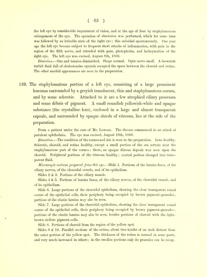the left eye by considerable impairment of vision, and at the age of four by staphylomatous enlargement of the eye. The operation of abscission was performed, which for some time was followed by an irritable state of the right eye ; this subsided spontaneously. One year ago the left eye became subject to frequent short attacks of inflammation, with pain in the region of the fifth nerve, and attended with pain, photophobia, and lachrymation of the right eye. The left eye was excised, August 8th, 1860. Dissection.—Size and tension diminished. Shape normal. Optic nerve small. A brownish turbid fluid full of cholestearine crystals occupied the space between the choroid and retina. The other morbid appearances are seen in the preparation. 139. The staphylomatous portion of a left eye, consisting of a large prominent leucoma surrounded by a greyish translucent, thin and staphylomatous cornea, and by some sclerotic. Attached to it are a few atrophied ciliary processes and some debris of pigment. A small roundish yellowish-white and opaque substance (the crystalline lens), enclosed in a large and almost transparent capsule, and surrounded by opaque shreds of vitreous, lies at the side of the preparation. From a patient under the care of Mr. Lawson. The disease commenced in an attack of purulent ophthalmia. The eye was excised, August lGth, 1860. Dissection.—The condition of the cornea and iris is seen in the preparation. Lens healthy. Sclerotic, choroid, and retina healthy, except a small portion of the ora serrata near the staphylomatous part of the cornea; there, an opaque fibrous deposit was seen upon the choroid. Peripheral portions of the vitreous healthy; central portion changed into trans- parent fluid. Microscopic sections prepared from this eye.—Slide 1. Portions of the lamina fusca, of the ciliary nerves, of the choroidal vessels, and of its epithelium. Slides 2 & 3. Portions of the ciliary muscle. Slides 4 & 5. Portions of lamina fusca, of the ciliary nerves, of the choroidal vessels, and of its epithelium. Slide 6. Large portions of the choroidal epithelium, showing the clear transparent round centre of the epithelial cells, their periphery being occupied by brown pigment-granules; portions of the elastic lamina may also be seen. Slide 7. Large portions of the choroidal epithelium, showing the clear transparent round centre of the epithelial cells, their periphery being occupied by brown pigment-granules ; portions of the elastic lamina may also be seen, besides portions of choroid with the light- brown stellate pigment-cells. Slide 8. Portions of choroid from the region of the yellow spot. Slides 9 & 10. Parallel sections of the retina, about two-tenths of an inch distant from the outer portion of the yellow spot. The thickness of the retina is normal in some parts, and very much increased in others; in the swollen portions only its granules can be recog-