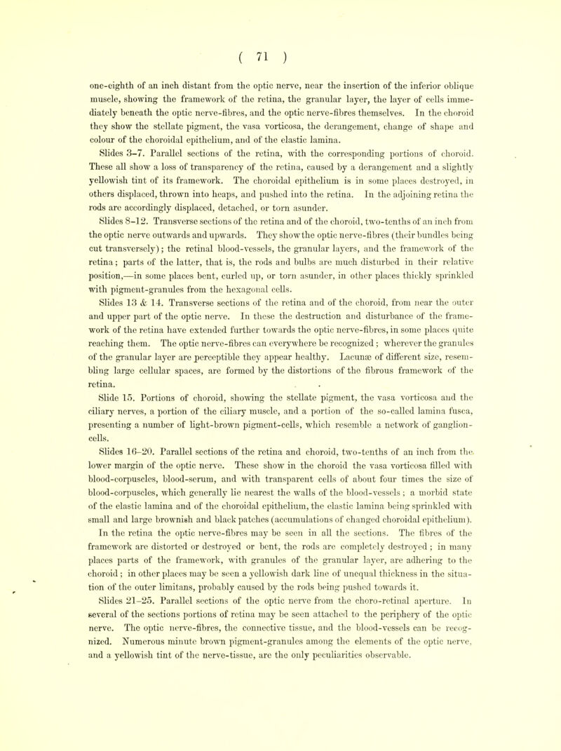 one-eighth of an inch distant from the optic nerve, near the insertion of the inferior oblique muscle, showing the framework of the retina, the granular layer, the layer of cells imme- diately beneath the optic nerve-fibres, and the optic nerve-fibres themselves. In the choroid they show the stellate pigment, the vasa vorticosa, the derangement, change of shape and colour of the choroidal epithelium, and of the elastic lamina. Slides 3-7. Parallel sections of the retina, with the corresponding portions of choroid. These all show a loss of transparency of the retina, caused by a derangement and a slightly yellowish tint of its framework. The choroidal epithelium is in some places destroyed, in others displaced, thrown into heaps, and pushed into the retina. In the adjoining retina the rods are accordingly displaced, detached, or torn asunder. Slides 8-12. Transverse sections of the retina and of the choroid, two-tenths of an inch from the optic nerve outwards and upwards. They show the optic nerve-fibres (their bundles being cut transversely); the retinal blood-vessels, the granular layers, and the framework of the retina; parts of the latter, that is, the rods and bulbs are much disturbed in their relative position,—in some places bent, curled up, or torn asunder, in other places thickly sprinkled with pigment-gramdes from the hexagonal cells. Slides 13 & 14. Transverse sections of the retina and of the choroid, from near the outer and upper part of the optic nerve. In these the destruction and disturbance of the frame- work of the retina have extended further towards the optic nerve-fibres, in some places quite reaching them. The optic nerve-fibres can everywhere be recognized ; wherever the granules of the granular layer are perceptible they appear healthy. Lacunas of different size, resem- bling large cellular spaces, are formed by the distortions of the fibrous framework of the retina. Slide 15. Portions of choroid, showing the stellate pigment, the vasa vorticosa and the ciliary nerves, a portion of the ciliary muscle, and a portion of the so-called lamina fusca, presenting a number of light-brown pigment-cells, which resemble a network of ganglion- cells. Slides 16-20. Parallel sections of the retina and choroid, two-tenths of an inch from the. lower margin of the optic nerve. These show in the choroid the vasa vorticosa filled with blood-corpuscles, blood-serum, and with transparent cells of about four times the size of blood-corpuscles, which generally lie nearest the walls of the blood-vessels ; a morbid state of the elastic lamina and of the choroidal epithelium, the elastic lamina being sprinkled with small and large brownish and black patches (accumulations of changed choroidal epithelium). In the retina the optic nerve-fibres may be seen in all the sections. The fibres of the framework are distorted or destroyed or bent, the rods are completely destroyed ; in many places parts of the framework, with granules of the granular layer, are adhering to the choroid ; in other places may be seen a yellowish dark line of unequal thickness in the situa- tion of the outer limitans, probably caused by the rods being pushed towards it. Slides 21-25. Parallel sections of the optic nerve from the choro-retinal aperture. In several of the sections portions of retina may be seen attached to the periphery of the optic nerve. The optic nerve-fibres, the connective tissue, and the blood-vessels can be recog- nized. Numerous miinite brown pigment-granules among the elements of the optic nerve, and a yellowish tint of the nerve-tissue, are the only peculiarities observable.
