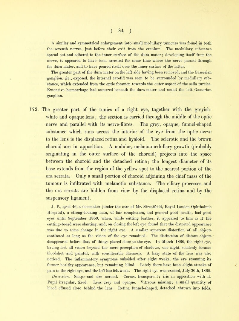 A similar and symmetrical enlargement into small medullary tumours was found in both the seventh nerves, just before their exit from the cranium. The medullary substance spread out and adhered to the inner surface of the dura mater; developing itself from the nerve, it appeared to have been arrested for some time where the nerve passed through the dura mater, and to have poured itself over the inner surface of the latter. The greater part of the dura mater on the left side having been removed, and the Gasserian ganglion, &c, exposed, the internal carotid was seen to be surrounded by medullary sub- stance, which extended from the optic foramen towards the outer aspect of the sella turcica. Extensive haemorrhage had occurred beneath the dura mater and round the left Gasserian ganglion. 172. The greater part of the tunics of a right eye, together with the greyish- white and opaque lens ; the section is carried through the middle of the optic nerve and parallel with its nerve-fibres. The grey, opaque, funnel-shaped substance which runs across the interior of the eye from the optic nerve to the lens is the displaced retina and hyaloid. The sclerotic and the brown choroid are in apposition. A nodular, melano-medullary growth (probably originating in the outer surface of the choroid) projects into the space between the choroid and the detached retina; the longest diameter of its base extends from the region of the yellow spot to the nearest portion of the ora serrata. Only a small portion of choroid adjoining the chief mass of the tumour is infiltrated with melanotic substance. The ciliary processes and the ora serrata are hidden from view by the displaced retina and by the suspensory ligament. J. P., aged 46, a shoemaker (under the care of Mr. Streatfeild, Royal London Ophthalmic Hospital), a strong-looking man, of fair complexion, and general good health, had good eyes until September 1859, when, while cutting leather, it appeared to him as if the cutting-board were slanting, and, on closing the left eye, found that the distorted appearance was due to some change in the right eye. A similar apparent distortion of all objects continued as long as the vision of the eye remained. The distinction of distant objects disappeared before that of things placed close to the eye. In March 1860, the right eye, having lost all vision beyond the mere perception of shadows, one night suddenly became bloodshot and painful, with considerable chemosis. A hazy state of the lens was also noticed. The inflammatory symptoms subsided after eight weeks, the eye resuming its former healthy appearance, but remaining blind. Lately there have been slight attacks of pain in the right eye, and the left has felt weak. The right eye was excised, July 30th, 1860. Dissection.—Shape and size normal. Cornea transparent; iris in apposition with it. Pupil irregular, fixed. Lens grey and opaque. Vitreous missing; a small quantity of blood effused close behind the lens. Retina funnel-shaped, detached, thrown into folds,