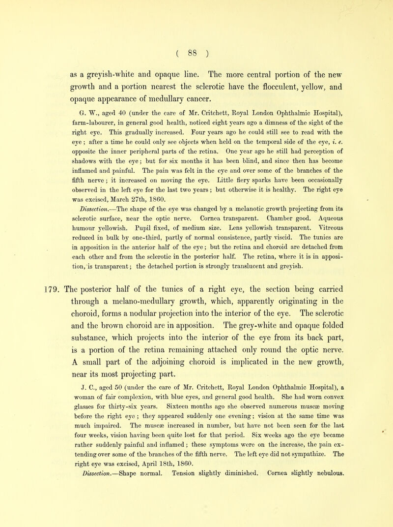 as a greyish-white and opaque line. The more central portion of the new growth and a portion nearest the sclerotic have the flocculent, yellow, and opaque appearance of medullary cancer. G. W., aged 40 (under the care of Mr. Critchett, Royal London Ophthalmic Hospital), farm-labourer, in general good health, noticed eight years ago a dimness of the sight of the right eye. This gradually increased. Four years ago he could still see to read with the eye ; after a time he could only see objects when held on the temporal side of the eye, i. e. opposite the inner peripheral parts of the retina. One year ago he still had perception of shadows with the eye; but for six months it has been blind, and since then has become inflamed and painful. The pain was felt in the eye and over some of the branches of the fifth nerve ; it increased on moving the eye. Little fiery sparks have been occasionally observed in the left eye for the last two years ; but otherwise it is healthy. The right eye was excised, March 27th, 1860. Dissection.—The shape of the eye was changed by a melanotic growth projecting from its sclerotic surface, near the optic nerve. Cornea transparent. Chamber good. Aqueous humour yellowish. Pupil fixed, of medium size. Lens yellowish transparent. Vitreous reduced in bulk by one-third, partly of normal consistence, partly viscid. The tunics are in apposition in the anterior half of the eye; but the retina and choroid are detached from each other and from the sclerotic in the posterior half. The retina, where it is in apposi- tion, is transparent; the detached portion is strongly translucent and greyish. 179. The posterior half of the tunics of a right eye, the section being carried through a melano-medullary growth, which, apparently originating in the choroid, forms a nodular projection into the interior of the eye. The sclerotic and the brown choroid are in apposition. The grey-white and opaque folded substance, which projects into the interior of the eye from its back part, is a portion of the retina remaining attached only round the optic nerve. A small part of the adjoining choroid is implicated in the new growth, near its most projecting part. J. C, aged 50 (under the care of Mr. Critchett, Royal London Ophthalmic Hospital), a woman of fair complexion, with blue eyes, and general good health. She had worn convex glasses for thirty-six years. Sixteen months ago she observed numerous muscse moving before the right eye ; they appeared suddenly one evening; vision at the same time was much impaired. The muscse increased in number, but have not been seen for the last four weeks, vision having been quite lost for that period. Six weeks ago the eye became rather suddenly painful and inflamed ; these symptoms were on the increase, the pain ex- tending over some of the branches of the fifth nerve. The left eye did not sympathize. The right eye was excised, April 18th, 1860. Dissection.—Shape normal. Tension slightly diminished. Cornea slightly nebulous.