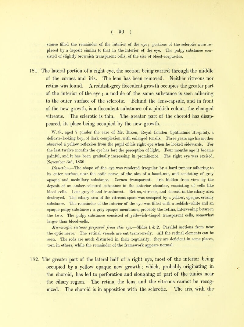 stance filled the remainder of the interior of the eye; portions of the sclerotic were re- placed by a deposit similar to that in the interior of the eye. The pnlpy substance con- sisted of slightly brownish transparent cells, of the size of blood-corpuscles. 181. The lateral portion of a right eye, the section being carried through the middle of the cornea and iris. The lens has been removed. Neither vitreous nor retina was found. A reddish-grey flocculent growth occupies the greater part of the interior of the eye ; a nodule of the same substance is seen adhering to the outer surface of the sclerotic. Behind the lens-capsule, and in front of the new growth, is a flocculent substance of a pinkish colour, the changed vitreous. The sclerotic is thin. The greater part of the choroid has disap- peared, its place being occupied by the new growth. VV. S., aged 7 (under the care of Mr. Dixon, Royal London Ophthalmic Hospital), a delicate-looking boy, of dark complexion, with enlarged tonsils. Three years ago his mother observed a yellow reflexion from the pupil of his right eye when he looked sidewards. For the last twelve months the eye has lost the perception of light. Four months ago it became painful, and it has been gradually increasing in prominence. The right eye was excised, November 3rd, 1859. Dissection.—The shape of the eye was rendered irregular by a hard tumour adhering to its outer surface, near the optic nerve, of the size of a hazel-nut, and consisting of grey opaque and medullary substance. Cornea transparent. Iris hidden from view by the deposit of an amber-coloured substance in the anterior chamber, consisting of cells like blood-cells. Lens greyish and translucent. Retina, vitreous, and choroid in the ciliary area destroyed. The ciliary area of the vitreous space was occupied by a yellow, opaque, creamy substance. The remainder of the interior of the eye was filled with a reddish-white and an opaque pulpy substance; a grey opaque membrane, probably the retina, intervening between the two. The pulpy substance consisted of yellowish-tinged transparent cells, somewhat larger than blood-cells. Microscopic sections prepared from this eye.—Slides 1 & 2. Parallel sections from near the optic nerve. The retinal vessels are cut transversely. All the retinal elements can be seen. The rods are much disturbed in their regularity; they are deficient in some places, torn in others, while the remainder of the framework appears normal. 182. The greater part of the lateral half of a right eye, most of the interior being- occupied by a yellow opaque new growth; which, probably originating in the choroid, has led to perforation and sloughing of part of the tunics near the ciliary region. The retina, the lens, and the vitreous cannot be recog- nized. The choroid is in apposition with the sclerotic. The iris, with the