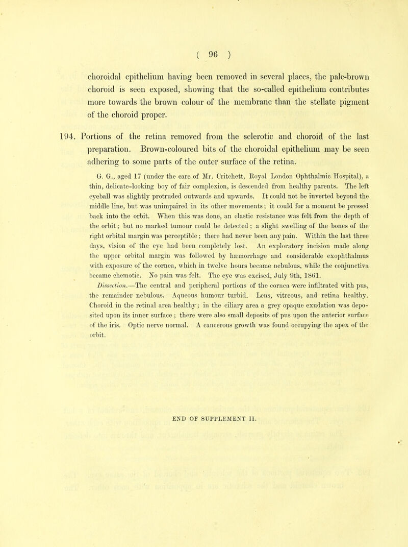 choroidal epithelium having been removed in several places, the pale-brown choroid is seen exposed, showing that the so-called epithelium contributes more towards the brown colour of the membrane than the stellate pigment of the choroid proper. 194. Portions of the retina removed from the sclerotic and choroid of the last preparation. Brown-coloured bits of the choroidal epithelium may be seen adhering to some parts of the outer surface of the retina. G. G., aged 17 (under the care of Mr. Critchett, Royal London Ophthalmic Hospital), a thin, delicate-looking boy of fair complexion, is descended from healthy parents. The left eyeball was slightly protruded outwards and upwards. It could not be inverted beyond the middle line, but was unimpaired in its other movements; it could for a moment be pressed back into the orbit. When this was done, an elastic resistance was felt from the depth of the orbit; but no marked tumour could be detected; a slight swelling of the bones of the right orbital margin was perceptible; there had never been any pain. Within the last three days, vision of the eye had been completely lost. An exploratorj- incision made along the upper orbital margin was followed by haemorrhage and considerable exophthalmus with exposure of the cornea, which in twelve hours became nebulous, Avhile the conjunctiva became chemotic. No pain was felt. The eye was excised, July 9th, 1861. Dissection.—The central and peripheral portions of the cornea were infiltrated with pus, the remainder nebulous. Aqueous humour turbid. Lens, vitreous, and retina healthy. Choroid in the retinal area healthy; in the ciliary area a grey opaque exudation was depo- sited upon its inner surface ; there were also small deposits of pus upon the anterior surface of the iris. Optic nerve normal. A cancerous growth was found occupying the apex of the orbit. END OF SUPPLEMENT II.