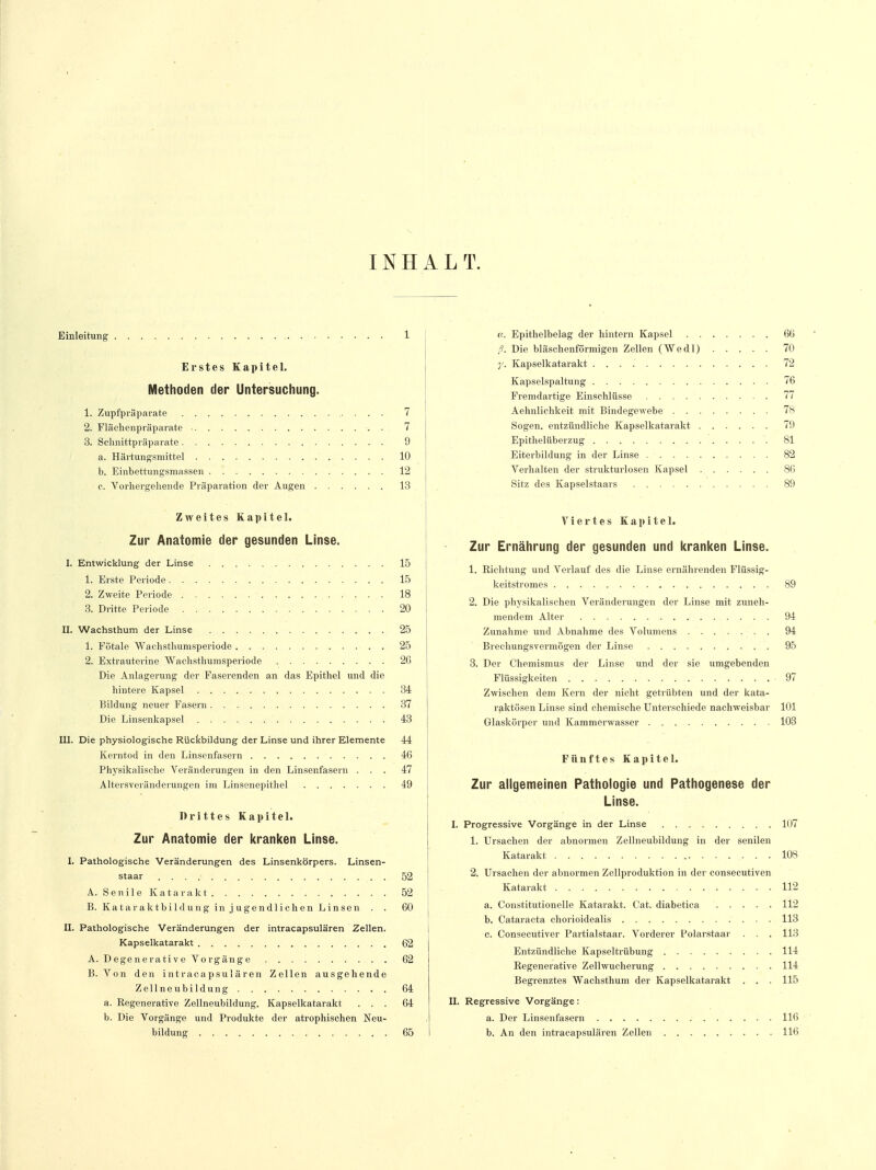 INHALT. Einleitung 1 Erstes Kapitel. Methoden der Untersuchung. 1. Zupfpräparate 7 2. Flächenpräparate . 7 3. Schnittpräparate 9 a. Härtungsmittel 10 b. Einbettungsmassen 12 c. Vorhergehende Präparation der Augen 13 Zweites Kapitel. Zur Anatomie der gesunden Linse. I. Entwicklung der Linse 15 1. Erste Periode 15 2. Zweite Periode . . 18 3. Dritte Periode . 20 II. Wachsthum der Linse 25 1. Fötale Wachsthumsperiode 25 2. Extrauterine Wachsthumsperiode 26 Die Anlagerung der Faserenden an das Epithel und die hintere Kapsel 34 Bildung neuer Fasern 37 Die Linsenkapsel 43 III. Die physiologische Rückbildung der Linse und ihrer Elemente 44 Kerntod in den Linsenfasern 46 Physikalische Veränderungen in den Linsenfasern ... 47 Altersveränderungen im Linsenepithel 49 Drittes Kapitel. Zur Anatomie der kranken Linse. I. Pathologische Veränderungen des Linsenkörpers. Linsen- staar 52 A. Senile Katarakt 52 B. Kataraktbildung in jugendlichen Linsen . . 60 II. Pathologische Veränderungen der intracapsulären Zellen. Kapselkatarakt 62 A. Degenerative Vorgänge 62 B. Von den intracapsulären Zellen ausgehende Zellneubildung 64 a. Regenerative Zellneubildung. Kapselkatarakt ... 64 b. Die Vorgänge und Produkte der atrophischen Neu- bildung 65 u. Epithelbelag der hintern Kapsel 66 ß. Die bläschenförmigen Zellen (Wedl) 70 y. Kapselkatarakt 72 Kapselspaltung 76 Fremdartige Einschlüsse 77 Aehnlichkeit mit Bindegewebe 78 Sogen, entzündliche Kapselkatarakt 79 Epithelüberzug 81 Eiterbildung in der Linse 82 Verhalten der strukturlosen Kapsel 86 Sitz des Kapselstaars 89 Viertes Kapitel. Zur Ernährung der gesunden und kranken Linse. 1. Richtung und Verlauf des die Linse ernährenden Flüssig- keitstromes 89 2. Die physikalischen Veränderungen der Linse mit zuneh- mendem Alter 94 Zunahme und Abnahme des Volumens 94 Brechungsvermögen der Linse 95 3. Der Chemismus der Linse und der sie umgebenden Flüssigkeiten 97 Zwischen dem Kern der nicht getrübten und der kata- raktösen Linse sind chemische Unterschiede nachweisbar 101 Glaskörper und Kammerwasser 103 Fünftes Kapitel. Zur allgemeinen Pathologie und Pathogenese der Linse. I. Progressive Vorgänge in der Linse 107 1. Ursachen der abnormen Zellneubildung in der senilen Katarakt 108 2. Ursachen der abnormen Zellproduktion in der consecutiven Katarakt . . . ..... . . . . . . . 112 a. Constitutionelle Katarakt. Cat. diabetica 112 b. Cataracta chorioidealis 113 c. Consecutiver Partialstaar. Vorderer Polarstaar . . . 113 Entzündliche Kapseltrübung 114 Regenerative Zellwucherung 114 Begrenztes Wachsthum der Kapselkatarakt . . . 115 II. Regressive Vorgänge: a. Der Linsenfasern 116 b. An den intracapsulären Zellen 116