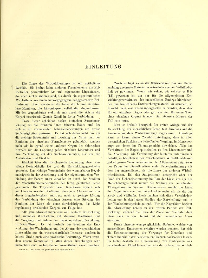 EINLEITUNG. Die Linse des Wirbelthierauges ist ein epitheliales Gebilde. Sie besitzt keine anderen Formelemente als Epi- thelzellen gewöhnlicher Art und sogenannte Linsenfasern, die auch nichts anderes sind, als durch ein eigenthümliches Wachsthum aus ihnen hervorgegangene, langgestreckte Epi- thelzellen. Nach aussen ist die Linse durch eine struktur- lose Membran, die Linsenkapsel, vollständig abgeschlossen. Mit den Augenhäuten steht sie nur durch die sich in die Kapsel inserirende Zonula Zinnii in fester Yerbindung. Trotz dieser scheinbar höchst einfachen Zusammen- setzung ist das Studium ihres feineren Baues und der sich in ihr abspielenden Lebenserscheinungen auf grosse Schwierigkeiten gestossen. Es hat sich dabei nicht nur um die richtige Erkenntniss und Deutung der Natur und der Funktion der einzelnen Formelemente gehandelt, sondern mehr als in irgend einem anderen Organ des thierischen Körpers um die Lagerung jeder einzelnen Linsenfaser und ihre Yerbindung mit den Nachbarelementen, also um ihre Architektur und Struktur. Klarheit über die histologische Bedeutung ihrer ein- zelnen Bestandtheile hat erst die Entwicklungsgeschichte gebracht. Das richtige Verständniss der wunderbaren Regel- mässigkeit in der Anordnung und der eigentümlichen Ver- bindung der Fasern unter einander ist durch das Studium der Wachsthumserscheinungen der fertig gebildeten Linse gewonnen. Die Tragweite dieser Kenntnisse ergiebt sich am klarsten aus der Erwägung, dass jede Abweichung von dieser Regelmässigkeit und jede noch so geringe Lösung der Verbindung der einzelnen Fasern eine Störung der Funktion der Linse als eines durchsichtigen, das Licht regelmässig brechenden Körpers zur Folge hat. Alle jene Abweichungen sind auf gestörte Entwicklung und anomales Wachsthum, auf abnorme Ernährung und die Vorgänge und Folgen der physiologischen Rückbildung zurückzuführen. Es hat deshalb das Studium der Ent- wicklung, des Wachsthums und des Alterns der menschlichen Linse nicht nur ein wissenschaftliches Interesse, sondern in hohem Grade auch eine praktische Bedeutung. Wenn trotz- dem unsere Kenntnisse in allen diesen Beziehungen sehr lückenhaft sind, so hat das im wesentlichen zwei Ursachen. Becker, Anatomie der gesunden und kranken Linse. Zunächst liegt es an der Schwierigkeit das zur Unter- suchung geeignete Material in wünsche'nswerther Vollständig- keit zu gewinnen. Wenn wir sehen, wie schwer es His (45) geworden ist, um nur für die allgemeinsten Ent- wicklungsverhältnisse des menschlichen Embryo hinreichen- des und brauchbares Untersuchungsmaterial zu sammeln, so braucht nicht erst auseinandergesetzt zu werden, dass dies für ein einzelnes Organ oder gar wie hier für einen Theil eines einzelnen Organs in noch viel höherem Maasse der Fall sein muss. Man ist deshalb bezüglich der ersten Anlage und der Entwicklung der menschlichen Linse fast durchaus auf die Analogie mit dem Wirbelthierauge angewiesen. Allerdings kann es kaum einem Zweifel unterliegen, dass in allen wesentlichen Punkten die betreffenden Vorgänge im Menschen- auge von denen im Thierauge nicht abweichen. Was das Verhältniss der Kapselepithelzellen zu den Linsenfasern und die Anordnung, wie Verbindung der letzteren untereinander betrifft, so bestehen in den verschiedenen Wirbelthierklassen jedoch grosse Verschiedenheiten. Im Allgemeinen zeigt zwar der Typus der Säugethierlinse mehr Uebereinstimmung mit dem der menschlichen, als die Linse der anderen Wirbel- thierklassen. Bei den Säugethieren entspricht aber der Grad der Uebereinstimmung im Bau der Linse mit der des Menschenauges nicht immer der Stellung der betreffenden Thiergattung im System. Beispielsweise weicht die Linse der Nagethiere von der menschlichen mehr ab, als die der / Zwei- und Vielhufer. Doch machen sich diese Verschieden- heiten erst in den letzten Stadien der Entwicklung und in der Wachsthumsperiode geltend. Für die Nagethiere beginnt die Abweichung bereits in der dritten Periode der Ent- wicklung, während die Linse der Zwei- und Vielhufer dem Baue nach bis zur Geburt mit der menschlichen über- einstimmt. Durch einzelne wenige glückliche Befunde, welche von menschlichen Embryonen erhalten werden konnten, hat sich die Uebereinstimmung der Vorgänge für Menschen und Thiere innerhalb der bezeichneten Grenzen nachweisen lassen. Es bietet deshalb die Untersuchung von Embryonen aus verschiedenen Thierklassen und aus der Klasse der Wirbel- 1