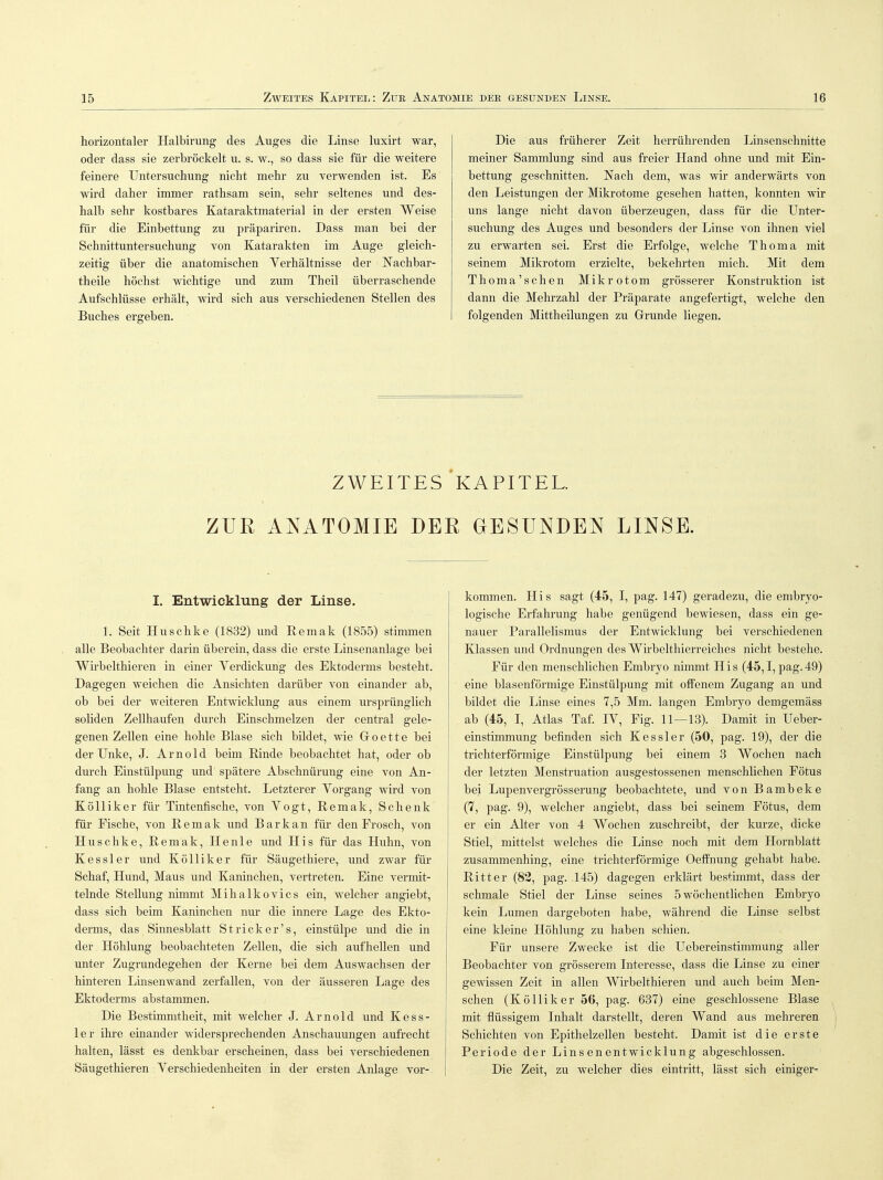 horizontaler Halbirung des Auges die Linse luxirt war, oder dass sie zerbröckelt u. s. w., so dass sie für die weitere feinere Untersuchung nicht mehr zu verwenden ist. Es wird daher immer rathsam sein, sehr seltenes und des- halb sehr kostbares Kataraktmaterial in der ersten Weise für die Einbettung zu präpariren. Dass man bei der Schnittuntersuchung von Katarakten im Auge gleich- zeitig über die anatomischen Verhältnisse der Nachbar- theile höchst wichtige und zum Theil überraschende Aufschlüsse erhält, wird sich aus verschiedenen Stellen des Buches ergeben. Die aus früherer Zeit herrührenden Linsenschnitte meiner Sammlung sind aus freier Hand ohne und mit Ein- bettung geschnitten. Nach dem, was wir anderwärts von den Leistungen der Mikrotome gesehen hatten, konnten wir uns lange nicht davon überzeugen, dass für die Unter- suchung des Auges und besonders der Linse von ihnen viel zu erwarten sei. Erst die Erfolge, welche Thoma mit seinem Mikrotom erzielte, bekehrten mich. Mit dem Thoma'schen Mikrotom grösserer Konstruktion ist dann die Mehrzahl der Präparate angefertigt, welche den folgenden Mittheilungen zu Grunde liegen. ZWEITES KAPITEL. ZUR ANATOMIE DER GESUNDEN LINSE. I. Entwicklung der Linse. 1. Seit Huschke (1832) und Remak (1855) stimmen alle Beobachter darin überein, dass die erste Linsenanlage bei Wirbelthieren in einer Verdickung des Ektoderms besteht. Dagegen weichen die Ansichten darüber von einander ab, ob bei der weiteren Entwicklung aus einem ursprünglich soliden Zellhaufen durch Einschmelzen der central gele- genen Zellen eine hohle Blase sich bildet, wie Groette bei der Unke, J. Arnold beim Rinde beobachtet hat, oder ob durch Einstülpung und spätere Abschnürung eine von An- fang an hohle Blase entsteht. Letzterer Yorgang wird von Kölliker für Tintenfische, von Yogt, Remak, Schenk für Fische, von Remak und Bark an für den Frosch, von Huschke, Remak, He nie und His für das Huhn, von Kessler und Kölliker für Säugethiere, und zwar für Schaf, Hund, Maus und Kaninchen, vertreten. Eine vermit- telnde Stellung nimmt Mihalkovics ein, welcher angiebt, dass sich beim Kaninchen nur die innere Lage des Ekto- derms, das Sinnesblatt Stricker's, einstülpe und die in der Höhlung beobachteten Zellen, die sich aufhellen und unter Zugrundegehen der Kerne bei dem Auswachsen der hinteren Linsenwand zerfallen, von der äusseren Lage des Ektoderms abstammen. Die Bestimmtheit, mit welcher J. Arnold und Kess- ler ihre einander widersprechenden Anschauungen aufrecht halten, lässt es denkbar erscheinen, dass bei verschiedenen Säugethieren Yerschiedenheiten in der ersten Anlage vor- kommen. His sagt (45, I, pag. 147) geradezu, die embryo- logische Erfahrung habe genügend bewiesen, dass ein ge- nauer Parallelismus der Entwicklung bei verschiedenen Klassen und Ordnungen des Wirbelthierreiches nicht bestehe. Für den menschlichen Embryo nimmt His (45,1, pag.49) eine blasenförmige Einstülpung mit offenem Zugang an und bildet die Linse eines 7,5 Mm. langen Embryo demgemäss ab (45, I, Atlas Taf. IY, Fig. 11—13). Damit in Ueber- einstimmung befinden sich Kessler (50, pag. 19), der die trichterförmige Einstülpung bei einem 3 Wochen nach der letzten Menstruation ausgestossenen menschlichen Fötus bei Lupenvergrösserung beobachtete, und von Bambeke (7, pag. 9), welcher angiebt, dass bei seinem Fötus, dem er ein Alter von 4 Wochen zuschreibt, der kurze, dicke Stiel, mittelst welches die Linse noch mit dem Hornblatt zusammenhing, eine trichterförmige Oeffnung gehabt habe. Ritter (82, pag. 145) dagegen erklärt bestimmt, dass der schmale Stiel der Linse seines 5 wöchentlichen Embryo kein Lumen dargeboten habe, während die Linse selbst eine kleine Höhlung zu haben schien. Für unsere Zwecke ist die Uebereinstimmung aller Beobachter von grösserem Interesse, dass die Linse zu einer gewissen Zeit in allen Wirbelthieren und auch beim Men- schen (Kölliker 56, pag. 637) eine geschlossene Blase mit flüssigem Inhalt darstellt, deren Wand aus mehreren Schichten von Epithelzellen besteht. Damit ist die erste Periode der Linsenentwicklung abgeschlossen. Die Zeit, zu welcher dies eintritt, lässt sich einiger-