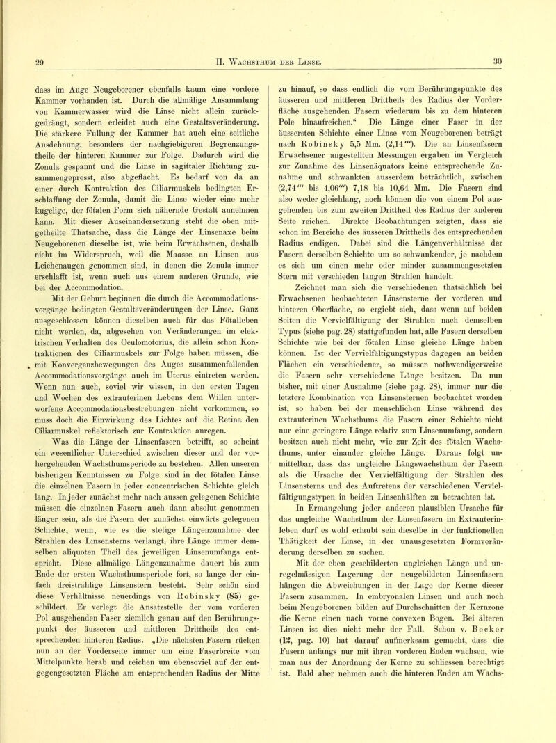dass im Auge Neugeborener ebenfalls kaum eine vordere Kammer vorhanden ist. Durch die aUmälige Ansammlung von Kammerwasser wird die Linse nicht allein zurück- gedrängt, sondern erleidet auch eine Gestaltsveränderung. Die stärkere Füllung der Kammer hat auch eine seitliche Ausdehnung, besonders der nachgiebigeren Begrenzungs- theile der hinteren Kammer zur Folge. Dadurch wird die Zonula gespannt und die Linse in sagittaler Richtung zu- sammengepresst, also abgeflacht. Es bedarf von da an einer durch Kontraktion des Ciliarmuskels bedingten Er- schlaffung der Zonula, damit die Linse wieder eine mehr kugelige, der fötalen Form sich nähernde Gestalt annehmen kann. Mit dieser Auseinandersetzung steht die oben mit- getheilte Thatsache, dass die Länge der Linsenaxe beim Neugeborenen dieselbe ist, wie beim Erwachsenen, deshalb nicht im Widerspruch, weil die Maasse an Linsen aus Leichenaugen genommen sind, in denen die Zonula immer erschlafft ist, wenn auch aus einem anderen Grunde, wie bei der Accommodation. Mit der Geburt beginnen die durch die Accommodations- vorgänge bedingten Gestaltsveränderungen der Linse. Ganz ausgeschlossen können dieselben auch für das Fötalleben nicht werden, da, abgesehen von Veränderungen im elek- trischen Yerhalten des Oculomotorius, die allein schon Kon- traktionen des Ciliarmuskels zur Folge haben müssen, die . mit Konvergenzbewegungen des Auges zusammenfallenden Accommodationsvorgänge auch im Uterus eintreten werden. Wenn nun auch, soviel wir wissen, in den ersten Tagen und Wochen des extrauterinen Lebens dem Willen unter- worfene Accommodationsbestrebungen nicht vorkommen, so muss doch die Einwirkung des Lichtes auf die Retina den Ciliarmuskel reflektorisch zur Kontraktion anregen. Was die Länge der Linsenfasern betrifft, so scheint ein wesentlicher Unterschied zwischen dieser und der vor- hergehenden Wachsthumsperiode zu bestehen. Allen unseren bisherigen Kenntnissen zu Folge sind in der fötalen Linse die einzelnen Fasern in jeder concentrischen Schichte gleich lang. In jeder zunächst mehr nach aussen gelegenen Schichte müssen die einzelnen Fasern auch dann absolut genommen länger sein, als die Fasern der zunächst einwärts gelegenen Schichte, wenn, wie es die stetige Längenzunahme der Strahlen des Linsensterns verlangt, ihre Länge immer dem- selben aliquoten Theil des jeweiligen Linsenumfangs ent- spricht. Diese allmälige Längenzunahme dauert bis zum Ende der ersten Wachsthumsperiode fort, so lange der ein- fach dreistrahlige Linsenstern besteht. Sehr schön sind diese Verhältnisse neuerdings von Robinsky (85) ge- schildert. Er verlegt die Ansatzstelle der vom vorderen Pol ausgehenden Faser ziemlich genau auf den Berührungs- punkt des äusseren und mittleren Drittheils des ent- sprechenden hinteren Radius. „Die nächsten Fasern rücken nun an der Vorderseite immer um eine Faserbreite vom Mittelpunkte herab und reichen um ebensoviel auf der ent- gegengesetzten Fläche am entsprechenden Radius der Mitte zu hinauf, so dass endlich die vom Berührungspunkte des äusseren und mittleren Drittheils des Radius der Vorder- fläche ausgehenden Fasern wiederum bis zu dem hinteren Pole hinaufreichen. Die Länge einer Faser in der äussersten Schichte einer Linse vom Neugeborenen beträgt nach Robinsky 5,5 Mm. (2,14'). Die an Linsenfasern Erwachsener angestellten Messungen ergaben im Vergleich zur Zunahme des Linsenäquators keine entsprechende Zu- nahme und schwankten ausserdem beträchtlich, zwischen (2,74' bis 4,06') 7,18 bis 10,64 Mm. Die Fasern sind also weder gleichlang, noch können die von einem Pol aus- gehenden bis zum zweiten Drittheil des Radius der anderen Seite reichen. Direkte Beobachtungen zeigten, dass sie schon im Bereiche des äusseren Drittheils des entsprechenden Radius endigen. Dabei sind die Längenverhältnisse der Fasern derselben Schichte um so schwankender, je nachdem es sich um einen mehr oder minder zusammengesetzten Stern mit verschieden langen Strahlen handelt. Zeichnet man sich die verschiedenen thatsächlich bei Erwachsenen beobachteten Linsensterne der vorderen und hinteren Oberfläche, so ergiebt sich, dass wenn auf beiden Seiten die Vervielfältigung der Strahlen nach demselben Typus (siehe pag. 28) stattgefunden hat, alle Fasern derselben Schichte wie bei der fötalen Linse gleiche Länge haben können. Ist der Vervielfältigungstypus dagegen an beiden Flächen ein verschiedener, so müssen nothwendigerweise die Fasern sehr verschiedene Länge besitzen. Da nun bisher, mit einer Ausnahme (siehe pag. 28), immer nur die letztere Kombination von Linsensternen beobachtet worden ist, so haben bei der menschlichen Linse während des extrauterinen Wachsthums die Fasern einer Schichte nicht nur eine geringere Länge relativ zum Linsenumfang, sondern besitzen auch nicht mehr, wie zur Zeit des fötalen Wachs- thums, unter einander gleiche Länge. Daraus folgt un- mittelbar, dass das ungleiche Längswachsthum der Fasern als die Ursache der Vervielfältigung der Strahlen des Linsensterns und des Auftretens der verschiedenen Verviel- fältigungstypen in beiden Linsenhälften zu betrachten ist. In Ermangelung jeder anderen plausiblen Ursache für das ungleiche Wachsthum der Linsenfasern im Extrauterin- leben darf es wohl erlaubt sein dieselbe in der funktionellen Thätigkeit der Linse, in der unausgesetzten Formverän- derung derselben zu suchen. Mit der eben geschilderten ungleichen Länge und un- regelmässigen Lagerung der neugebildeten Linsenfasern hängen die Abweichungen in der Lage der Kerne dieser Fasern zusammen. In embryonalen Linsen und auch noch beim Neugeborenen bilden auf Durchschnitten der Kernzone die Kerne einen nach vorne convexen Bogen. Bei älteren Linsen ist dies nicht mehr der Fall. Schon v. Becker (12, pag. 10) hat darauf aufmerksam gemacht, dass die Fasern anfangs nur mit ihren vorderen Enden wachsen, wie man aus der Anordnung der Kerne zu schliessen berechtigt ist. Bald aber nehmen auch die hinteren Enden am Wachs-