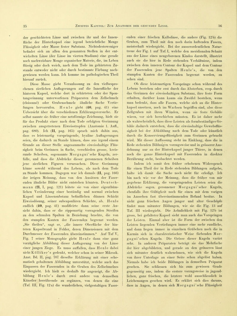 der geschichteten Linse und zwischen ihr und der Innen- fläche der Hinterkapsel eine irgend beträchtliche Menge Flüssigkeit oder Masse fester Substanz. Nichtsdestoweniger befindet sich an allen den genannten Stellen in der ent- wickelten Linse (der Linse im vierten Stadium) eine gerade noch nachweisbare Menge organischer Materie, die, im Leben flüssig oder doch weich, nach dem Tode im gehärteten Zu- stande entweder nicht oder durch bestimmte Färbung nach- gewiesen werden kann. Ich komme im pathologischen Theil hierauf zurück. Diese Masse giebt Veranlassung zu den vielbespro- chenen zierlichen Auflagerungen auf die Innenfläche der hinteren Kapsel, welche dort in erhärteten oder der Spon- tangerinnuug unterworfenen Präparaten dem Zellschmelz (cloisonne) oder Grubenschmelz ähnliche flache Vertie- fungen hervorrufen. H e n 1 e giebt (40, pag. 41) eine TJebersicht über die verschiedenen Erklärungsversuche. Er selbst nannte sie früher eine netzförmige Zeichnung, hielt sie für das Produkt einer nach dem Tode erfolgten Gerinnung zwischen ausgetretenen Eiweisstropfen (Anatomie 1. Aufl., pag. 680). Ich (11, pag. 165) sprach mich dahin aus, dass es leistenartig vorspringende, hyaline Auflagerungen seien, die dadurch zu Stande kämen, dass aus irgend einem Grunde an dieser Stelle angesammelte eiweisshaltige Flüs- sigkeit beim Gerinnen in flache, verschieden grosse, kreis- runde Scheiben, sogenannte Morgagni'sehe Kugeln, zer- falle, und dass die Abdrücke dieser geronnenen Scheiben jene zierlichen Figuren verursachen. Diese Gerinnung könne sowohl während des Lebens, als nach dem Tode zu Stande kommen. Dagegen war ich damals (11, pag. 166) der irrigen Meinung, dass von den Ansätzen der Faser- enden ähnliche Bilder nicht entstehen könnten. Deutsch- mann (21, I, pag. 121) leitete sie von einer eigenthüm- lichen Veränderung einer beständig und normal zwischen Kapsel und Linsensubstanz befindlichen dünnen Schicht Eiweisslösung, seiner subcapsulären Schichte, ab. He nie endlich (40, pag. 41) modificirte dann seine erste An- sicht dahin, dass er die rippenartig vorragenden Streifen zu den schmalen Spalten in Beziehung brachte, die von den stumpfen Kanten der Faserenden begrenzt werden. „Sie theilen, sagt er, „die innere Oberfläche der hin- teren Kapselwand in Felder, deren Dimensionen mit dem Durchmesser, der Faserenden übereinstimmen. Auf Taf V, Fig. 7 seiner Monographie giebt He nie dann eine ganz vorzügliche Abbildung dieser Auflagerung von der Linse einer jungen Ziege. Es muss auffallen, dass He nie dabei nichtKölliker's gedenkt, welcher schon in seiner Mikrosk. Anat. Bd. H, pag. 707 dieselbe Erklärung mit einer sche- matisch gehaltenen Abbildung unterstützt, welche auch das Einpassen der Faserenden in die Gruben des Zellschmelzes wiedergiebt. Ich hielt es deshalb für angezeigt, die Ab- bildung He nie's durch zwei andere von demselben Künstler herrührende zu ergänzen, von denen die eine (Taf. IH, Fig. 12 a) die wunderlichen, vielgestaltigen Faser- enden einer frischen Kalbslinse, die andere (Fig. 12 b) die Gruben, zum Theil mit den noch darin haftenden Fasern, meisterhaft wiedergiebt. Bei der ausserordentlichen Natur- treue der Fig. 1 auf Taf. I, welche den meridionalen Schnitt aus der Linse eines neugeborenen Kindes darstellt, illustrirt auch sie die hier in Rede stehenden Verhältnisse, indem zwischen dem inneren Contour der Kapsel und dem Contour der Faserenden jene Spalten Henle's, die von den stumpfen Kanten der Faserenden begrenzt werden, zu sehen sind. Ob diese leistenartigen Vorsprünge schon während des Lebens bestehen oder erst durch das Absterben, resp. durch das Gerinnen der eiweisshaltigen Substanz, ihre feste Form erhalten, darüber kann kaum ein Zweifel bestehen, wenn man bedenkt, dass alle Fasern, welche sich an die Hinter- kapsel ansetzen, noch im Wachsen begriffen sind, also diese Zellgruben mit ihren Wänden, wenn sie feste Gebilde wären, vor sich herschieben müssten. Es ist daher mehr als wahrscheinlich, dass diese Leisten als formbeständiges Ge- bilde dadurch entstehen, dass die eiweisshaltige Gewebsflüs- sigkeit bei der Abkühlung nach dem Tode oder künstlich durch die Konservirungsflüssigkeit zum Gerinnen gebracht wird. Mit dieser Auffassung steht im Einklang, dass die in Rede stehenden Bildungen vorzugsweise und in grösserer Aus- dehnung nur an der Hinterkapsel junger Thiere, in denen noch die ganze Hinterkapsel mit Faserenden in direkter Berührung steht, beobachtet werden. Indem ich somit den früher erhobenen Widerspruch für einen Theil der in Rede stehenden Bildungen aufgebe, halte ich damit die Sache noch nicht für erledigt. Ich bin nach wie vor der Meinung, dass die früher von mir gegebene Erklärung, die vorspringenden Leisten seien die Abdrücke sogen, geronnener Morgagni'scher Kugeln, ebenfalls ihre Gültigkeit noch für einen mit dem vorigen im Aussehen fast übereinstimmenden Befund besitze. In nicht ganz frischen Augen junger und alter Geschöpfe findet man mitunter Bildungen, wie sie die Fig. 13 auf Taf. HI wiedergiebt. Die Aehnlichkeit mit Fig. 12 b ist gross, bei gefalteter Kapsel sieht man auch das Vorspringen der Leisten. Einmal aber ist die Form der zwischen den Leisten liegenden Vertiefungen immer eine mehr rundliche, und dann liegen immer in einzelnen Grübchen noch die in Karmin sich in charakteristischer Weise färbenden Mor- gagni'sehen Kugeln. Die Grösse dieser Kugeln variirt sehr. In anderen Präparaten beträgt sie das Mehrfache der hier abgebildeten, und gerade an den grösseren lässt sich mitunter deutlich wahrnehmen, wie sich die Kugeln von ihrer Unterlage an einer Seite schon abgelöst haben. Niemals habe ich beide Bildungen in demselben Präparat gesehen. Sie schliessen sich bis zum gewissen Grade gegenseitig aus, indem die erstere vorzugsweise in jugend- lichen, ganz frischen, die letztere wohl ausschliesslich in Leichenaugen gesehen wird. Es erklärt sich dies daraus, dass in Augen, in denen sich Morgagni'sehe Flüssigkeit