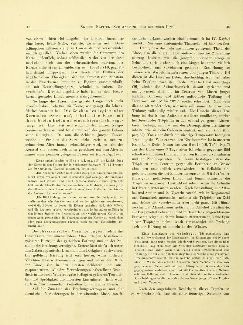 von einem lichten Hof umgeben, im letzteren lassen sie eine leere, lichte Stelle, Yacuole, zwischen sich. Diese Klümpchen nehmen stetig an Grösse ab und verschwinden endlich gänzlich. Vorher schon werden die Contouren des Kerns undeutlich, sodass schliesslich weder von der chro- matischen, noch von der achromatischen Substanz des Kernes mehr etwas zu entdecken ist. He nie (40, pag. 23) hat darauf hingewiesen, dass durch den Einfluss der Müller'sehen Flüssigkeit sich die chromatische Substanz in den Faserkernen mitunter zu Figuren zusammenballt, die mit Kerntheilungsfiguren Aehnlichkeit haben. Un- zweifelhafte Kerntheilungsbilder habe ich in den Faser- kernen gesunder Linsen niemals wahrgenommen. So lange die Fasern ihre grösste Länge noch nicht erreicht haben, behalten die Kerne, wie gesagt, ihr lebens- frisches Aussehen bei. Die Zeichen des beginnenden Kerntodes treten auf, sobald eine Faser mit ihren beiden Enden an einem Sternstrahl ange- langt ist. Dies lässt sich schon in den Linsen Neuge- borener nachweisen und behält während des ganzen Lebens seine Gültigkeit. Da nun die Schichte junger Fasern, welche die Strahlen des Sterns nicht erreichen, mit zu- nehmendem Alter immer schmächtiger wird, so tritt der Kerntod von aussen nach innen gerechnet mit dem Alter in immer mehr peripher gelegenen Fasern auf (siehe Fig. 1—5). Etwas anders beschreibt He nie (41, pag. 413) die Rückbildung der Kerne in den Fasern der in verdünnter Salzsäure (6—12 Tropfen auf 30 Cubikctm. Wasser) gehärteten Tritonlinse. „Die Kerne der weiter nach innen gelegenen Fasern sind platter, meist etwas verlängert und entschieden grobkörniger, die einzelnen Körner sind grösser und durch grössere Zwischenräume getrennt, hell mit dunklen Contouren; sie machen den Eindruck, als wäre jedes derselben aus dem Zusammenfluss einer Anzahl der feinen Körner der äusseren Kerne entstanden. „Die Rückbildung der Kerne beginnt von der Peripherie; sie verlieren den scharfen Contour und werden gleichsam angefressen, wobei die Lücken, in denen die Körner enthalten sind, sich öffnen, und die letzteren spurlos verschwinden; dies ist besonders auffällig in den letzten Stadien des Prozesses, an sehr verkleinerten Kernen, an denen auch gewöhnlich die Verschmelzung der Körner zu rundlichen oder auch unregelmässigen Figuren noch weitere Fortschritte ge- macht hat. Die physikalischen Veränderungen, welche die Linsenfasern mit zunehmendem Alter erleiden, bestehen in grösserer Härte, in der gelblichen Färbung und in der Zu- nahme desBrechungsvermögens. Erstere lässt sich'auch unter demMikroskop mittelst Druck mit dem Deckglase nachweisen. Die gelbliche Färbung tritt erst hervor, wenn mehrere Schichten Fasern übereinanderliegen und ist in der Mitte der Linse, also in den ältesten Schichten, am aus- ' gesprochensten. Alle drei Veränderungen haben ihren Grund theils in der durch Wasserabgabe bedingten grösseren Trocken- heit und Sprödigkeit der innersten Linsenfasern, theils wohl auch in dem chemischen Verhalten der alternden Fasern. Auf die Zunahme des Brechungsvermögens und die chemischen Veränderungen in der alternden Linse, soweit sie bisher erkannt worden sind, komme ich im IV. Kapitel zurück. Nur eine anatomische Thatsache sei hier erwähnt. Dafür, dass die mehr nach innen gelegenen Theile der Linse, also die älteren, eine andere chemische Zusammen- setzung besitzen, wie die jüngeren, peripher gelegenen Schichten, spricht aber auch eine längst bekannte, vielfach besprochene und verschieden gedeutete Erscheinung an Linsen von Wirbelthierembryonen und jungen Thieren. Bei diesen ist die Linse im Leben durchsichtig, trübt sich- aber beim Erkalten nach dem Tode. Michel hat neuerdings (70) wieder die Aufmerksamkeit darauf gerichtet und nachgewiesen, dass die im Centrum von Linsen junger Katzen, Schweine und Kälber auftretende Trübung bei Erwärmen auf 15° bis 20° C. wieder schwindet. Man kann dies so oft wiederholen, wie man will, immer hellt sich die Trübung vollständig wieder auf. Die Ursache dieser Trü- bung ist durch das Auftreten zahlloser rundlicher, stärker lichtbrechender Tröpfchen in den central gelegenen Linsen- fasern bedingt, und hat mit der Decomposition des Linsen- inhalts, wie sie beim Gefrieren eintritt, nichts zu thun (1. c. pag. 62). Von einer durch die niedrige Temperatur bedingten Trennung des Wassers von den Eiweissstoffen ist in unserem Falle keine Rede. Genau das von He nie (40, Taf. I, Fig. 7) aus der Linse eines 3 Tage alten Kätzchens gegebene Bild erhielt ich an feinen Dmchschnitten von Kalbsembryonenlinsen und an Zupfpräparaten. Ich kann bestätigen, dass die Tröpfchen vom Centrum gegen die Peripherie an Grösse abnehmen und endlich verschwinden. In Celloidin ein- gebettet, lassen die bei Zimmertemperatur in Müller'scher Flüssigkeit gehärteten Linsen auf feinen Schnitten die Tröpfchen in grosser Deutlichkeit sehen, wenn die Schnitte in Glycerin untersucht werden. Nach Behandlung mit Alko- hol und Aether und in Glycerin sowohl, wie in Bergamottöl und Damarlack untersucht, nehmen die Tröpfchen an Zahl und Grösse ab, verschwinden aber nicht ganz. Mit Häma- toxylin und Alaunkarmin gefärbte, in Alkohol entwässerte, mit Bergamottöl behandelte und in Damarlack eingeschlossene Präparate zeigen, auch mit Immersion untersucht, keine Spur dieser Tröpfchen mehr. Auch verschwindet die Trübung nach der Härtung nicht mehr in der Wärme. Einer Bemerkung von Grünhagen (38) gegenüber, dass sich die Eiweisslösung der Linsenfasem im Katzenauge bei 0° durch Vacuolenbildung trübt, möchte ich darauf hinweisen, dass die in Rede stehenden Tröpfchen nicht als Vacuolen aufgefasst werden können. Versteht man unter Vacuole in irgend einem Gewebselement eine Höhlung, die mit einer Substanz ausgefüllt ist, welche einen geringeren Brechungsindex besitzt, als das Gewebe selbst, so zeigt eine Luft- blase in Wasser das optische Verhalten einer Vacuole in sehr aus- gesprochener Weise, während ein Oeltropfen in Wasser das ent- gegengesetzte Verhalten einer mit stärker lichtbrechendem Medium erfüllten Höhlung zeigt. Danach sind eben die in Rede stehenden Ausscheidungen in die centralen Linsenfasern junger Thiere Tropfen und nicht Vacuolen. Nach den angeführten Reaktionen dieser Tropfen ist es wahrscheinlich, dass sie einer fettartigen Substanz von