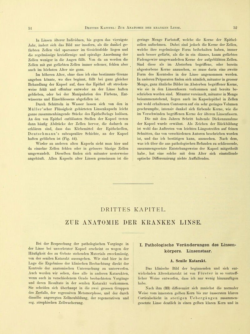 In Linsen älterer Individuen, bis gegen das vierzigste Jahr, ändert sich das Bild nur insofern, als die dunkel ge- färbten Zellen viel sparsamer im Gesichtsfelde liegen und die regelmässige kreisförmige und spiralige Anordnung der Zellen weniger in die Augen fällt. Yon da an werden die Zellen mit gut gefärbten Zellen immer seltener, fehlen aber auch im höchsten Alter nie ganz. Im höheren Alter, ohne dass ich eine bestimmte Grenze angeben könnte, wo dies beginnt, fällt bei ganz gleicher Behandlung der Kapsel auf, dass das Epithel oft strecken- weise fehlt und offenbar entweder an der Linse haften geblieben, oder bei der Manipulation des Färbens, Ent- wässerns und Einschliessens abgefallen ist. Durch Schütteln in Wasser lassen sich von den in Müll er'scher Flüssigkeit gehärteten Linsenkapseln leicht ganze zusammenhängende Stücke des Epithelbelags loslösen. An den von Epithel entblössten Stellen der Kapsel treten dann häufig Abdrücke der Zellen hervor, die dadurch zu erklären sind, dass das Klebemittel der Epithelzellen, Deutschmann's subcapsuläre Schichte, an der Kapsel haften gebheben ist (Fig. 44). Wieder an anderen alten Kapseln sieht man hier und da einzelne Zellen fehlen oder in grössere blasige Zellen umgewandelt. Dieselben finden sich mitunter nesterweise angehäuft. Allen Kapseln alter Linsen gemeinsam ist die geringe Menge Farbstoff, welche die Kerne der Epithel- zellen aufnehmen. Dabei sind jedoch die Kerne der Zellen, welche ihre regelmässige Form beibehalten haben, immer noch besser gefärbt, als die in ein dünnes, kaum gefärbtes Fadengewirr umgewandelten Kerne der aufgeblähten Zellen. Sind diese als im Absterben begriffene, oder bereits abgestorbene Kerne anzusehen, so muss darin eine zweite Form des Kerntodes in der Linse angenommen werden. In anderen Präparaten finden sich nämlich, mitunter in grosser Menge, ganz ähnliche Bilder im Absterben begriffener Kerne, wie sie in den Linsenfasern vorkommen und bereits be- schrieben worden sind. Mitunter vereinzelt, mitunter in Menge beisammenstehend, liegen auch im Kapselepithel in Zellen mit wohl erhaltenen Contouren auf ein sehr geringes Volumen geschrumpfte, intensiv dunkel sich färbende Kerne, wie die im Verschwinden begriffenen Kerne der älteren Linsenfasern. Die mit den Jahren Schritt haltende Dickenzunahme der Kapsel wurde erwähnt. Als Zeichen der Rückbildung ist wohl das Auftreten von leichten Längsstreifen auf feinen Schnitten, das von verschiedenen Autoren beschrieben worden ist, und das ich bestätigen kann, anzusehen. Nach dem, was ich über die aus pathologischen Befunden zu schliessende, zusammengesetzte Entstehungsweise der Kapsel mitgetheilt habe, hat eine solche mit dem Alter sich einstellende optische Differenzirung nichts Auffallendes. DRITTES KAPITEL. ZUR ANATOMIE DER KRANKEN LINSE. Bei der Besprechung der pathologischen Vorgänge in der Linse bei unverletzter Kapsel erscheint es wegen der Häufigkeit des zu Gebote stehenden Materials zweckmässig, von der senilen Katarakt auszugehen. Wir sind hier in der Lage die Ergebnisse der klinischen Beobachtung direkt der Kontrole der anatomischen Untersuchung zu unterwerfen. Auch werden wir sehen, dass alle in anderen Katarakten, wenn auch in verschiedenem Grade beobachteten Vorgänge und deren Resultate in der senilen Katarakt vorkommen. Sie scheiden sich überhaupt in die zwei grossen Gruppen des Zerfalls, der regressiven Metamorphose, und der durch dieselbe angeregten Zellneubildung, der regenerativen und sog. atrophischen Zellwucherung. I. Pathologische Veränderungen des Linsen- körpers. Linsenstaar. A. Senile Katarakt. Das klinische Bild der beginnenden und sich ent- wickelnden Alterskatarakt ist von Förster in so vortreff- licher Weise entworfen, dass ich nur wenig hinzuzufügen habe. Nach ihm (33) differenzirt sich zunächst die normaler Weise vom innersten gelben Kern bis zur äussersten klaren Corticalschicht in stetigen Uebergängen zusammen- gesetzte Linse deutlich in einen gelben klaren Kern und in