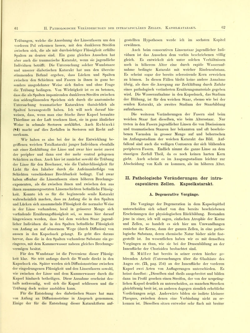 62 Trübungen, welche die Anordnung der Linsenfasern um den vorderen Pol erkennen lassen, mit den dunkleren Streifen zwischen sich, die als mit durchsichtiger Flüssigkeit erfüllte Spalten zu deuten sind. Ein ganz gleiches Aussehen hat aber auch die traumatische Katarakt, wenn sie jugendliche Individuen betrifft. Die Untersuchung solcher Wundstaare und unserer diabetischen Katarakt hat nun den überein- stimmenden Befund ergeben, dass Lücken und Spalten zwischen den Schichten und Fasern in ihnen in ganz be- sonders ausgedehnter Weise sich finden und ohne Frage die,Trübung bedingen. Von Wichtigkeit ist es zu betonen, dass die als Spalten imponirenden dunkleren Streifen zwischen den seidenglänzenden Speichen sich durch die anatomische Untersuchung traumatischer Katarakten thatsächlich als Spalten* herausgestellt haben. Ich will noch darauf hin- weisen, dass, wenn man eine frische ihrer Kapsel beraubte Thierlinse an der Luft trocknen lässt, sie in ganz ähnlicher Weise in schmale Sectoren zerklüftet. Auch Robinski (84) macht auf dies Zerfallen in Sectoren mit Recht auf- merksam. Wir haben es also bei der in der Entwicklung be- griffenen weichen Totalkatarakt junger Individuen ebenfalls mit einer Zerklüftung der Linse und zwar hier meist zuerst der peripher und dann erst der mehr central gelegenen Schichten zu thun. Auch hier ist zunächst sowohl die Trübung der Linse für den Beschauer, wie die Undurchlässigkeit für Licht für den Inhaber durch die Aufeinanderfolge von Schichten verschiedener Brechbarkeit bedingt. Und zwar haben offenbar die Linsenfasern einen höheren Brechungs- exponenten, als die zwischen ihnen und zwischen den aus ihnen zusammengesetzten Linsenschichten befindliche Flüssig- keit. Konnte ich es für die beginnende senile Katarakt wahrscheinlich machen, dass zu Anfang die in den Spalten und Lücken sich ansammelnde Flüssigkeit die normalerweise in der Linse vorhandene, local in grösserer Menge sich vorfindende Ernährungsflüssigkeit sei, so muss hier darauf hingewiesen werden, dass bei dem weichen Staar jugend- licher Individuen die in den Spalten befindliche Flüssigkeit von Anfang an auf abnormem Wege (durch Diffusion) von aussen in den Kapselsack gelangt. Es geht dies daraus hervor, dass die in den Spalten vorhandene Substanz ein ge- ringeres, mit dem Kammerwasser nahezu gleiches Brechungs- vermögen besitzt. Für den Wundstaar ist die Provenienz dieser Flüssig- keit klar. Sie tritt anfangs durch die Wunde direkt in den Kapselsack ein. Später werden sich Diffusionsströme zwischen der eingedrungenen Flüssigkeit und den Linsenfasern sowohl, wie zwischen der Linse und dem Kammerwasser durch die Kapsel hindurch betheiligen. Diese Annahme erscheint des- halb nothwendig, weil sich die Kapsel schliessen und die Trübung doch weiter ausbilden kann. Für die Entstehung des diabetischen Staars hat man von Anfang an Diffusionsströme in Anspruch genommen. Einige der für die Entstehung dieser Kataraktform auf- gestellten Hypothesen werde ich im sechsten Kapitel erwähnen. Auch beim consecutiven Linsenstaar jugendlicher Indi- viduen ist das Aussehen dem vorhin beschriebenen völlig gleich. Es entwickelt sich unter solchen Verhältnissen noch in höherem Alter eine durch rapide Wasserauf- nahme bedingte Katarakt mit weicher Rindensubstanz. Es scheint sogar der bereits selerosirende Kern erweichen zu können. In diesen Fällen bleibt keine andere Annahme übrig, als dass die Anregung zur Zerklüftung durch Zufuhr eines pathologisch veränderten Ernährungsmaterials gegeben wird. Die Wasseraufnahme in den Kapselsack, das Stadium der Blähung, ist für den weichen Staar, ebenso wie bei der senilen Katarakt, als zweites Stadium der Staarbildung aufzufassen. Die weiteren Veränderungen der Fasern sind beim weichen Staar fast dieselben, wie beim Altersstaar. Nur treten in den Fasern jugendlicher Linsen die von Discissionen und traumatischen Staaren her bekannten und oft beschrie- benen Vacuolen in grosser Menge auf und beherrschen im Anfangsstadium der weichen Katarakt das Bild. Auf- j fallend sind auch die welligen Contouren der sich blähenden peripheren Fasern. Endlich nimmt die ganze Linse an dem staarigen Zerfall Theil, da es noch keinen harten Kern giebt. Auch scheint es im Ausgangsstadium leichter zur Abscheidung von Kalk zu kommen, als im höheren Alter. II. Pathologische Veränderungen der intra- capsulären Zellen. Kapselkatarakt. A. Degenerative Vorgänge. Die Vorgänge der Degeneration in dem Kapselepithel unterscheiden sich scharf von den bereits beschriebenen Erscheinungen der physiologischen Rückbildung. Bestanden jene in einer, ich will sagen, einfachen Atrophie der Kerne und Zellen, so handelt es sich hier um Umwandlungen zunächst der Kerne, dann der ganzen Zellen, in eine patho- logische Substanz, deren chemische Natur bisher nicht fest- gestellt ist. Im wesentlichen haben wir es mit denselben Vorgängen zu thun, wie sie bei der Drusenbildung an der Innenfläche der Chorioidea beobachtet sind. H. Müller hat bereits in seiner ersten hierher ^e- hörenden Arbeit (Untersuchungen über die Grlashäute des Auges etc. (75, pag. 254) an der Innenfläche der vorderen Kapsel zwei Arten von Auflagerungen unterschieden. Es heisst daselbst: „Dieselben sind theils ausgebreitet und bilden dann im Profil gesehen einen Streifen, der von der ursprüng- lichen Kapsel deutlich zu unterscheiden, an manchen Strecken gleichförmig breit ist, an anderen dagegen ziemlich erhebliche Verdickungen zeigt. Anderwärts bilden sie isolirte kleinere Placques, zwischen denen eine Verbindung nicht zu er- kennen ist. Dieselben sitzen entweder sehr flach mit breiter