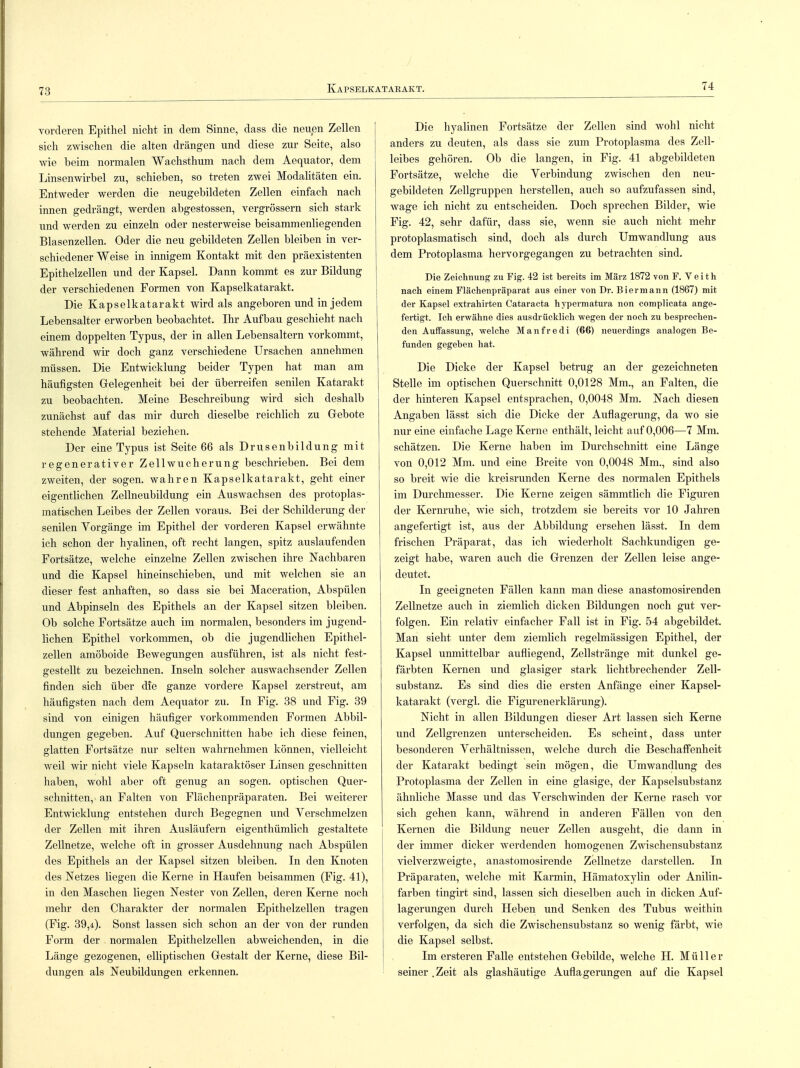 vorderen Epithel nicht in dem Sinne, dass die neuen Zellen sich zwischen die alten drängen und diese zur Seite, also wie beim normalen Wachsthum nach dem Aequator, dem Linsenwirbel zu, schieben, so treten zwei Modalitäten ein. Entweder werden die neugebildeten Zellen einfach nach innen gedrängt, werden abgestossen, vergrössern sich stark und werden zu einzeln oder nesterweise beisammenliegenden Blasenzellen. Oder die neu gebildeten Zellen bleiben in ver- schiedener Weise in innigem Kontakt mit den präexistenten Epithelzellen und der Kapsel. Dann kommt es zur Bildung der verschiedenen Formen von Kapselkatarakt. Die Kapselkatarakt wird als angeboren und in jedem Lebensalter erworben beobachtet. Ihr Aufbau geschieht nach einem doppelten Typus, der in allen Lebensaltern vorkommt, während wir doch ganz verschiedene Ursachen annehmen müssen. Die Entwicklung beider Typen hat man am häufigsten Gelegenheit bei der überreifen senilen Katarakt zu beobachten. Meine Beschreibung wird sich deshalb zunächst auf das mir durch dieselbe reichlich zu Gebote stehende Material beziehen. Der eine Typus ist Seite 66 als Drusenbildung mit regenerativer Zellwucherung beschrieben. Bei dem zweiten, der sogen, wahren Kapselkatarakt, geht einer eigentlichen Zellneubildung ein Auswachsen des protoplas- matischen Leibes der Zellen voraus. Bei der Schilderung der senilen Vorgänge im Epithel der vorderen Kapsel erwähnte ich schon der hyalinen, oft recht langen, spitz auslaufenden Fortsätze, welche einzelne Zellen zwischen ihre Nachbaren und die Kapsel hineinschieben, und mit welchen sie an dieser fest anhaften, so dass sie bei Maceration, Abspülen und Abpinseln des Epithels an der Kapsel sitzen bleiben. Ob solche Fortsätze auch im normalen, besonders im jugend- lichen Epithel vorkommen, ob die jugendlichen Epithel- zellen amöboide Bewegungen ausführen, ist als nicht fest- gestellt zu bezeichnen. Inseln solcher auswachsender Zellen finden sich über die ganze vordere Kapsel zerstreut, am häufigsten nach dem Aequator zu. In Fig. 38 und Fig. 39 sind von einigen häufiger vorkommenden Formen Abbil- dungen gegeben. Auf Querschnitten habe ich diese feinen, glatten Fortsätze nur selten wahrnehmen können, vielleicht weil wir nicht viele Kapseln kataraktöser Linsen geschnitten haben, wohl aber oft genug an sogen, optischen Quer- schnitten,- an Falten von Flächenpräparaten. Bei weiterer Entwicklung entstehen durch Begegnen und Verschmelzen der Zellen mit ihren Ausläufern eigentümlich gestaltete Zellnetze, welche oft in grosser Ausdehnung nach Abspülen des Epithels an der Kapsel sitzen bleiben. In den Knoten des Netzes liegen die Kerne in Haufen beisammen (Fig. 41), in den Maschen liegen Nester von Zellen, deren Kerne noch mehr den Charakter der normalen Epithelzellen tragen (Fig. 39,<i). Sonst lassen sich schon an der von der runden Form der normalen Epithelzellen abweichenden, in die Länge gezogenen, elliptischen Gestalt der Kerne, diese Bil- dungen als Neubildungen erkennen. Die hyalinen Fortsätze der Zellen sind wohl nicht anders zu deuten, als dass sie zum Protoplasma des Zell- leibes gehören. Ob die langen, in Fig. 41 abgebildeten Fortsätze, welche die Verbindung zwischen den neu- gebildeten Zellgruppen herstellen, auch so aufzufassen sind, wage ich nicht zu entscheiden. Doch sprechen Bilder, wie Fig. 42, sehr dafür, dass sie, wenn sie auch nicht mehr protoplasmatisch sind, doch als durch Umwandlung aus dem Protoplasma hervorgegangen zu betrachten sind. Die Zeichnung zu Fig. 42 ist bereits im März 1872 von F. V e i t h nach einem Fläch enpräparat aus einer von Dr. Bier mann (1867) mit der Kapsel extrahirten Cataracta hypermatura non complicata ange- fertigt. Ich erwähne dies ausdrücklich wegen der noch zu besprechen- den Auffassung, welche Manfredi (66) neuerdings analogen Be- funden gegeben hat. Die Dicke der Kapsel betrug an der gezeichneten Stelle im optischen Querschnitt 0,0128 Mm., an Falten, die der hinteren Kapsel entsprachen, 0,0048 Mm. Nach diesen Angaben lässt sich die Dicke der Auflagerung, da wo sie nur eine einfache Lage Kerne enthält, leicht auf 0,006—7 Mm. schätzen. Die Kerne haben im Durchschnitt eine Länge von 0,012 Mm. und eine Breite von 0,0048 Mm., sind also so breit wie die kreisrunden Kerne des normalen Epithels im Durchmesser. Die Kerne zeigen sämmtlich die Figuren der Kernruhe, wie sich, trotzdem sie bereits vor 10 Jahren angefertigt ist, aus der Abbildung ersehen lässt. In dem frischen Präparat, das ich wiederholt Sachkundigen ge- zeigt habe, waren auch die Grenzen der Zellen leise ange- deutet. In geeigneten Fällen kann man diese anastomosirenden Zellnetze auch in ziemlich dicken Bildungen noch gut ver- folgen. Ein relativ einfacher Fall ist in Fig. 54 abgebildet. Man sieht unter dem ziemlich regelmässigen Epithel, der Kapsel unmittelbar aufliegend, Zellstränge mit dunkel ge- färbten Kernen und glasiger stark lichtbrechender Zell- substanz. Es sind dies die ersten Anfänge einer Kapsel- katarakt (vergl. die Figurenerklärung). Nicht in allen Bildungen dieser Art lassen sich Kerne und Zellgrenzen unterscheiden. Es scheint, dass unter besonderen Verhältnissen, welche durch die Beschaffenheit der Katarakt bedingt sein mögen, die Umwandlung des Protoplasma der Zellen in eine glasige, der Kapselsubstanz ähnliche Masse und das Verschwinden der Kerne rasch vor sich gehen kann, während in anderen Fällen von den Kernen die Bildung neuer Zellen ausgeht, die dann in der immer dicker werdenden homogenen Zwischensubstanz vielverzweigte, anastomosirende Zellnetze darstellen. In Präparaten, welche mit Karmin, Hämatoxylin oder Anilin- farben tingirt sind, lassen sich dieselben auch in dicken Auf- lagerungen durch Heben und Senken des Tubus weithin verfolgen, da sich die Zwischensubstanz so wenig färbt, wie die Kapsel selbst. Im ersteren Falle entstehen Gebilde, welche H. Müller seiner .Zeit als glashäutige Auflagerungen auf die Kapsel
