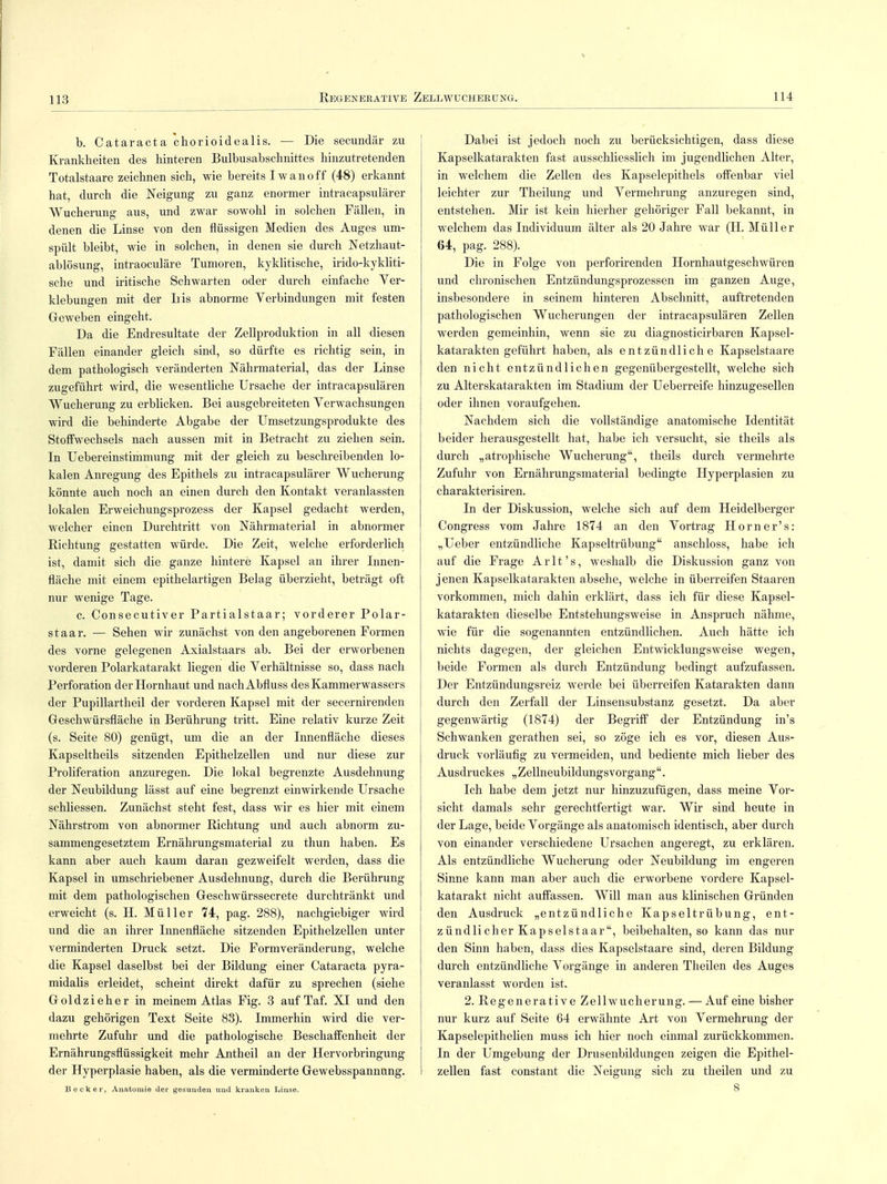 Regenerative Zellwucherüng. 114 b. Cataracta chorioidealis. — Die secundär zu Krankheiten des hinteren Bulbusabschnittes hinzutretenden Totalstaare zeichnen sich, wie bereits Iwanoff (48) erkannt hat, durch die Neigung zu ganz enormer intracapsulärer Wucherung aus, und zwar sowohl in solchen Fällen, in denen die Linse von den flüssigen Medien des Auges um- spült bleibt, wie in solchen, in denen sie durch Netzhaut- ablösung, intraoculäre Tumoren, kyklitische, irido-kykliti- sche und iritische Schwarten oder durch einfache Ver- klebungen mit der Iiis abnorme Verbindungen mit festen Geweben eingeht. Da die Endresultate der Zellproduktion in all diesen Fällen einander gleich sind, so dürfte es richtig sein, in dem pathologisch veränderten Nährmaterial, das der Linse zugeführt wird, die wesentliche Ursache der intracapsulären Wucherung zu erblicken. Bei ausgebreiteten Verwachsungen wird die behinderte Abgabe der Umsetzungsprodukte des Stoffwechsels nach aussen mit in Betracht zu ziehen sein. In Uebereinstimmung mit der gleich zu beschreibenden lo- kalen Anregung des Epithels zu intracapsulärer Wucherung könnte auch noch an einen durch den Kontakt veranlassten lokalen Erweichungsprozess der Kapsel gedacht werden, welcher einen Durchtritt von Nährmaterial in abnormer Richtung gestatten würde. Die Zeit, welche erforderlich ist, damit sich die ganze hintere Kapsel an ihrer Innen- fläche mit einem epithelartigen Belag überzieht, beträgt oft nur wenige Tage. c. Consecutiver Partialstaar; vorderer Polar- staar. — Sehen wir zunächst von den angeborenen Formen des vorne gelegenen Axialstaars ab. Bei der erworbenen vorderen Polarkatarakt liegen die Verhältnisse so, dass nach Perforation der Hornhaut und nachAbfluss des Kammerwassers der Pupillartheil der vorderen Kapsel mit der secernirenden Geschwürsfläche in Berührung tritt. Eine relativ kurze Zeit (s. Seite 80) genügt, um die an der Innenfläche dieses Kapseltheils sitzenden Epithelzellen und nur diese zur Proliferation anzuregen. Die lokal begrenzte Ausdehnung der Neubildung lässt auf eine begrenzt einwirkende Ursache schliessen. Zunächst steht fest, dass wir es hier mit einem Nährstrom von abnormer Richtung und auch abnorm zu- sammengesetztem Ernährungsmaterial zu thun haben. Es kann aber auch kaum daran gezweifelt werden, dass die Kapsel in umschriebener Ausdehnung, durch die Berührung mit dem pathologischen Geschwürssecrete durchtränkt und erweicht (s. H. Müller 74, pag. 288), nachgiebiger wird und die an ihrer Innenfläche sitzenden Epithelzellen unter verminderten Druck setzt. Die Formveränderung, welche die Kapsel daselbst bei der Bildung einer Cataracta pyra- midalis erleidet, scheint direkt dafür zu sprechen (siehe Goldzieher in meinem Atlas Fig. 3 auf Taf. XI und den dazu gehörigen Text Seite 83). Immerhin wird die ver- mehrte Zufuhr und die pathologische Beschaffenheit der Ernährungsflüssigkeit mehr Antheil an der Hervorbringung der Hyperplasie haben, als die verminderte Gewebsspannung. Becker, Anatomie der gesunden und kranken Linse. Dabei ist jedoch noch zu berücksichtigen, dass diese Kapselkatarakten fast ausschliesslich im jugendlichen Alter, in welchem die Zellen des Kapselepithels offenbar viel leichter zur Theilung und Vermehrung anzuregen sind, entstehen. Mir ist kein hierher gehöriger Fall bekannt, in welchem das Individuum älter als 20 Jahre war (H. Müller 64, pag. 288). Die in Folge von perforirenden Hornhautgeschwüren und chronischen Entzündungsprozessen im ganzen Auge, insbesondere in seinem hinteren Abschnitt, auftretenden pathologischen Wucherungen der intracapsulären Zellen werden gemeinhin, wenn sie zu diagnosticirbaren Kapsel- katarakten geführt haben, als entzündliche Kapselstaare den nicht entzündlichen gegenübergestellt, welche sich zu Alterskatarakten im Stadium der Ueberreife hinzugesellen oder ihnen voraufgehen. Nachdem sich die vollständige anatomische Identität beider herausgestellt hat, habe ich versucht, sie theils als durch „atrophische Wucherung, theils durch vermehrte Zufuhr von Ernährungsmaterial bedingte Hyperplasien zu charakterisiren. In der Diskussion, welche sich auf dem Heidelberger Congress vom Jahre 1874 an den Vortrag Horner's: „Ueber entzündliche Kapseltrübung anschloss, habe ich auf die Frage Arlt's, weshalb die Diskussion ganz von jenen Kapselkatarakten absehe, welche in überreifen Staaren vorkommen, mich dahin erklärt, dass ich für diese Kapsel- katarakten dieselbe Entstehungsweise in Anspruch nähme, wie für die sogenannten entzündlichen. Auch hätte ich nichts dagegen, der gleichen Entwicklungsweise wegen, beide Formen als durch Entzündung bedingt aufzufassen. Der Entzündungsreiz werde bei überreifen Katarakten dann durch den Zerfall der Linsensubstanz gesetzt. Da aber gegenwärtig (1874) der Begriff der Entzündung in's Schwanken gerathen sei, so zöge ich es vor, diesen Aus- druck vorläufig zu vermeiden, und bediente mich lieber des Ausdruckes „ Zellneubildungsvorgang . Ich habe dem jetzt nur hinzuzufügen, dass meine Vor- sicht damals sehr gerechtfertigt war. Wir sind heute in der Lage, beide Vorgänge als anatomisch identisch, aber durch von einander verschiedene Ursachen angeregt, zu erklären. Als entzündliche Wucherung oder Neubildung im engeren Sinne kann man aber auch die erworbene vordere Kapsel- katarakt nicht auffassen. Will man aus klinischen Gründen den Ausdruck „entzündliche Kapseltrübung, ent- zündlicher Kapselstaar, beibehalten, so kann das mü- den Sinn haben, dass dies Kapselstaare sind, deren Bildung durch entzündliche Vorgänge in anderen Theilen des Auges veranlasst worden ist. 2. Regenerative Zellwucherung. — Auf eine bisher nur kurz auf Seite 64 erwähnte Art von Vermehrung der Kapselepithelien muss ich hier noch einmal zurückkommen. In der Umgebung der Drusenbildungen zeigen die Epithel- zellen fast constant die Neigung sich zu theilen und zu 8