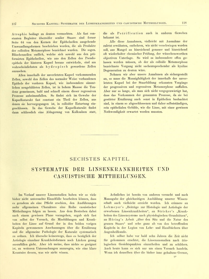 < 117 Sechstes Kapitel: Systematik der Linsenkrankheiten und casuistische Mittheilungen. 118 Atrophie bedingt zu deuten vermochten. Als fast con- stanten Begleiter überreifer seniler Staare sind ferner Seite 64 von den Kernen der Epithelzellen ausgehende Umwandlungsformen beschrieben worden, die als Produkte der colloiden Metamorphose bezeichnet wurden. Die sogen. Bläschenzellen endlich, welche sich sowohl aus den prä- formirten Epithelzellen, wie aus den Zellen des Pseudo- epithels der hinteren Kapsel heraus entwickeln, sind am wahrscheinlichsten als h y d r o p i s c h gewordene Zellen anzusehen. Allen innerhalb der unverletzten Kapsel vorkommenden Zellen, sowohl den Zellen des normaler Weise vorhandenen Epithels der vorderen Kapsel, wie insbesondere sämmt- lichen neugebildeten Zellen, ist in hohem Maasse die Ten- denz gemeinsam, bald und schnell einem dieser regressiven Prozesse anheimzufallen. So findet sich im Gewebe der Kapselkatarakt fast constant ein Theil der Zellen, aus denen sie hervorgegangen ist, in colloider Entartung ein- geschlossen. In das Gewebe der Kapselkatarakt findet dann schliesslich eine Ablagerung von Kalksalzen statt, die als Petrification auch in anderen Geweben bekannt ist. Alle diese Annahmen, vielleicht mit Ausnahme der zuletzt erwähnten, entbehren, wie nicht verschwiegen werden soll, aus Mangel an hinreichend genauer und hinreichend oft wiederholter chemischer Prüfung, der wünschenswerthen objectiven Unterlage. So wird es insbesondere offen ge- lassen werden müssen, ob der als colloide Metamorphose bezeichnete Vorgang nicht sachentsprechender als hyaline Degeneration zu deuten wäre. Nehmen wir aber unsere Annahmen als sichergestellt an, so muss die Mannigfaltigkeit der innerhalb der unver- letzten Kapsel bei der Staarbildung erkannten Yorgänge der progressiven und regressiven Metamorphose auffallen. Aber nur so lange, als man sich nicht vergegenwärtigt hat, dass das Vorkommen der genannten Prozesse, da sie bei gestörter Ernährung auch sonst in Epithelien beobachtet sind, in einem so abgeschlossenen und daher selbstständigen, rein epithelialen Gebilde, wie die Linse, mit einer gewissen Nothwendigkeit erwartet werden mussten. SECHSTES KAPITEL. SYSTEMATIK DER LINSENKRANKHEITEN UND CASUISTISCHE MITTHEILUNGEN. Im Verlauf unserer Linsenstudien haben wir so viele bisher nicht untersuchte Einzelfälle bearbeiten können, dass es geradezu als eine Pflicht erschien, den Ausführungen mehr allgemeinen Charakters eine Reihe casuistischer Mittheilungen folgen zu lassen. Aus dem Bestreben dabei nach einem gewissen Plane vorzugehen, ergab sich fast von selbst der Versuch, die Missbildungen und Krank- heiten der Linse auf Grund der in den beiden vorigen Kapiteln gewonnenen Anschauungen über die Ernährung und die allgemeine Pathologie der Katarakt systematisch zu ordnen. Ich übersehe keineswegs, dass es bezüglich der Aetiologie einzelner Krankheitsformen noch Lücken genug auszufüllen giebt. Aber ich meine, dass nichts so geeignet ist, zu weiteren Untersuchungen anzuregen, wie eine klare Kenntniss dessen, was wir nicht wissen. Aehnliches ist bereits von anderen versucht und nach Maassgabe der gleichzeitigen Ausbildung unserer Wissen- schaft auch vielleicht erreicht worden. Ich erinnere an Lohmeyer's „Beiträge zur Histologie und Aetiologie der erworbenen Linsenkrankheiten, an Stricker's „Krank- heiten des Linsensystems nach physiologischen Grundsätzen, an Höring's Arbeit „über den Sitz und die Natur des grauen Staars und sehe ganz ab von den betreffenden Kapiteln in der Legion von Lehr- und Handbüchern über Augenheilkunde. Ich selber habe vor bald zehn Jahren die Zeit nicht für gekommen erachtet, die Linsenanomalien nach ätio- logischen Gesichtspunkten einzutheilen und zu schildern. Auch heute kann es sich nur um einen Versuch handeln. Wenn ich denselben über die bisher inne gehaltene Grenze,