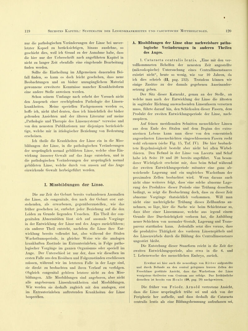I 119 Sechstes Kapitel r Systematik der Linsenkeankheiten und casuistische Mittheilungen. 120 nur die pathologischen Veränderungen der Linse bei unver- letzter Kapsel zu berücksichtigen, hinaus ausdehne, so geschieht dies, weil ich Grund zu der Annahme habe, dass die hier nur der Ueberschrift nach angeführten Kapitel in nicht zu langer Zeit ebenfalls eine eingehende Bearbeitung finden werden. Sollte die Eintheilung im Allgemeinen dauernden Bei- fall finden, so kann es doch leicht geschehen, dass neue Beobachtungen und an bisher unzugänglichem Material gewonnene erweiterte Kenntnisse mancher Krankheitsform eine andere Stelle anweisen werden. Schon seinem Umfange nach erhebt der Yersuch nicht den Anspruch einer erschöpfenden Pathologie der Linsen- krankheiten. Meine speciellen Fachgenossen -werden es, hoffe ich, nicht übel deuten, dass ich hinsichtlich der bisher geltenden Ansichten und der älteren Literatur auf meine „Pathologie und Therapie des Linsensystems verweise und von den neuesten Publikationen nur diejenigen berücksich- tige, welche mir in ätiologischer Beziehung von Bedeutung erscheinen. Ich theile die Krankheiten der Linse ein in die Miss- bildungen der Linse, in die pathologischen Veränderungen der ursprünglich normal gebildeten Linse, welche ohne Ein- wirkung äusserer Gewalt auf das Auge entstehen, und in die pathologischen Veränderungen der ursprünglich normal gebildeten Linse, welche durch von aussen auf das Auge einwirkende Gewalt herbeigeführt werden. I. Missbildungen der Linse. Die zur Zeit der Geburt bereits vorhandenen Anomalien der Linse, als congenitale, den nach der Geburt erst ent- stehenden, als erworbenen, gegenüberzustellen, wie das früher geschehen ist, entbehrt jeder Beziehung auf die den Leiden zu Grunde liegenden Ursachen. Ein Theil der con- genitalen Abnormitäten lässt sich auf anomale Vorgänge in der Entwicklung der Linse und des Auges zurückführen; ein anderer Theil entsteht, nachdem die Linse ihre Ent- wicklung bereits vollendet hat, also während der fötalen Wachsthumsperiode, in gleicher Weise wie die analogen krankhaften Zustände im Extrauterinleben, in Folge patho- logischer Vorgänge im ganzen Organismus oder speciell im Auge. Der Unterschied ist nur der, dass wir dieselben im ersten Falle aus den Residuen und Folgezuständen erschliessen müssen, während wir im letzteren Falle in der Lage sind, sie direkt zu beobachten und ihren Verlauf zu verfolgen. Obgleich congenital gehören letztere nicht zu den Miss- bildungen. Alle Missbildungen sind angeboren, aber nicht alle angeborenen Linsenkrankheiten sind Missbildungen. Wir werden sie deshalb zugleich mit den analogen, erst im Extrauterinleben auftretenden Krankheiten der Linse besprechen. A. Missbildungen der Linse ohne nachweisbare patho- logische Veränderungen in anderen Theilen des Auges. 1. Cataracta centralis lentis. „Eine mit den ver- vollkommneten Behelfen der neuesten Zeit angestellte (mikroskopische) Untersuchung eines Centrallinsenstaares existirt nicht, heute so wenig, wie vor 10 Jahren, da ich dies schrieb (11, pag. 232). Trotzdem können wir einige Zusätze zu der damals gegebenen Auseinander- setzung geben. Der Sitz dieser Katarakt, genau an der Stelle, an welche man nach der Entwicklung der Linse die ältesten in sagittaler Richtung auswachsenden Linsenfasern versetzen muss, führte darauf hin, den Schicksalen dieser Fasern, dem Produkt der zweiten Entwicklungsperiode der Linse, nach- zuspüren. Auf feinen meridionalen Schnitten menschlicher Linsen aus dem Ende des fötalen und dem Beginn des extra- uterinen Lebens kann man diese von den concentrisch angeordneten Linsenschichten eingeschlossenen Fasern recht wohl erkennen (siehe Fig. 15, Taf. IV). Die hier beobach- tete Regelmässigkeit besteht aber nicht bei allen Wirbel- thieren. Den Befund in der Linse von Lacerta und Schaf habe ich Seite 19 und 20 bereits angeführt. Von beson- derer Wichtigkeit erscheint mir, dass beim Schaf während der zweiten Entwicklungsperiode mitunter eine ganz ab- weichende Lagerung und ein ungleiches Wachsthum der proximalen Zellen beobachtet wird. Wenn daraus auch nicht ohne weiteres folgt, dass' eine solche abnorme Lage- rung des Produktes dieser Periode eine Trübung desselben bedingt, so zeigt die Beobachtung doch, dass zu dieser Zeit abnorme Vorgänge thatsächlich vorkommen. Will man nicht eine nachträgliche Trübung dieses Zellhaufens an- nehmen, so läge „hier die Sache wie beim Schichtstaar so, dass über einer Linsenmasse, welche aus irgend einem Grunde ihre Durchsichtigkeit verloren hat, die Anbildung neuer Schichten von normaler Gestalt, Lagerung und Trans- parenz stattfinden kann. Jedenfalls setzt dies voraus, dass die produktive Thätigkeit des vorderen Linsenepithels und des Linsenwirbels durch die Bildung des Centrallinsenstaars ungestört bleibt. Die Entstehung dieser Staarform reicht in die Zeit der zweiten Entwicklungsperiode, also etwa in die 6. und 7. Lebenswoche des menschlichen Embryo, zurück. Erwähnt sei hier auch die neuerdings von Ritter aufgestellte und durch Befunde an den central gelegenen kurzen Zellen der Froschlinse gestützte Ansicht, dass das Wachsthum der Linse wenigstens theilweise vom Centrum aus erfolge. Das Irrthümliche derselben ist bereits von He nie (40, pag. 18) nachgewiesen. Die früher von Friedr. Arnold vertretene Ansicht, dass die Linse ursprünglich trübe sei und sich von der Peripherie her aufhelle, und dass deshalb die Cataracta centralis lentis als eine Bildungshemmung aufzufassen sei,