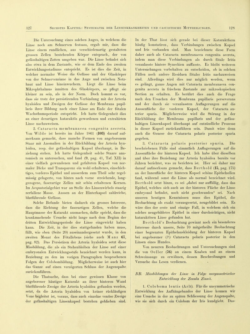 Die Untersuchung eines solchen Auges, in welchem die Linse noch am Sehnerven festsass, ergab mir, dass die Linse einem rundlichen, aus verschiedenartig gestalteten grossen Zellen bestehenden Körper entsprach, der von gefässhaltigen Zotten umgeben war. Die Linse befindet sich also etwa in dem Zustande, wie er dem Ende des zweiten Entwicklungsstadiums entspricht. Es ist dies die Zeit, in welcher normaler Weise die Gefässe und der Glaskörper von der Sehnervenrinne in das Auge und zwischen Netz- haut und Linse hineinwuchern. Liegt die Linse beim Mikrophthalmus inmitten des Glaskörpers, so pflegt sie kleiner zu sein, als in der Norm. Doch kommt es vor, dass sie trotz der persistirenden Yerbindung mit der Arteria hyaloidea und Zweigen der Gefässe der Membrana pupil- laris ihrer Bildung nach einer Linse am Ende der fötalen Wachsthumsperiode entspricht. Ich hatte Gelegenheit dies an einer derartigen kataraktös gewordenen und extrahirten Linse nachzuweisen. 2. Cataracta membranacea congenita accreta. Von Wilde ist bereits im Jahre 1861 (103) darauf auf- merksam gemacht, dass manche Formen von angeborenem Staar mit Anomalien in der Rückbildung der Arteria hya- loidea, resp. der gefässhaltigen Kapsel überhaupt, in Be- ziehung stehen. Ich hatte Gelegenheit solche Staare ana- tomisch zu untersuchen, und fand (9, pag. 41, Taf. XII) in einer vielfach gewundenen und gefalteten Kapsel von nor- maler Dicke und Transparenz ein wohl erhaltenes, einschich- tiges, vorderes Epithel und ausserdem zum Theil sehr regel- mässig gelagerte, von hinten nach vorne streichende, lang- gezogene, faserartige Zellen mit schön erhaltenen Kernen. Im Aequatorialgebiet war an Stelle des Linsenwirbels staarig zerfallene Masse. Aussen an der Hinterkapsel zahlreiche', blutführende Gefässe. Solche Befunde bieten dadurch ein grosses Interesse, dass die Richtung der faserartigen Zellen, welche die Hauptmasse der Katarakt ausmachen, dafür spricht, dass die krankmachende Ursache nicht lange nach dem Beginn der dritten Entwicklungsperiode der Linse eingewirkt haben kann. Die Zeit, in der dies stattgefunden haben muss, fällt, wie oben (Seite 20) auseinandergesetzt wurde, in den zweiten Monat des Fötallebens (siehe auch M anz 67, pag. 82). Das Persistiren der Arteria hyaloidea setzt diese Missbildung, die als ein Stehenbleiben der Linse auf einer embryonalen Entwicklungsstufe bezeichnet werden kann, in Beziehung zu den im vorigen Paragraphen besprochenen Folgen der Colobombildung. Möglicherweise ist auch hier das Ganze auf einen verzögerten Schluss der Augenspalte zurückzuführen. Die Thatsache, dass bei einer gewissen Klasse von angeborener häutiger Katarakt an ihrer hinteren Wand blutführende Zweige der Arteria hyaloidea gefunden werden, setzt, da die Arteria hyaloidea von keiner rückläufigen Yene begleitet ist, voraus, dass auch einzelne venöse Zweige der gefässhaltigen Linsenkapsel bestehen geblieben sind. In der That lässt sich gerade bei dieser Kataraktform häufig konstatiren, dass Yerbindungen zwischen Kapsel und Iris vorhanden sind. Man bezeichnete diese Form daher auch als Cataracta membranacea congenita accreta, indem man diese Yerbindungen als durch fötale Iritis veranlasste hintere Synechien auffasste. Es bleibt weiteren Untersuchungen vorbehalten zu entscheiden, ob in solchen Fällen noch andere Residuen fötaler Iritis nachzuweisen sind. Allerdings wird dies nur möglich werden, wenn es gelingt, ganze Augen mit Cataracta membranacea con- genita accreta in frischem Zustande zur mikroskopischen Section zu erhalten. Es berührt dies auch die Frage nach den Ursachen der Membrana pupillaris perseverans und der durch sie veranlassten Auflagerungen auf die Aussenfläche der vorderen Kapsel, der Cataracta an- terior spuria. Möglicherweise wird die Störung in der Rückbildung der Membrana pupillaris und der gefäss- haltigen Linsenkapsel überhaupt auf entzündliche Prozesse in dieser Kapsel zurückzuführen sein. Damit wäre denn auch die Genese der Cataracta polaris posterior spuria gegeben. 3. Cataracta polaris posterior spuria. Die beschriebenen Fälle sind sämmtlich Auflagerungen auf die Aussenfläche der hinteren Kapsel. Ich habe über dieselben und über ihre Beziehung zur Arteria hyaloidea bereits vor Jahren berichtet, was zu berichten ist. Hier sei daher nur darauf aufmerksam gemacht, dass Berthold (15, pag. 175) an der Innenfläche der hinteren Kapsel schöne Epithelzellen fand, während sonst die Linse als normal bezeichnet wird. Berthold setzt hinzu, es sei „dabei nur auffällig, dass das Epithel, welches sich auch an der hinteren Fläche der Linse embryonal befindet, noch nicht geschwunden sei. Nach unseren heutigen Kenntnissen muss dies Epithel, die Beobachtung als exakt vorausgesetzt, neugebildet sein. Es wäre dies der erste und einzige Fall, in welchem sich ein solches neugebildetes Epithel in einer durchsichtigen, nicht kataraktösen Linse gefunden hat. Berthold's Beobachtung gewinnt noch ein besonderes Interesse durch unsere, Seite 70 mitgetheilte Beobachtung einer begrenzten Epithelauskleidung der hinteren Kapsel bei angeborener (?) Cataracta polaris posterior in den Linsen eines Hundes. Yon neueren Beobachtungen und Untersuchungen sind die von 0 eil er (76) an einem Knaben und an einem Schweinsauge zu erwähnen, dessen Beschreibungen und Versuche das Lesen verdienen. BB. Missbüdungen der Linse in Folge unsymmetrischer Entwicklung der Zonula Zinnii. 1. Coloboma lentis (Arlt). Für die unsymmetrische Entwicklung des Aufhängebandes der Linse kennen wir eine Ursache in der zu späten Schliessung der Augenspalte, wie sie sich durch ein Colobom der Iris kundgiebt. Das-