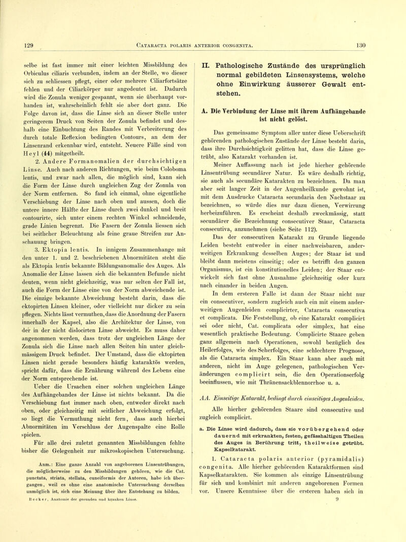 selbe ist fast immer mit einer leichten Missbildung des Orbiculus ciliaris verbunden, indem an der Stelle, wo dieser sich zu schliessen pflegt, einer oder mehrere Ciliarfortsätze fehlen und der Ciliarkörper nur angedeutet ist. Dadurch wird die Zonula weniger gespannt, wenn sie überhaupt vor- handen ist, wahrscheinlich fehlt sie aber dort ganz. Die Folge davon ist, dass die Linse sich an dieser Stelle unter geringerem Druck von Seiten der Zonula befindet und des- halb eine Einbuchtung des Eandes mit Verbreiterung des durch totale Reflexion bedingten Contours, an dem der Linsenrand erkennbar wird, entsteht. Neuere Fälle sind von Heyl (44) mitgetheilt. 2. Andere Formanomalien der durchsichtigen Linse. Auch nach anderen Richtungen, wie beim Coloboma lentis, und zwar nach allen, die möglich sind, kann sich die Form der Linse durch ungleichen Zug der Zonula von der Norm entfernen. So fand ich einmal, ohne eigentliche Verschiebung der Linse nach oben und aussen, doch die untere innere Hälfte der Linse durch zwei dunkel und breit contourirte, sich unter einem rechten Winkel schneidende, grade Linien begrenzt. Die Fasern der Zonula Hessen sich bei seitlicher Beleuchtung als feine graue Streifen zur An- schauung bringen. 3. Ektopia lentis. In innigem Zusammenhange mit den unter 1. und 2. beschriebenen Abnormitäten steht die als Ektopia lentis bekannte Bildungsanomalie des Auges. Als Anomalie der Linse lassen sich die bekannten Befunde nicht deuten, wenn nicht gleichzeitig, was nur selten der Fall ist, auch die Form der Linse eine von der Norm abweichende ist. Die einzige bekannte Abweichung besteht darin, dass die ektopirten Linsen kleiner, oder vielleicht nur dicker zu sein pflegen. Nichts lässt vermuthen, dass die Anordnung der Fasern innerhalb der Kapsel, also die Architektur der Linse, von der in der nicht dislocirten Linse abweicht. Es muss daher angenommen werden, dass trotz der ungleichen Länge der Zonula sich die Linse nach allen Seiten hin unter gleich- mässigem Druck befindet. Der Umstand, dass die ektopirten Linsen nicht gerade besonders häufig kataraktös werden, spricht dafür, dass die Ernährung während des Lebens eine der Norm entsprechende ist. Ueber die Ursachen einer solchen ungleichen Länge des Aufhängebandes der Linse ist nichts bekannt. Da die Verschiebung fast immer nach oben, entweder direkt nach oben, oder gleichzeitig mit seitlicher Abweichung erfolgt, so liegt die Vermuthung nicht fern, dass auch hierbei Abnormitäten im Verschluss der Augenspalte eine Rolle spielen. Für alle drei zuletzt genannten Missbildungen fehlte bisher die Gelegenheit zur mikroskopischen Untersuchung. Anm.: Eine ganze Anzahl von angeborenen Linsentrübungen, die möglicherweise zu den Missbildungen gehören, wie die Cat. punctata, striata, stellata, cuneiformis der Autoren, habe ich über- gangen , weil es ohne eine anatomische Untersuchung derselben unmöglich ist, sich eine Meinung über ihre Entstehung zu bilden. Becker, Anatomie der gesunden und kranken Linse. IL Pathologische Zustände des ursprünglich normal gebildeten Linsensystems, welche ohne Einwirkung äusserer Gewalt ent- stehen. A. Die Verbindung der Linse mit ihrem Aufhängebande ist nicht gelöst. Das gemeinsame Symptom aller unter diese Ueberschrift gehörenden pathologischen Zustände der Linse besteht darin, dass ihre Durchsichtigkeit gelitten hat, dass die Linse ge- trübt, also Katarakt vorhanden ist. Meiner Auffassung nach ist jede hierher gehörende Linsentrübung secundärer Natur. Es wäre deshalb richtig, sie auch als secundäre Katarakten zu bezeichnen. Da man aber seit langer Zeit in der Augenheilkunde gewohnt ist, mit dem Ausdrucke Cataracta secundaria den Nachstaar zu bezeichnen, so würde dies nur dazu dienen, Verwirrung herbeizuführen. Es erscheint deshalb zweckmässig, statt secundärer die Bezeichnung consecutiver Staar, Cataracta consecutiva, anzunehmen (siehe Seite 112). Das der consecutiven Katarakt zu Grunde liegende Leiden besteht entweder in einer nachweisbaren, ander- weitigen Erkrankung desselben Auges; der Staar ist und bleibt dann meistens einseitig; oder es betrifft den ganzen Organismus, ist ein konstitutionelles Leiden; der Staar ent- wickelt sich fast ohne Ausnahme gleichzeitig oder kurz nach einander in beiden Augen. In dem ersteren Falle ist dann der Staar nicht nur ein consecutiver, sondern zugleich auch ein mit einem ander- weitigen Augenleiden complicirter, Cataracta consecutiva et complicata. Die Feststellung, ob eine Katarakt complicirt sei oder nicht, Cat. complicata oder simplex, hat eine wesentlich praktische Bedeutung. Complicirte Staare geben ganz allgemein nach Operationen, sowohl bezüglich des Heilerfolges, wie des Seherfolges, eine schlechtere Prognose, als die Cataracta simplex. Ein Staar kann aber auch mit anderen, nicht im Auge gelegenen, pathologischen Ver- änderungen complicirt sein, die den Operationserfolg beeinflussen, wie mit Thränensackblennorrhoe u. a. AA. Einseitige Katarakt, bedingt durch einseitiges Augenleiden. Alle hierher gehörenden Staare sind consecutive und zugleich complicirt. a. Die Linse wird dadurch, dass sie vorübergehend oder dauernd mit erkrankten, festen, gefässhaltigen Theilen des Auges in Berührung tritt, theilweise getrübt. Kapselkatarakt. 1. Cataracta polaris anterior (pyramidalis) congenita. Alle hierher gehörenden Kataraktformen sind Kapselkatarakten. Sie kommen als einzige Linsentrübung für sich und kombinirt mit anderen angeborenen Formen vor. Unsere Kenntnisse über die ersteren haben sich in 9