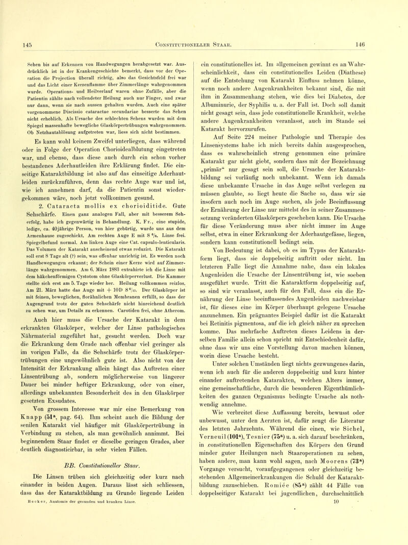 Sehen bis auf Erkennen von Handwegungen herabgesetzt war. Aus- drücklich ist in der Krankengeschichte bemerkt, dass vor der Ope- ration die Projection überall richtig, also das Gesichtsfeld frei war und das Licht einer Kerzenflamme über Zimmerlänge wahrgenommen wurde. Operations- und Heilverlauf waren ohne Zufälle, aber die Patientin zählte nach vollendeter Heilung auch nur Finger, und zwar nur dann, wenn sie nach aussen gehalten wurden. Auch eine später vorgenommene Discissio cataractae secundariae besserte das Sehen nicht erheblich. Als Ursache des schlechten Sehens wurden mit dem Spiegel massenhafte bewegliche Glaskörpertrübungen wahrgenommen. Ob Netzhautablösung aufgetreten war, Hess sich nicht bestimmen. Es kann wohl keinem Zweifel unterliegen, dass während oder in Folge der Operation Chorioidealblutung eingetreten war, und ebenso, dass diese auch durch ein schon vorher bestandenes Aderhautleiden ihre Erklärung findet. Die ein- seitige Kataraktbildung ist also auf das einseitige Aderhaut- leiden zurückzuführen, denn das rechte Auge war und ist, wie ich annehmen darf, da die Patientin sonst wieder- gekommen wäre, noch jetzt vollkommen gesund. 2. Cataracta mollis ex chorioiditide. Gute Sehschärfe. Einen ganz analogen Fall, aber mit besserem Seh- erfolg, habe ich gegenwärtig in Behandlung. K. F r., eine stupide, ledige, ca. 40jährige Person, von hier gebürtig, wurde uns aus dem Armenhause zugeschickt. Am rechten Auge E mit S 6/e. Linse frei. Spiegelbefund normal. Am linken Auge eine Cat. capsulo-lenticularis. Das Volumen der Katarakt anscheinend etwas reduzirt. Die Katarakt soll erst 8 Tage alt (?) sein, was oiFenbar unrichtig ist. Es werden noch Handbewegungen erkannt; der Schein einer Kerze wird auf Zimmer- länge wahrgenommen. Am 6. März 1883 extrahirte ich die Linse mit dem häkchenförmigen Cystotom ohne Glaskörperverlust. Die Kammer stellte sich erst am 5. Tage wieder her. Heilung vollkommen reizlos. Am 21. März hatte das Auge mit + 10D S6/i2. Der Glaskörper ist mit feinen, beweglichen, florähnlichen Membranen erfüllt, so dass der Augengrund trotz der guten Sehschärfe nicht hinreichend deutlich zu sehen war, um Details zu erkennen. Carotiden frei, ohne Atherom. Auch hier muss die Ursache der Katarakt in dem | erkrankten Glaskörper, welcher der Linse pathologisches Nährmaterial zugeführt hat, gesucht werden. Doch war die Erkrankung dem Grade nach offenbar viel geringer als im vorigen Falle, da die Sehschärfe trotz der Glaskörper- trübungen eine ungewöhnlich gute ist. Also nicht von der Intensität der Erkrankung allein hängt das Auftreten einer Linsentrübung ab, sondern möglicherweise von längerer Dauer bei minder heftiger Erkrankung, oder von einer, allerdings unbekannten Besonderheit des in den Glaskörper gesetzten Exsudates. Von grossem Interesse war mir eine Bemerkung von Knapp (51a, pag. 64). Ihm scheint auch die Bildung der senilen Katarakt viel häufiger mit Glaskörpertrübung in Verbindung zu stehen, als man gewöhnlich annimmt. Bei beginnendem Staar findet er dieselbe geringen Grades, aber deutlich diagnosticirbar, in sehr vielen Fällen. BJB. Constitutioneller Staar. Die Linsen trüben sich gleichzeitig oder kurz nach einander in beiden Augen. Daraus lässt sich schliessen, dass das der Kataraktbildung zu Grunde liegende Leiden Beek er, Anatomie der gesunden und kranken Linse. ein constitutionelles ist. Im allgemeinen gewinnt es an Wahr- scheinlichkeit, dass ein constitutionelles Leiden (Diathese) auf die Entstehung von Katarakt Einfluss nehmen könne, wenn noch andere Augenkrankheiten bekannt sind, die mit ihm in Zusammenhang stehen, wie dies bei Diabetes, der Albuminurie, der Syphilis u. a. der Fall ist. Doch soll damit nicht gesagt sein, dass jede constitutionelle Krankheit, welche andere Augenkrankheiten veranlasst, auch im Stande sei Katarakt hervorzurufen. Auf Seite 224 meiner Pathologie und Therapie des Linsensystems habe ich mich bereits dahin ausgesprochen, dass es wahrscheinlich streng genommen eine primäre Katarakt gar nicht giebt, sondern dass mit der Bezeichnung „primär nur gesagt sein soll, die Ursache der Katarakt- bildung sei vorläufig noch unbekannt. Wenn ich damals diese unbekannte Ursache in das Auge selbst verlegen zu müssen glaubte, so liegt heute die Sache so, dass wir sie insofern auch noch im Auge suchen, als jede Beeinflussung der Ernährung der Linse nur mittelst des in seiner Zusammen- setzung veränderten Glaskörpers geschehen kann. Die Ursache für diese Veränderung muss aber nicht immer im Auge selbst, etwa in einer Erkrankung der Aderhautgefässe, liegen, sondern kann Constitutionen bedingt sein. Von Bedeutung ist dabei, ob es im Typus der Katarakt- form liegt, dass sie doppelseitig auftritt oder nicht. Im letzteren Falle liegt die Annahme nahe, dass ein lokales Augenleiden die Ursache der Linsentrübung ist, wie soeben ausgeführt wurde. Tritt die Kataraktform doppelseitig auf, so sind wir veranlasst, auch für den Fall, dass ein die Er- nährung der Linse beeinflussendes Augenleiden nachweisbar ist, für dieses eine im Körper überhaupt gelegene Ursache anzunehmen. Ein prägnantes Beispiel dafür ist die Katarakt bei Retinitis pigmentosa, auf die ich gleich näher zu sprechen komme. Das mehrfache Auftreten dieses Leidens in der- selben Familie allein schon spricht mit Entschiedenheit dafür, ohne dass wir uns eine Vorstellung davon machen können, worin diese Ursache besteht. Unter solchen Umständen liegt nichts gezwungenes darin, wenn ich auch für die anderen doppelseitig und kurz hinter einander auftretenden Katarakten, welchen Alters immer, eine gemeinschaftliche, durch die besonderen Eigenthümlich- keiten des ganzen Organismus bedingte Ursache als noth- wendig annehme. Wie verbreitet diese Auffassung bereits, bewusst oder unbewusst, unter den Aerzten ist, dafür zeugt die Literatur des letzten Jahrzehnts. Während die einen, wie Sichel, Verneuil (101a), Tesnier (75a) u. a. sich darauf beschränken, in .constitutionellen Eigenschaften des Körpers den Grund minder guter Heilungen nach Staaroperationen zu sehen, haben andere, man kann wohl sagen, nach Moorens (73a) Vorgange versucht, voraufgegangenen oder gleichzeitig be- stehenden Allgemeinerkrankungen die Schuld der Katarakt- bildung zuzuschieben. Romiee (85a) zählt 44 Fälle von doppelseitiger Katarakt bei jugendlichen, durchschnittlich 10