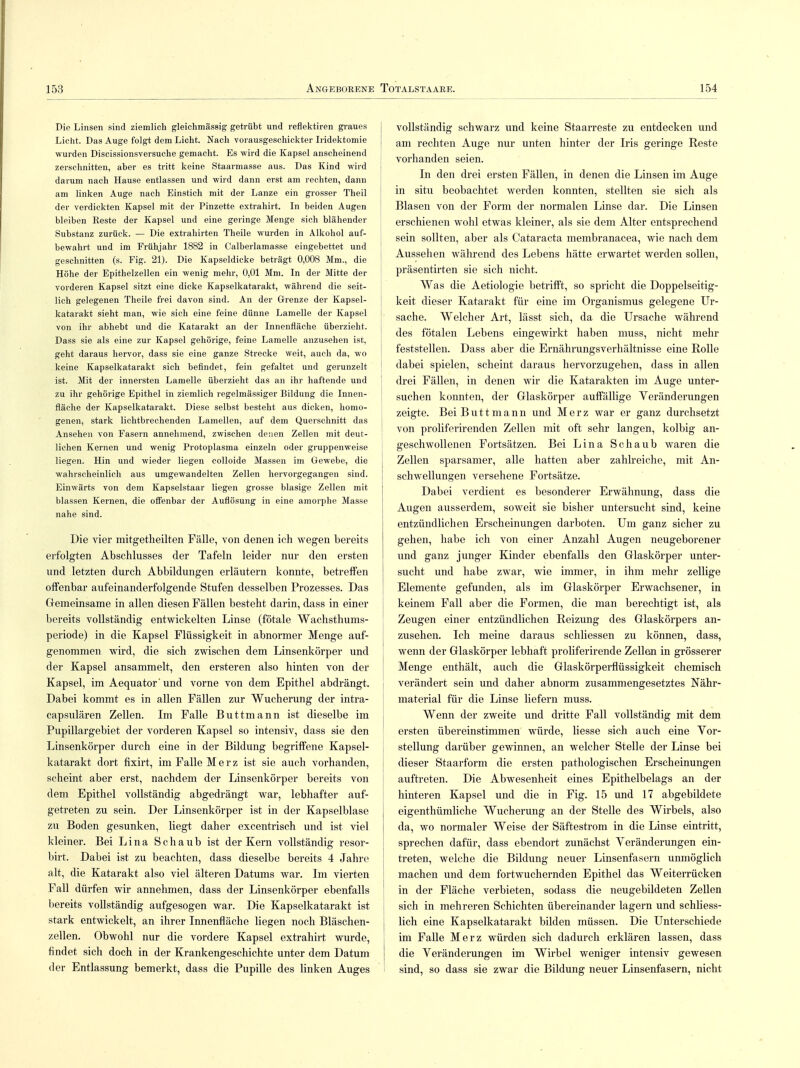 Die Linsen sind ziemlich gleichmässig getrübt und reflektiren graues Licht. Das Auge folgt dem Licht. Nach vorausgeschickter Iridektomie wurden Discissionsversuche gemacht. Es wird die Kapsel anscheinend zerschnitten, aber es tritt keine Staarmasse aus. Das Kind wird darum nach Hause entlassen und wird dann erst am rechten, dann am linken Auge nach Einstich mit der Lanze ein grosser Theil der verdickten Kapsel mit der Pinzette extrahirt. In beiden Augen bleiben Beste der Kapsel und eine geringe Menge sich blähender Substanz zurück. — Die extrahirten Theile wurden in Alkohol auf- bewahrt und im Frühjahr 1882 in Calberlamasse eingebettet und geschnitten (s. Fig. 21). Die Kapseldicke beträgt 0,008 Mm., die Höhe der Epithelzellen ein wenig mehr, 0,01 Mm. In der Mitte der vorderen Kapsel sitzt eine dicke Kapselkatarakt, während die seit- lich gelegenen Theile frei davon sind. An der Grenze der Kapsel- katarakt sieht man, wie sich eine feine dünne Lamelle der Kapsel von ihr abhebt und die Katarakt an der Innenfläche überzieht. Dass sie als eine zur Kapsel gehörige, feine Lamelle anzusehen ist, geht daraus hervor, dass sie eine ganze Strecke weit, auch da, wo keine Kapselkatarakt sich befindet, fein gefaltet und gerunzelt ist. Mit der innersten Lamelle überzieht das an ihr haftende und zu ihr gehörige Epithel in ziemlich regelmässiger Bildung die Innen- fläche der Kapselkatarakt. Diese selbst besteht aus dicken, homo- genen, stark lichtbrechenden Lamellen, auf dem Querschnitt das Ansehen von Fasern annehmend, zwischen denen Zellen mit deut- lichen Kernen und wenig Protoplasma einzeln oder gruppenweise liegen. Hin und wieder liegen colloide Massen im Gewebe, die wahrscheinlich aus umgewandelten Zellen hervorgegangen sind. Einwärts von dem Kapselstaar liegen grosse blasige Zellen mit blassen Kernen, die offenbar der Auflösung in eine amorphe Masse nahe sind. Die vier mitgetheilten Fälle, von denen ich wegen bereits erfolgten Abschlusses der Tafeln leider nur den ersten und letzten durch Abbildungen erläutern konnte, betreffen offenbar aufeinanderfolgende Stufen desselben Prozesses. Das Gemeinsame in allen diesen Fällen besteht darin, dass in einer bereits vollständig entwickelten Linse (fötale Wachsthums- periode) in die Kapsel Flüssigkeit in abnormer Menge auf- genommen wird, die sich zwischen dem Linsenkörper und der Kapsel ansammelt, den ersteren also hinten von der Kapsel, im Aequator'und vorne von dem Epithel abdrängt. Dabei kommt es in allen Fällen zur Wucherung der intra- capsulären Zellen. Im Falle Buttmann ist dieselbe im Pupillargebiet der vorderen Kapsel so intensiv, dass sie den Linsenkörper durch eine in der Bildung begriffene Kapsel- katarakt dort fixirt, im Falle Merz ist sie auch vorhanden, scheint aber erst, nachdem der Linsenkörper bereits von dem Epithel vollständig abgedrängt war, lebhafter auf- getreten zu sein. Der Linsenkörper ist in der Kapselblase zu Boden gesunken, liegt daher excentrisch und ist viel kleiner. Bei Lina Schaub ist der Kern vollständig resor- birt. Dabei ist zu beachten, dass dieselbe bereits 4 Jahre alt, die Katarakt also viel älteren Datums war. Im vierten Fall dürfen wir annehmen, dass der Linsenkörper ebenfalls bereits vollständig aufgesogen war. Die Kapselkatarakt ist stark entwickelt, an ihrer Innenfläche liegen noch Bläschen- zellen. Obwohl nur die vordere Kapsel extrahirt wurde, findet sich doch in der Krankengeschichte unter dem Datum der Entlassung bemerkt, dass die Pupille des linken Auges vollständig schwarz und keine Staarreste zu entdecken und am rechten Auge nur unten hinter der Iris geringe Reste vorhanden seien. In den drei ersten Fällen, in denen die Linsen im Auge in situ beobachtet werden konnten, stellten sie sich als Blasen von der Form der normalen Linse dar. Die Linsen erschienen wohl etwas kleiner, als sie dem Alter entsprechend sein sollten, aber als Cataracta membranacea, wie nach dem Aussehen während des Lebens hätte erwartet werden sollen, präsentirten sie sich nicht. Was die Aetiologie betrifft, so spricht die Doppelseitig- keit dieser Katarakt für eine im Organismus gelegene Ur- sache. Welcher Art, lässt sich, da die Ursache während des fötalen Lebens eingewirkt haben muss, nicht mehr feststellen. Dass aber die Ernährungsverhältnisse eine Rolle dabei spielen, scheint daraus hervorzugehen, dass in allen drei Fällen, in denen wir die Katarakten im Auge unter- suchen konnten, der Glaskörper auffällige Veränderungen zeigte. Bei Butt mann und Merz war er ganz durchsetzt von proliferirenden Zellen mit oft sehr langen, kolbig an- geschwollenen Fortsätzen. Bei Lina Schaub waren die Zellen sparsamer, alle hatten aber zahlreiche, mit An- schwellungen versehene Fortsätze. Dabei verdient es besonderer Erwähnung, dass die Augen ausserdem, soweit sie bisher untersucht sind, keine entzündlichen Erscheinungen darboten. Um ganz sicher zu gehen, habe ich von einer Anzahl Augen neugeborener und ganz junger Kinder ebenfalls den Glaskörper unter- sucht und habe zwar, wie immer, in ihm mehr zellige Elemente gefunden, als im Glaskörper Erwachsener, in keinem Fall aber die Formen, die man berechtigt ist, als Zeugen einer entzündlichen Reizung des Glaskörpers an- zusehen. Ich meine daraus schliessen zu können, dass, wenn der Glaskörper lebhaft proliferirende Zellen in grösserer Menge enthält, auch die Glaskörperflüssigkeit chemisch verändert sein und daher abnorm zusammengesetztes Nähr- material für die Linse liefern muss. Wenn der zweite und dritte Fall vollständig mit dem ersten übereinstimmen würde, Hesse sich auch eine Vor- stellung darüber gewinnen, an welcher Stelle der Linse bei dieser Staarform die ersten pathologischen Erscheinungen auftreten. Die Abwesenheit eines Epithelbelags an der hinteren Kapsel und die in Fig. 15 und 17 abgebildete eigenthümliche Wucherung an der Stelle des Wirbels, also da, wo normaler Weise der Säftestrom in die Linse eintritt, sprechen dafür, dass ebendort zunächst Veränderungen ein- treten, welche die Bildung neuer Linsenfasern unmöglich machen und dem fortwuchernden Epithel das Weiterrücken in der Fläche verbieten, sodass die neugebildeten Zellen i sich in mehreren Schichten übereinander lagern und schliess- i lieh eine Kapselkatarakt bilden müssen. Die Unterschiede im Falle Merz würden sich dadurch erklären lassen, dass die Veränderungen im Wirbel weniger intensiv gewesen sind, so dass sie zwar die Bildung neuer Linsenfasern, nicht