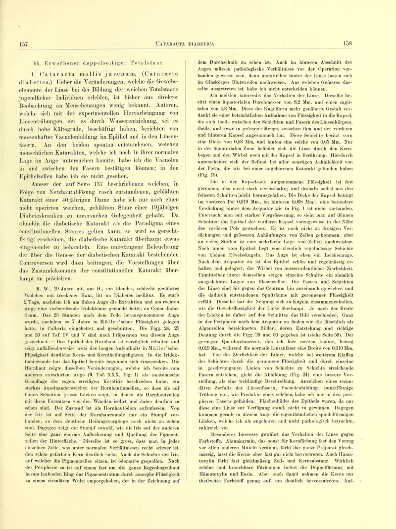 bb. Erworbener doppelseitiger Totalstaar. 1. Cataracta mollis juvenum. (Cataracta diabetica.) lieber die Veränderungen, welche die Gewebs- elemente der Linse bei der Bildung der weichen Tötalstaare jugendlicher Individuen erleiden, ist bisher aus direkter Beobachtung an Menschenaugen wenig bekannt. Autoren, welche sich mit der experimentellen Hervorbringung von Linsentrübungen, sei es durch Wasserentziehung, sei es durch hohe Kältegrade, beschäftigt haben, berichten von massenhafter Vacuolenbildung im Epithel und in den Linsen- fasern. An den beiden spontan entstandenen, weichen menschlichen Katarakten, welche ich noch in ihrer normalen Lage im Auge untersuchen konnte, habe ich die Yacuolen in und zwischen den Fasern bestätigen können; in den Epithelzellen habe ich sie nicht gesehen. Ausser der auf Seite 137 beschriebenen weichen, in Folge von Netzhautablösung rasch entstandenen, geblähten Katarakt einer 40jährigen Dame habe ich nur noch einen nicht operirten weichen, geblähten Staar einer 19jährigen Diabeteskranken zu untersuchen Gelegenheit gehabt. Da ohnehin die diabetische Katarakt als das Paradigma eines constitutionellen Staares gelten kann, so wird es gerecht- fertigt erscheinen, die diabetische Katarakt überhaupt etwas eingehender zu behandeln. Eine unbefangene Beleuchtung der über die Genese der diabetischen Katarakt bestehenden Controversen wird dazu beitragen, die Vorstellungen über das Zustandekommen der constitutionellen Katarakt über- haupt zu präcisiren. R. W., 19 Jahre alt, aus H., ein blondes, schlecht genährtes Mädchen mit trockener Haut, litt an Diabetes mellitus. Es starh 2 Tage, nachdem ich am linken Auge die Extraktion und am rechten Auge eine vorbereitende Iridektomie gemacht hatte, an Coma diabe- ticum. Das 23 Stunden nach dem Tode herausgenommene Auge wurde, nachdem es 7 Jahre in Müller'scher Flüssigkeit gelegen hatte, in Calberla eingebettet und geschnitten. Die Figg. 24, 25 und 26 auf Taf. IV und V sind nach Präparaten von diesem Auge gezeichnet. — Das Epithel der Hornhaut ist vorzüglich erhalten und zeigt auffallenderweise trotz des langen Aufenthalts in Müller'scher Flüssigkeit deutliche Kern- und Kerntheilungsfiguren. In die Iridek- tomiewunde hat das Epithel bereits begonnen sich einzusenken. Die Hornhaut zeigte dieselben Veränderungen, welche ich bereits vom anderen extrahirten Auge (9, Taf. XXX, Fig. 1) als anatomische Grundlage der sogen, streifigen Keratitis beschrieben habe, ein starkes Auseinanderweichen der Hornhautlamellen, so dass sie auf feinen Schnitten grosse Lücken zeigt, in denen die Hornhautzellen mit ihren Fortsätzen von den Wänden isolirt und daher deutlich zu sehen sind. Der Zustand ist als Hornhautödem aufzufassen. Von der Iris ist auf Seite der Hornhautwunde nur ein Stumpf vor- handen, an dem deutliche Heilungsvorgänge noch nicht zu sehen sind. Dagegen zeigt der Stumpf sowohl, wie die Iris auf der anderen Seite eine ganz enorme Auflockerung und Quellung der Pigment- zellen der Hinterfläche. Dieselbe ist so gross, dass man in jeder einzelnen Zelle, was unter normalen Verhältnissen recht schwer ist, den schön gefärbten Kern deutlich sieht. Auch die Schichte der Iris, auf welcher die Pigmentzellen sitzen, ist ödematös gequollen. Nach der Peripherie zu ist auf einem fast um die ganze Regenbogenhaut herum laufenden Ring das Pigmentstratum durch amorphe Flüssigkeit zu einem circulären Wulst emporgehoben, der in der Zeichnung auf dem Durchschnitt zu sehen ist. Auch im hinteren Abschnitt des Auges müssen pathologische Verhältnisse vor der Operation vor- handen gewesen sein, denn unmittelbar hinter der Linse lassen sich im Glaskörper Blutstreifen nachweisen. Aus welchen Gefässen das- selbe ausgetreten ist, habe ich nicht entscheiden können. Am meisten interessirt das Verhalten der Linse. Dieselbe be- sitzt einen äquatorialen Durchmesser von 8,2 Mm. und einen sagit- talen von 4,8 Mm. Diese der Kugelform mehr genäherte Gestalt ver- dankt sie einer beträchtlichen Aufnahme von Flüssigkeit in die Kapsel, die sich theils zwischen den Schichten und Fasern des Linsenkörpers, theils, und zwar in grösserer Menge, zwischen ihm und der vorderen und hinteren Kapsel angesammelt hat. Diese Schichte besitzt vorn eine Dicke von 0,53 Mm. und hinten eine solche von 0,65 Mm. Nur in der äquatorialen Zone befindet sich die Linse durch den Kern- bogen und den Wirbel noch mit der Kapsel in Berührung. Hierdurch unterscheidet sich der Befund bei aller sonstigen Aehnlichkeit von der Form, die wir bei einer angeborenen Katarakt gefunden haben (Fig. 15). Die in den Kapselsack aufgenommene Flüssigkeit ist fest geronnen, also meist stark eiweisshaltig und deshalb selbst aus den feinsten SchnittenTnicht herausgefallen. Die Dicke der Kapsel beträgt im vorderen Pol 0,019 Mm., im hinteren 0,008 Mm.; eine besondere Verdickung hinter dem Aequator wie in Fig. 1 ist nicht vorhanden. Untersucht man mit starker Vergrösserung, so sieht man auf dünnen Schnitten das Epithel der vorderen Kapsel vorzugsweise in der Nähe des vorderen Pols gewuchert. Es ist noch nicht zu drusigen Ver- dickungen und grösseren Anhäufungen von Zellen gekommen, aber an vielen Stellen ist eine mehrfache Lage von Zellen nachweisbar. Nach innen vom Epithel liegt eine ziemlich regelmässige Schichte von kleinen Eiweisskugeln. Das Auge ist eben ein Leichenauge. Nach dem Aequator zu ist das Epithel schön und regelmässig er- halten und gelagert, der Wirbel von ausserordentlicher Zierlichkeit. Unmittelbar hinter demselben zeigen einzelne Schnitte ein ziemlich ausgedehntes Lager von Blasenzellen. Die Fasern und Schichten der Linse sind bis gegen das Centrum hin auseinandergewichen und die dadurch entstandenen Spalträume mit geronnener Flüssigkeit erfüllt. Dieselbe hat die Neigung sich zu Kugeln zusammenzuballen, wie die Gewebsflüssigkeit der Linse überhaupt. Je nach der Breite der Lücken ist daher auf den Schnitten das Bild verschieden. Ganz in der Peripherie nach dem Aequator zu finden wir die fälschlich als Algenzellen bezeichneten Bilder, deren Entstehung und richtige Deutung durch die Figg. 29 und 30 gegeben ist (siehe Seite 59). Der geringste Querdurchmesser, den ich hier messen konnte, betrug 0,019 Mm., während die normale Linsenfaser eine Breite von 0,010 Mm. hat. Von der Zierlichkeit der Bilder, welche bei weiterem Klaffen der Schichten durch die geronnene Flüssigkeit und durch einzelne in geschwungenen Linien von Schichte zu Schichte streichende Fasern entstehen, giebt die Abbildung (Fig. 24) eine bessere Vor- stellung, als eine weitläufige Beschreibung. Anzeichen eines secun- dären Zerfalls der Linsenfasern, Vacuolenbildung, punktförmige Trübung etc., wie Produkte eines solchen, habe ich nur in den peri- pheren Fasern gefunden. Flächenbilder des Epithels waren, da nur diese eine Linse zur Verfügung stand, nicht zu gewinnen. Dagegen kommen gerade in diesem Auge die eigenthümlichen spindelförmigen Lücken, welche ich als angeboren und nicht pathologisch betrachte, zahlreich vor. Besonderes Interesse gewährt das Verhalten der Linse gegen Farbstoffe. Alaunkarmin, das sonst für Kernfärbung fast den Vorzug vor allen anderen Mitteln verdient, färbt das ganze Präparat gleich- mässig, lässt die Kerne aber fast gar nicht hervortreten. Auch Häma- toxylin färbt fast gleichmässig Zell- und Kernsubstanz. Wirklich schöne und brauchbare Färbungen liefert die Doppelfärbung mit Hämatoxylin und Eosin. Aber auch damit nehmen die Kerne nur theilweise Farbstoff genug auf, um deutlich hervorzutreten. Auf-