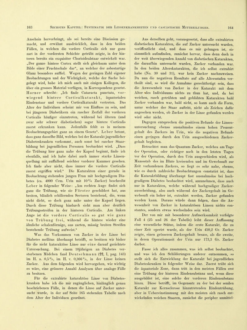 Anschein hervorbringt, als sei bereits eine Discission ge- macht, und erwähnt ausdrücklich, dass in den beiden Fällen, in welchen die vordere Corticalis sich nur ganz zart in der vordersten Schichte getrübt zeigte, in der hin- teren bereits ein exquisiter Chorioidealstaar entwickelt war. „Der ganze hintere Cortex stellt sich gleichsam unter dem Bilde einer Fruchtschale dar, an welcher der asbestartige Glanz besonders auffiel. Wegen der geringen Zahl eigener Beobachtungen und der Wichtigkeit, welche der Sache bei- gelegt wird, habe ich mich auch mit einigen Kollegen, die über ein grosses Material verfügen, in Korrespondenz gesetzt. Horner schreibt: „Ich finde Cataracta punctata, vor- wiegend hintere Corticalkatarakt, äquatorialen Rindenstaar und vordere Corticalkatarakt vertreten. Das Alter der Individuen scheint mir von Einfluss zu sein, und bei jüngeren Diabetikern ein rascher Zerfall der vorderen Corticalis häufiger einzutreten, während bei älteren (und zwar sehr schwer diabetischen) sogar hintere Corticalis zuerst erkranken kann. Jedenfalls fehlt es in meinem Beobachtungsgebiet ganz an einem Gesetz. Leber betont, dass ganz dasselbe Bild, welches bei der Katarakt jugendlicher Diabeteskranken vorkommt, auch sonst bei rascher Staar- bildung bei jugendlichen Personen beobachtet wird. „Dass die Trübung hier ganz nahe der Kapsel beginnt, finde ich ebenfalls, und ich habe dabei auch immer starke Linsen- quellung mit auffallend seichter vorderer Kammer gesehen. Ich finde aber nicht, dass immer die vordere Corticalis zuerst ergriffen wird. Die Katarakten einer gerade in Beobachtung stehenden jungen Frau mit hochgradigem Dia- betes (ca. 4000 Ccm. Urin mit 10 °/o Zucker) beschreibt Leber in folgender Weise: „Am rechten Auge findet sich ganz die Trübung, wie sie Förster geschildert hat, aus breiten, bläulich schillernden Sectoren bestehend, die, wenn nicht dicht, so doch ganz nahe unter der Kapsel liegen. Durch diese Trübung hindurch sieht man aber deutlich Trübungsstreifen in der hinteren Corticalis. Am linken Auge ist die vordere Corticalis so gut wie ganz von Trübung frei, während die hintere wieder eine ähnliche schalenförmige, aus zarten, mässig breiten Streifen bestehende Trübung aufweist. Was das. Yorkommen von Zucker in der Linse bei Diabetes mellitus überhaupt betrifft, so besitzen wir bisher für die nicht kataraktöse Linse nur eine darauf gerichtete Untersuchung. Bei einem 10jährigen an Diabetes ver- storbenen Mädchen fand Deutschmann (22, I, pag. 143) im H. a. 0,5 °/o, im H. v. 0,366 °/o, in der Linse keinen Zucker. Aus dem folgenden wird hervorgehen, wie wichtig es wäre, eine grössere Anzahl Analysen über analoge Fälle zu besitzen. Für die extrahirte kataraktöse Linse von Diabetes- kranken habe ich die mir zugänglichen, hinlänglich genau beschriebenen Fälle, in denen die Linse auf Zucker unter- sucht wurde, in der auf Seite 165 stehenden Tabelle nach dem Alter der Individuen geordnet. Aus derselben geht, vorausgesetzt, dass alle extrahirten diabetischen Katarakten, die auf Zucker untersucht wurden, veröffentlicht sind, und dass es mir gelungen ist, sie sämmtlich aufzufinden, zunächst hervor, dass denn doch in der weit überwiegenden Anzahl von diabetischen Katarakten, die daraufhin untersucht wurden, Zucker vorhanden war. In den beiden Alterskatarakten, die ich selbst extrahirt habe (No. 30 und 31), war kein Zucker nachzuweisen. Da nun die negativen Resultate auf alle Altersstufen ver- theilt sind, so wird die Annahme gerechtfertigt sein, dass die Anwesenheit von Zucker in der Katarakt mit dem Alter »des Individuums nichts zu thun hat, und, da bei weichen, rasch getrübten und geblähten Katarakten bald Zucker vorhanden war, bald nicht, so kann auch die Form, unter welcher der Staar auftritt, nicht als Zeichen dafür angesehen werden, ob Zucker in der Linse gefunden werden wird oder nicht. Dagegen entsprechen die positiven Befunde der Linsen- untersuchung ebenso ausnahmslos einem hohen Prozent- gehalt des Zuckers im Urin, wie die negativen Befunde einen geringen durch den Urin ausgeschiedenen Zucker- gehalt begleiten. Betrachtet man das Quantum Zucker, welches am Tage der Operation, oder richtiger noch in den letzten Tagen vor der Operation, durch den Urin ausgeschieden wird, als Maassstab des im Blute kreisenden und im Gewebssaft zur Zeit vorhandenen Zuckers, so liegt es sehr nahe, ebenso, wie es durch zahlreiche Beobachtungen constatirt ist, dass die Kataraktbildung überhaupt fast ausnahmslos bei hoch- gradigem Diabetes beobachtet wird, anzunehmen, dass auch nur in Katarakten, welche während hochgradiger Zucker- ausscheidung, also auch während der Zuckergehalt im Ge- webssaft ein hoher ist, extrahirt werden, Zucker gefunden werden kann. Daraus würde dann folgen, dass die An- wesenheit von Zucker in kataraktösen Linsen nichts con- stantes, sondern etwas wechselndes sein wird. Der von mir mit besonderer Aufmerksamkeit verfolgte Fall 4 (25 und 26 der Tabelle) leiht dieser Auffassung eine wesentliche Stütze, indem die erste Katarakt, die zu einer Zeit operirt wurde, als der Urin 450,2 Gr. Zucker zeigte, einen grösseren Zuckergehalt besass, als die zweite, in deren Operationszeit der Urin nur 173,3 Gr. Zucker darbot. Fasse ich alles zusammen, was ich selbst beobachtet, und was ich den Schilderungen anderer entnommen, so stellt sich die Entwicklung der Katarakt bei jugendlichen Diabeteskranken in folgender Weise dar. Zuerst trübt sich die äquatoriale Zone, dann tritt in den meisten Fällen erst eine Trübung der hinteren Rindensubstanz und, wenn diese ausgebildet ist, eine solche der vorderen Rindensubstanz hinzu. Diese betrifft, im Gegensatz zu der bei der senilen Katarakt zur Kernsclerose hinzutretenden Rindentrübung, aber in Uebereinstimmung mit den meisten sich rasch ent- wickelnden weichen Staaren, zunächst die peripher unmittel-