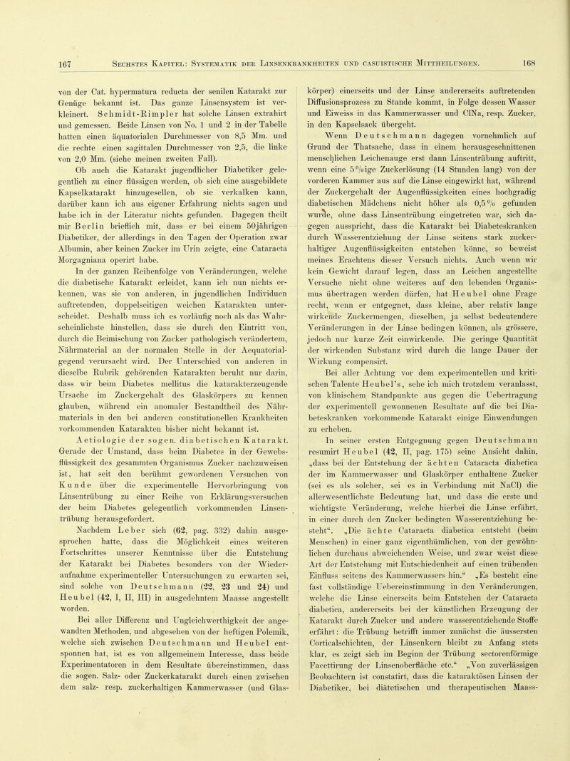 von der Cat. hypermatura reducta der senilen Katarakt zur Genüge bekannt ist. Das ganze Linsensystem ist ver- kleinert. Schmidt-Rimpler hat solche Linsen extrahirt und gemessen. Beide Linsen von No. 1 und 2 in der Tabelle hatten einen äquatorialen Durchmesser von 8,5 Mm. und die rechte einen sagittalen Durchmesser von 2,5, die linke von 2,0 Mm. (siehe meinen zweiten Fall). Ob auch die Katarakt jugendlicher Diabetiker gele- gentlich zu einer flüssigen werden, ob sich eine ausgebildete Kapselkatarakt hinzugesellen, ob sie verkalken kann, darüber kann ich aus eigener Erfahrung nichts sagen und habe ich in der Literatur nichts gefunden. Dagegen theilt mir Berlin brieflich mit, dass er bei einem 50jährigen Diabetiker, der allerdings in den Tagen der Operation zwar Albumin, aber keinen Zucker im Urin zeigte, eine Cataracta Morgagniana operirt habe. In der ganzen Reihenfolge von Veränderungen, welche die diabetische Katarakt erleidet, kann ich nun nichts er- kennen, was sie von anderen, in jugendlichen Individuen auftretenden, doppelseitigen weichen Katarakten unter- scheidet. Deshalb muss ich es vorläufig noch als das Wahr- scheinlichste hinstellen, dass sie durch den Eintritt von, durch die Beimischung von Zucker pathologisch verändertem, Nährmaterial an der normalen Stelle in der Aequatorial- gegend verursacht wird. Der Unterschied von anderen in dieselbe Rubrik gehörenden Katarakten beruht nur darin, dass wir beim Diabetes mellitus die katarakterzeugende Ursache im Zuckergehalt des Glaskörpers zu kennen glauben, während ein anomaler Bestandtheil des Nähr- materials in den bei anderen constitutionellen Krankheiten vorkommenden Katarakten bisher nicht bekannt ist. Aetiologie der sogen, diabetischen Katarakt. Gerade der Umstand, dass beim Diabetes in der Gewebs- flüssigkeit des gesammten Organismus Zucker nachzuweisen ist, hat seit den berühmt gewordenen Versuchen von Kunde über die experimentelle Hervorbringung von Linsentrübung zu einer Reihe von Erklärungsversuchen der beim Diabetes gelegentlich vorkommenden Linsen- trübung herausgefordert. Nachdem Leber sich (62, pag. 332) dahin ausge- sprochen hatte, dass die Möglichkeit eines weiteren Fortschrittes unserer Kenntnisse über die Entstehung der Katarakt bei Diabetes besonders von der Wieder- aufnahme experimenteller Untersuchungen zu erwarten sei, sind solche von Deutsch mann (22, 23 und 24) und H e u b e 1 (42, I, II, HI) in ausgedehntem Maasse angestellt worden. Bei aller Differenz und Ungleichwerthigkeit der ange- wandten Methoden, und abgesehen von der heftigen Polemik, welche sich zwischen Deutschmann und Heubel ent- sponnen hat, ist es von allgemeinem Interesse, dass beide Experimentatoren in dem Resultate übereinstimmen, dass die sogen. Salz- oder Zuckerkatarakt durch einen zwischen dem salz- resp. zuckerhaltigen Kammerwasser (und Glas- körper) einerseits und der Linse andererseits auftretenden Diffusionsprozess zu Stande kommt, in Folge dessen Wasser und Eiweiss in das Kammerwasser und CINa, resp. Zucker, in den Kapselsack übergeht. Wenn Deutschmann dagegen vornehmlich auf Grund der Thatsache, dass in einem herausgeschnittenen menschlichen Leichenauge erst dann Linsentrübung auftritt, wenn eine 5% ige Zuckerlösung (14 Stunden lang) von der vorderen Kammer aus auf die Linse eingewirkt hat, während der Zuckergehalt der Augenflüssigkeiten eines hochgradig diabetischen Mädchens nicht höher als 0,5 °/o gefunden wurde, ohne dass Linsentrübung eingetreten war, sich da- - gegen ausspricht, dass die Katarakt bei Diabeteskranken durch Wasserentziehung der Linse seitens stark zucker- haltiger Augenflüssigkeiten entstehen könne, so beweist meines Erachtens dieser Versuch nichts. Auch wenn wir kein Gewicht darauf legen, dass an Leichen angestellte Versuche nicht ohne weiteres auf den lebenden Organis- mus übertragen werden dürfen, hat Heubel ohne Frage recht, wenn er entgegnet, dass kleine, aber relativ lange wirkende Zuckermengen, dieselben, ja selbst bedeutendere Veränderungen in der Linse bedingen können, als grössere, jedoch nur kurze Zeit einwirkende. Die geringe Quantität der wirkenden Substanz wird durch die lange Dauer der Wirkung compensirt. Bei aller Achtung vor dem experimentellen und kriti- schen Talente Heubel's, sehe ich mich trotzdem veranlasst, von klinischem Standpunkte aus gegen die Uebertragung der experimentell gewonnenen Resultate auf die bei Dia- beteskranken vorkommende Katarakt einige Einwendungen zu erheben. In seiner ersten Entgegnung gegen Deutschmann resumirt Heubel (42, II, pag. 175) seine Ansicht dahin, „dass bei der Entstehung der ächten Cataracta diabetica der im Kammerwasser und Glaskörper enthaltene Zucker (sei es als solcher, sei es in Verbindung mit NaCl) die allerwesentlichste Bedeutung hat, und dass die erste und wichtigste Veränderung, welche hierbei die Linse erfährt, in einer durch den Zucker bedingten Wasserentziehung be- steht. „Die ächte Cataracta diabetica entsteht (beim Menschen) in einer ganz eigenthümlichen, von der gewöhn- lichen durchaus abweichenden Weise, und zwar weist diese Art der Entstehung mit Entschiedenheit auf einen trübenden Einfluss seitens des Kammerwassers hin. „Es besteht eine fast vollständige Uebereinstimmung in den Veränderungen, welche die Linse einerseits beim Entstehen der Cataracta diabetica, andererseits bei der künstlichen Erzeugung der Katarakt durch Zucker und andere wasserentziehende Stoffe erfährt: die Trübung betrifft immer zunächst die äussersten Corticalschichten, der Linsenkern bleibt zu Anfang stets klar, es zeigt sich im Beginn der Trübung sectorenförmige Facettirung der Linsenoberfläche etc. „Von zuverlässigen Beobachtern ist constatirt, dass die kataraktösen Linsen der Diabetiker, bei diätetischen und therapeutischen Maass-