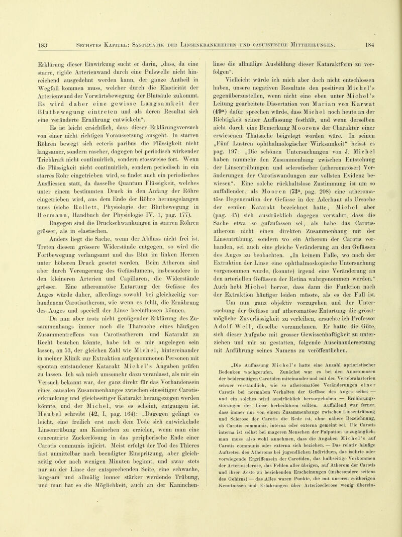 Erklärung dieser Einwirkung sucht er darin, „dass, da eine starre, rigide Arterienwand durch eine Pulswelle nicht hin- reichend ausgedehnt werden kann, der ganze Antheil in Wegfall kommen muss, welcher durch die Elasticität der Arterienwand der Yorwärtsbewegung der Blutsäule zukommt. Es wird daher eine gewisse Langsamkeit der Blutbewegung eintreten und als deren Resultat sich eine veränderte Ernährung entwickeln. Es ist leicht ersichtlich, dass dieser Erklärungsversuch von einer nicht richtigen Voraussetzung ausgeht. In starren Röhren bewegt sich ceteris paribus die Flüssigkeit nicht langsamer, sondern rascher, dagegen bei periodisch wirkender Triebkraft nicht continuirlich, sondern stossweise fort. Wenn die Flüssigkeit nicht continuirlich, sondern periodisch in ein starres Rohr eingetrieben wird, so findet auch ein periodisches Ausfliessen statt, da dasselbe Quantum Flüssigkeit, welches unter einem bestimmten Druck in den Anfang der Röhre eingetrieben wird, aus dem Ende der Röhre herausgelangen muss (siehe Rollett, Physiologie der Blutbewegung in Hermann, Handbuch der Physiologie IY, 1, pag. 177). Dagegen sind die Druckschwankungen in starren Röhren grösser, als in elastischen. Anders liegt die Sache, wenn der Abfluss nicht frei ist. Treten diesem grössere Widerstände entgegen, so wird die Fortbewegung verlangsamt und das Blut im linken Herzen unter höheren Druck gesetzt werden. Beim Atherom sind aber durch Verengerung des Gefässlumens, insbesondere in den kleineren Arterien und Capillaren, die Widerstände grösser. Eine atheromatöse Entartung der Gefässe des Auges würde daher, allerdings sowohl bei gleichzeitig vor- handenem Carotisatherom, wie wenn es fehlt, die Ernährung des Auges und speciell der Linse beeinflussen können. Da nun aber trotz nicht genügender Erklärung des Zu- sammenhangs immer noch die Thatsache eines häufigen Zusammentreffens von Carotisatherom und Katarakt zu Recht bestehen könnte, habe ich es mir angelegen sein lassen, an 53, der gleichen Zahl wie Michel, hintereinander in meiner Klinik zur Extraktion aufgenommenen Personen mit spontan entstandener Katarakt Michel's Angaben prüfen zu lassen. Ich sah mich umsomehr dazu veranlasst, als mir ein Versuch bekannt war, der ganz direkt für das Vorhandensein eines causalen Zusammenhanges zwischen einseitiger Carotis- erkrankung und gleichseitiger Katarakt herangezogen werden könnte, und der Michel, wie es scheint, entgangen ist. Heubel schreibt (42, I, pag. 164): „Dagegen gelingt es leicht, eine freilich erst nach dem Tode sich entwickelnde Linsentrübung am Kaninchen zu erzielen, wenn man eine concentrirte Zuckerlösung in das peripherische Ende einer Carotis communis injicirt. Meist erfolgt der Tod des Thieres fast unmittelbar nach beendigter Einspritzung, aber gleich- zeitig oder nach wenigen Minuten beginnt, und zwar stets nur an der Linse der entsprechenden Seite, eine schwache, langsam und allmälig immer stärker werdende Trübung, und man hat so die Möglichkeit, auch an der Kaninchen- linse die allmälige Ausbildung dieser Kataraktform zu ver- folgen. Vielleicht würde ich mich aber doch nicht entschlossen haben, unsere negativen Resultate den positiven Michel's gegenüberzustellen, wenn nicht eine eben unter Michel's Leitung gearbeitete Dissertation von Marian von Karwat (49a) dafür sprechen würde, dass Michel noch heute an der Richtigkeit seiner Auffassung festhält, und wenn derselben nicht durch eine Bemerkung Mo orens der Charakter einer erwiesenen Thatsache beigelegt worden wäre. In seinen „Fünf Lustren ophthalmologischer Wirksamkeit heisst es pag. 197: „Die schönen Untersuchungen von J. Michel haben nunmehr den Zusammenhang zwischen Entstehung . der Linsentrübungen und sclerotischer (atheromatöser) Ver- änderungen der Carotiswandungen zur vollsten Evidenz be- wiesen. Eine solche rückhaltslose Zustimmung ist um so auffallender, als Mooren (73a, pag. 208) eine atheroma- töse Degeneration der Gefässe in der Aderhaut als Ursache der senilen Katarakt bezeichnet hatte, Michel aber (pag. 45) sich ausdrücklich dagegen verwahrt, dass die Sache etwa so aufzufassen sei, als habe das Carotis- atherom nicht einen direkten Zusammenhang mit der Linsentrübung, sondern wo ein Atherom der Carotis vor- handen, sei auch eine gleiche Veränderung an den Gefässen des Auges zu beobachten. „In keinem Falle, wo nach der Extraktion der Linse eine ophthalmoskopische Untersuchung vorgenommen wurde, (konnte) irgend eine Veränderung an den arteriellen Gefässen der Retina wahrgenommen werden. Auch hebt Michel hervor, dass dann die Funktion nach der Extraktion häufiger leiden müsste, als es der Fall ist. Um nun ganz objektiv vorzugehen und der Unter- suchung der Gefässe auf atheromatöse Entartung die grösst- mögliche Zuverlässigkeit zu verleihen, ersuchte ich Professor Adolf Weil, dieselbe vorzunehmen. Er hatte die Güte, sich dieser Aufgabe mit grosser Gewissenhaftigkeit zu unter- ziehen und mir zu gestatten, folgende Auseinandersetzung mit Anführung seines Namens zu veröffentlichen. „Die Auffassung Michel's hatte eine Anzahl aprioristischer Bedenken wachgerufen. Zunächst war es hei den Anastomosen der beiderseitigen Carotiden miteinander und mit den Vertebralarterien schwer verständlich, wie so atheromatöse Veränderungen einer Carotis bei normalem Verhalten der Gefässe des Auges selbst — und ein solches wird ausdrücklich hervorgehoben — Ernährungs- störungen der Linse herbeiführen sollten. Auffallend war ferner, dass immer nur von einem Zusammenhange zwischen Linsentrübung und Sclerose der Carotis die Rede ist, ohne nähere Bezeichnung, ob Carotis communis, interna oder externa gemeint sei. Die Carotis interna ist selbst bei mageren Menschen der Palpation unzugänglich; man muss also wohl annehmen, dass die Angaben Michel's auf Carotis communis oder externa sich beziehen. — Das relativ häufige Auftreten des Atheroms bei jugendlichen Individuen, das isolirte oder vorwiegende Ergriffensein der Carotiden, das halbseitige Vorkommen der Arteriosclerose, das Fehlen aller übrigen, auf Atherom der Carotis und ihrer Aeste zu beziehenden Erscheinungen (insbesondere seitens des Gehirns) — das Alles waren Punkte, die mit unseren seitherigen Kenntnissen und Erfahrungen über Arteriosclerose wenig überein-