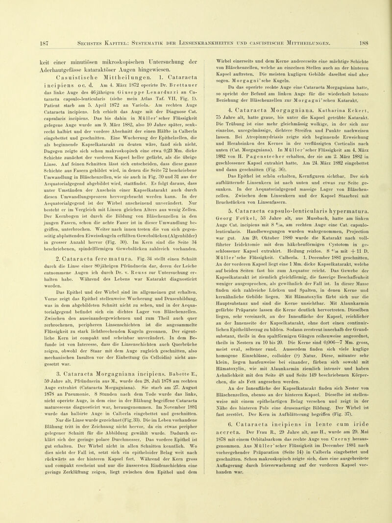 keit einer minutiösen mikroskopischen Untersuchung der Aderhautgefässe kataraktöser Augen hingewiesen. Casuistische Mittheilungen. 1. Cataracta incipiens OC. d. Am 4. März 1872 operirte Dr. Brettauer das linke Auge des 46jährigen Giuseppe Lenarduzzi an Ca- taracta capsulo-lenticularis (siehe mein Atlas Taf. VII, Fig. 1). Patient starb am 5. April 1872 an Variola. Am rechten Auge Cataracta incipiens. Ich erhielt das Auge mit der Diagnose Cat. capsularis incipiens. Das bis dahin in Müller'scher Flüssigkeit gelegene Auge wurde am 9. März 1882, also 10 Jahre später, senk- recht halbirt und der vordere Abschnitt der einen Hälfte in Calberla eingebettet und geschnitten. Eine Wucherung der Epithelzellen, die als beginnende Kapselkatarakt zu deuten wäre, fand sich nicht. Dagegen zeigte sich schon makroskopisch eine etwa 0,23 Mm. dicke Schichte zunächst der vorderen Kapsel heller gefärbt, als die übrige Linse. Auf feinen Schnitten lässt sich entscheiden, dass diese ganze Schichte aus Fasern gebildet wird, in denen die Seite 72 beschriebene Umwandlung in Bläschenzellen, wie sie auch in Fig. 30 und 31 aus der Aequatorialgegend abgebildet wird, stattfindet. Es folgt daraus, dass unter Umständen der Anschein einer Kapselkatarakt auch durch diesen Umwandlungsprozess hervorgebracht werden kann. In der Aequatorialgegend ist der Wirbel anscheinend unverändert. Nur besteht er im Vergleich mit Linsen gleichen Alters aus wenig Zellen. Der Kernbogen ist durch die Bildung von Bläschenzellen in den jungen Fasern, schon die achte Faser ist in dieser Umwandlung be- griffen, unterbrochen. Weiter nach innen treten die von sich gegen- seitig abplattenden Eiweisskugeln erfüllten Gewebslücken (Algenbilder) in grosser Anzahl hervor (Fig. 30). Im Kern sind die Seite 34 beschriebenen, spindelförmigen Gewebslücken zahlreich vorhanden. 2. Cataracta fere matura. Fig. 34 stellt einen Schnitt durch die Linse einer 80 jährigen Pfründnerin dar, deren der Leiche entnommene Augen ich durch Dr. v. Beuss zur Untersuchung er- halten habe. Während des Lebens war Katarakt diagnosticirt worden. Das Epithel und der Wirbel sind im allgemeinen gut erhalten. Vorne zeigt das Epithel stellenweise Wucherung und Drusenbildung, was in dem abgebildeten Schnitt nicht zu sehen, und in der Aequa- torialgegend befindet sich ein dichtes Lager von Bläschenzellen. Zwischen den auseinandergewichenen und zum Theil auch quer zerbrochenen, peripheren Linsenschichten ist die angesammelte Flüssigkeit zu stark lichtbrechenden Kugeln geronnen. Der eigent- liche Kern ist compakt und scheinbar unverändert. In dem Be- funde ist von Interesse, dass die Linsenschichten auch Querbrüche zeigen, obwohl der Staar mit dem Auge zugleich geschnitten, also mechanischen Insulten vor der Einbettung (in Celloidin) nicht aus- gesetzt war. 3. Cataracta Morgagniana incipiens. Babette E., 59 Jahre alt, Pfründnerin aus M., wurde den 28. Juli 1878 am rechten Auge extrahirt (Cataracta Morgagniana). Sie starb am 27. August 1878 an Pneumonie. 8 Stunden nach dem Tode wurde das linke, nicht operirte Auge, in dem eine in der Blähung begriffene Cataracta maturescens diagnosticirt war, herausgenommen. Im November 1881 wurde das halbirte Auge in Calberla eingebettet und geschnitten. Nur die Linse wurde gezeichnet (Fig. 33). Die im Leben vorhandene Blähung tritt in der Zeichnung nicht hervor, da ein etwas peripher gelegener Schnitt für die Abbildung gewählt wurde. Dadurch er- klärt sich der geringe polare Durchmesser. Das vordere Epithel ist gut erhalten. Der Wirbel nicht in allen Schnitten kenntlich. Wo dies nicht der Fall ist, setzt sich ein epitheloider Belag weit nach rückwärts an der hinteren Kapsel fort. Während der Kern gross und compakt erscheint und nur die äussersten Kindenschichten eine geringe Zerklüftung zeigen, liegt zwischen dem Epithel und dem Wirbel einerseits und dem Kerne andererseits eine mächtige Schichte von Bläschenzellen, welche an einzelnen Stellen auch an der hinteren Kapsel auftreten. Die meisten kugligen Gebilde daselbst sind aber sogen. Morgagni' sehe Kugeln. Da das operirte rechte Auge eine Cataracta Morgagniana hatte, so spricht der Befund am linken Auge für die wiederholt betonte Beziehung der Bläschenzellen zur Morgagni'sehen Katarakt. 4. Cataracta Morgagniana. Katharina Eckert, 75 Jahre alt, hatte graue, bis unter die Kapsel getrübte Katarakt. Die Trübung ist eine mehr gleichmässig wolkige, in der sich nur einzelne, unregelmässige, dichtere Streifen und Punkte nachweisen lassen. Bei Atropinmydriasis zeigte sich beginnende Erweichung und Herabsinken des Kernes in der verflüssigten Corticalis nach unten (Cat. Morgagniana). In M ü 11 e r' scher Flüssigkeit am 4. März 1882 von H. Pagenstecher erhalten, der sie am 2. März 1882 in geschlossener Kapsel extrahirt hatte. Am 24. März 1882 eingebettet und dann geschnitten (Fig. 36). Das Epithel ist schön erhalten, Kernfiguren sichtbar. Der sich aufblätternde Linsenkern ist nach unten und etwas zur Seite ge- sunken. In der Aequatorialgegend massige Lager von Bläschen- zellen. Zwischen dem Linsenkern und der Kapsel Staarbrei mit Bruchstücken von Linsenfasern. 5. Cataracta capsulo-lenticularis hypermatura. Georg Ferkel, 53 Jahre alt, aus Mussbach, hatte am linken Auge Cat. incipiens mit S 6/36, am rechten Auge eine Cat. capsulo- lenticularis. Handbewegungen wurden wahrgenommen, Projection war gut. Am 20. Oktober 1880 wurde die Katarakt nach voll- führter Iridektomie mit dem häkchenförmigen Cystotom in ge- schlossener Kapsel extrahirt. Heilung reizlos. S 6'36 mit + 11 D. Müller' sehe Flüssigkeit. Calberla. 1. December 1881 geschnitten. An der vorderen Kapsel liegt eine 1 Mm. dicke Kapselkatarakt, welche auf beiden Seiten fast bis zum Aequator reicht. Das Gewebe der Kapselkatarakt ist ziemlich gleichförmig, die faserige Beschaffenheit weniger ausgesprochen, als gewöhnlich der Fall ist. In dieser Masse finden sich zahlreiche Lücken und Spalten, in denen Kerne und kernähnliche Gebilde liegen. Mit Hämatoxylin färbt sich nur die Hauptsubstanz und sind die Kerne unsichtbar. Mit Alaunkarmin gefärbte Präparate lassen die Kerne deutlich hervortreten. Dieselben liegen, sehr vereinzelt, an der Innenfläche der Kapsel, reichlicher an der Innenseite der Kapselkatarakt, ohne dort einen continuir- lichen Epithelüberzug zu bilden. Sodann zerstreut innerhalb der Grund- substanz, theils in den spaltförmigen Gängen reihenweise angeordnet, theils in Nestern zu 10 bis 20. Die Kerne sind 0,006—7 Mm. gross, meist oval, seltener rund. Ausserdem finden sich viele kuglige homogene Einschlüsse, colloider (?) Natur. Diese, mitunter sehr klein, liegen haufenweise bei einander, färben sich sowohl mit Hämatoxylin, wie mit Alaunkarmin ziemlich intensiv und haben Aehnlichkeit mit den Seite 48 und Seite 149 beschriebenen Körper- chen, die als Fett angesehen werden. An der Innenfläche der Kapselkatarakt finden sich Nester vofi Bläschenzellen, ebenso an der hinteren Kapsel. Dieselbe ist stellen- weise mit einem epithelartigen Belag versehen und zeigt in der Nähe des hinteren Pols eine drusenartige Bildung. Der Wirbel ist fast zerstört. Der Kern in Aufblätterung begriffen (Fig. 37). 6. Cataracta incipiens in lente cum iride a C C r e t a. Der Frau R., 29 Jahre alt, aus H., wurde am 29. Mai 1878 mit einem Orbitalsarkom das rechte Auge von Czerny heraus- genommen. Aus Müll er'scher Flüssigkeit im December 1881 nach vorhergehender Präparation (Seite 14) in Calberla eingebettet und geschnitten. Schon makroskopisch zeigte sich, dass eine ausgebreitete Auflagerung durch Irisverwachsung auf der vorderen Kapsel vor- handen war.