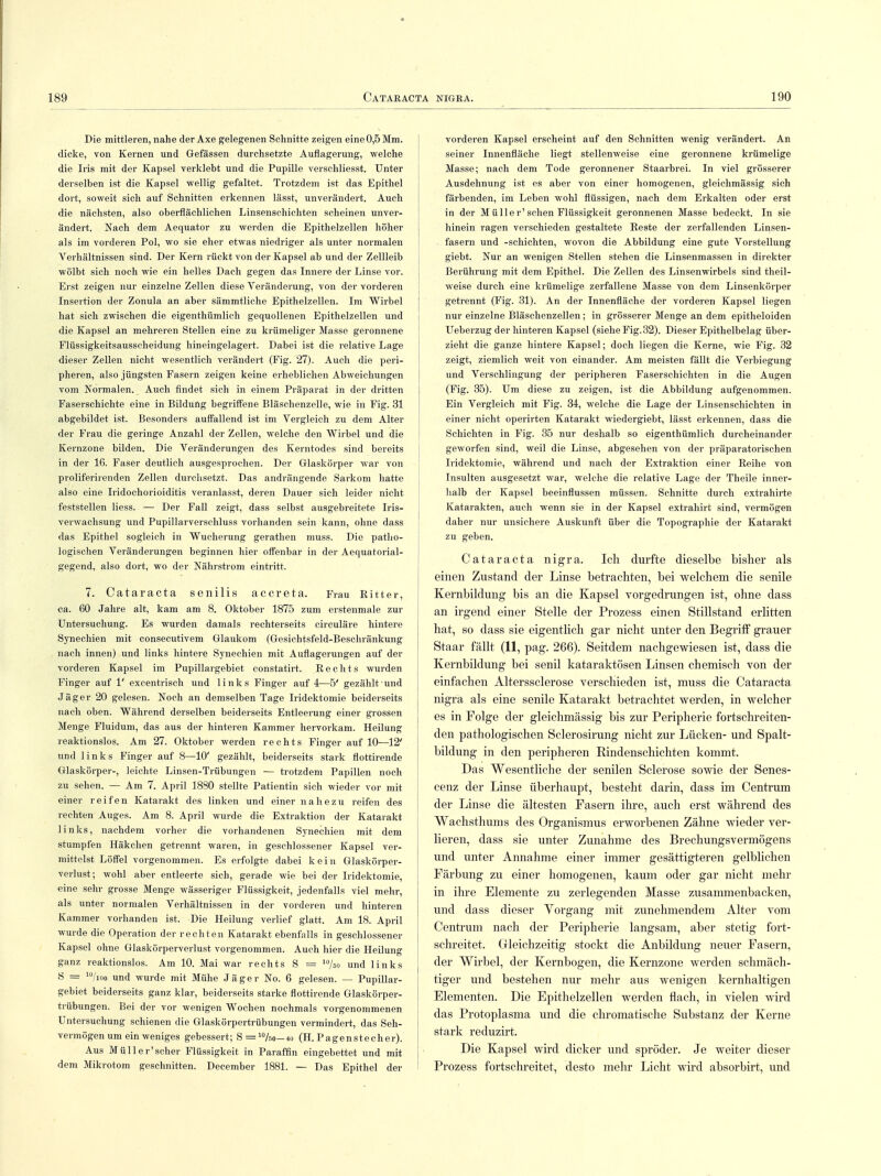 Die mittleren, nahe der Axe gelegenen Schnitte zeigen eine 0,5 Mm. dicke, von Kernen und Gefässen durchsetzte Auflagerung, welche die Iris mit der Kapsel verklebt und die Pupille verschliesst. Unter derselben ist die Kapsel wellig gefaltet. Trotzdem ist das Epithel dort, soweit sich auf Schnitten erkennen lässt, unverändert. Auch die nächsten, also oberflächlichen Linsenschichten scheinen unver- ändert. Nach dem Aequator zu werden die Epithelzellen höher als im vorderen Pol, wo sie eher etwas niedriger als unter normalen Verhältnissen sind. Der Kern rückt von der Kapsel ab und der Zellleib wölbt sich noch wie ein helles Dach gegen das Innere der Linse vor. Erst zeigen nur einzelne Zellen diese Veränderung, von der vorderen Insertion der Zonula an aber sämmtliche Epithelzellen. Im Wirbel hat sich zwischen die eigenthümlich gequollenen Epithelzellen und die Kapsel an mehreren Stellen eine zu krümeliger Masse geronnene Flüssigkeitsausscheidung hineingelagert. Dabei ist die relative Lage dieser Zellen nicht wesentlich verändert (Fig. 27). Auch die peri- pheren, also jüngsten Fasern zeigen keine erheblichen Abweichungen vom Normalen. Auch findet sich in einem Präparat in der dritten Faserschichte eine in Bildung begriffene Bläschenzelle, wie in Fig. 31 abgebildet ist. Besonders auffallend ist im Vergleich zu dem Alter der Frau die geringe Anzahl der Zellen, welche den Wirbel und die Kernzone bilden. Die Veränderungen des Kerntodes sind bereits in der 16. Faser deutlich ausgesprochen. Der Glaskörper war von proliferirenden Zellen durchsetzt. Das andrängende Sarkom hatte also eine Iridochorioiditis veranlasst, deren Dauer sich leider nicht feststellen Hess. — Der Fall zeigt, dass selbst ausgebreitete Iris- verwachsung und Pupillarverschluss vorhanden sein kann, ohne dass das Epithel sogleich in Wucherung gerathen muss. Die patho- logischen Veränderungen beginnen hier offenbar in der Aequatorial- gegend, also dort, wo der Nährstrom eintritt. 7. Cataracta senilis accreta. Frau Ritter, ca. 60 Jahre alt, kam am 8. Oktober 1875 zum erstenmale zur Untersuchung. Es wurden damals rechterseits circuläre hintere Synechien mit consecutivem Glaukom (Gesichtsfeld-Beschränkung nach innen) und links hintere Synechien mit Auflagerungen auf der vorderen Kapsel im Pupillargebiet constatirt. Rechts wurden Finger auf 1' excentrisch und links Finger auf 4—5' gezählt und Jäger 20 gelesen. Noch an demselben Tage Iridektomie beiderseits nach oben. Während derselben beiderseits Entleerung einer grossen Menge Fluidum, das aus der hinteren Kammer hervorkam. Heilung reaktionslos. Am 27. Oktober werden rechts Finger auf 10—12' und links Finger auf 8—10' gezählt, beiderseits stark flottirende Glaskörper-, leichte Linsen-Trübungen — trotzdem Papillen noch zu sehen. — Am 7. April 1880 stellte Patientin sich wieder vor mit einer reifen Katarakt des linken und einer nahezu reifen des rechten Auges. Am 8. April wurde die Extraktion der Katarakt links, nachdem vorher die vorhandenen Synechien mit dem stumpfen Häkchen getrennt waren, in geschlossener Kapsel ver- mittelst Löffel vorgenommen. Es erfolgte dabei kein Glaskörper- verlust; wohl aber entleerte sich, gerade wie bei der Iridektomie, eine sehr grosse Menge wässeriger Flüssigkeit, jedenfalls viel mehr, als unter normalen Verhältnissen in der vorderen und hinteren Kammer vorhanden ist. Die Heilung verlief glatt. Am 18. April wurde die Operation der rechten Katarakt ebenfalls in geschlossener Kapsel ohne Glaskörperverlust vorgenommen. Auch hier die Heilung ganz reaktionslos. Am 10. Mai war rechts S = /so und links S = 10/10o und wurde mit Mühe Jäger No. 6 gelesen. — Pupillar- gebiet beiderseits ganz klar, beiderseits starke flottirende Glaskörper- trübungen. Bei der vor wenigen Wochen nochmals vorgenommenen Untersuchung schienen die Glaskörpertrübungen vermindert, das Seh- vermögen um ein weniges gebessert; S = 10Uo-io (H.Pagenstecher). Aus Müll er'scher Flüssigkeit in Paraffin eingebettet und mit dem Mikrotom geschnitten. December 1881. — Das Epithel der vorderen Kapsel erscheint auf den Schnitten wenig verändert. An seiner Innenfläche liegt stellenweise eine geronnene krümelige Masse; nach dem Tode geronnener Staarbrei. In viel grösserer Ausdehnung ist es aber von einer homogenen, gleichmässig sich färbenden, im Leben wohl flüssigen, nach dem Erkalten oder erst in der Müller'sehen Flüssigkeit geronnenen Masse bedeckt. In sie hinein ragen verschieden gestaltete Reste der zerfallenden Linsen- fasern und -schichten, wovon die Abbildung eine gute Vorstellung giebt. Nur an wenigen Stellen stehen die Linsenmassen in direkter Berührung mit dem Epithel. Die Zellen des Linsenwirbels sind theil- weise durch eine krümelige zerfallene Masse von dem Linsenkörper getrennt (Fig. 31). An der Innenfläche der vorderen Kapsel liegen nur einzelne Bläschenzellen; in grösserer Menge an dem epitheloiden Ueberzug der hinteren Kapsel (siehe Fig.32). Dieser Epithelbelag über- zieht die ganze hintere Kapsel; doch liegen die Kerne, wie Fig. 32 zeigt, ziemlich weit von einander. Am meisten fällt die Verbiegung und Verschlingung der peripheren Faserschichten in die Augen (Fig. 35). Um diese zu zeigen, ist die Abbildung aufgenommen. Ein Vergleich mit Fig. 34, welche die Lage der Linsenschichten in einer nicht operirten Katarakt wiedergiebt, lässt erkennen, dass die Schichten in Fig. 35 nur deshalb so eigenthümlich durcheinander geworfen sind, weil die Linse, abgesehen von der präparatorischen Iridektomie, während und nach der Extraktion einer Reihe von Insulten ausgesetzt war, welche die relative Lage der Theile inner- halb der Kapsel beeinflussen müssen. Schnitte durch extrahirte Katarakten, auch wenn sie in der Kapsel extrahirt sind, vermögen daher nur unsichere Auskunft über die Topographie der Katarakt zu geben. Cataracta nigra. Ich durfte dieselbe bisher als einen Zustand der Linse betrachten, bei welchem die senile Kernbildung bis an die Kapsel vorgedrungen ist, ohne dass an irgend einer Stelle der Prozess einen Stillstand erlitten hat, so dass sie eigentlich gar nicht unter den Begriff grauer Staar fällt (11, pag. 266). Seitdem nachgewiesen ist, dass die Kernbildung bei senil kataraktösen Linsen chemisch von der einfachen Alterssclerose verschieden ist, muss die Cataracta nigra als eine senile Katarakt betrachtet werden, in welcher es in Folge der gleichmässig bis zur Peripherie fortschreiten- den pathologischen Sclerosirung nicht zur Lücken- und Spalt- bildung in den peripheren Rindenschichten kommt. Das Wesentliche der senilen Sclerose sowie der Senes- cenz der Linse überhaupt, besteht darin, dass im Centrum der Linse die ältesten Fasern ihre, auch erst während des Wachsthums des Organismus erworbenen Zähne wieder ver- lieren, dass sie unter Zunahme des Brechungsvermögens und unter Annahme einer immer gesättigteren gelblichen Färbung zu einer homogenen, kaum oder gar nicht mehr in ihre Elemente zu zerlegenden Masse zusammenbacken, und dass dieser Yorgang mit zunehmendem Alter vom Centrum nach der Peripherie langsam, aber stetig fort- schreitet. Gleichzeitig stockt die Anbildung neuer Fasern, der Wirbel, der Kernbogen, die Kernzone werden schmäch- tiger und bestehen nur mehr aus wenigen kernhaltigen Elementen. Die Epithelzellen werden flach, in vielen wird das Protoplasma und die chromatische Substanz der Kerne stark reduzirt. Die Kapsel wird dicker und spröder. Je weiter dieser Prozess fortschreitet, desto mehr Licht wird absorbirt, und