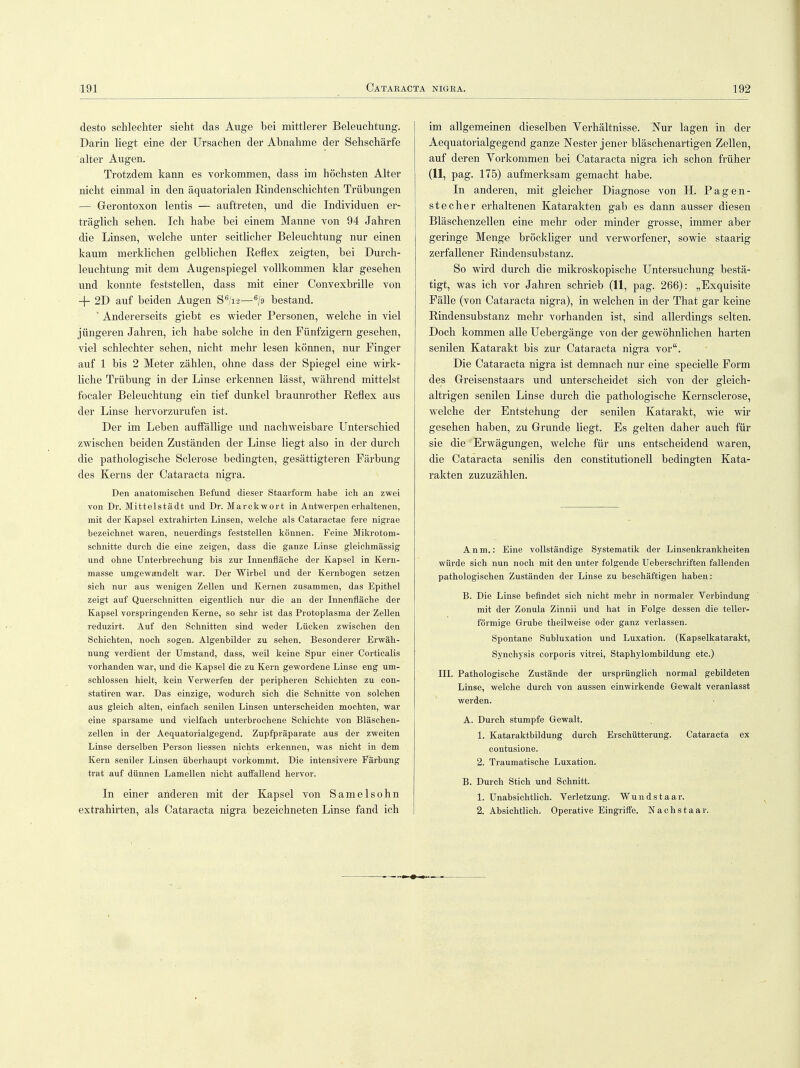 desto schlechter sieht das Auge bei mittlerer Beleuchtung. Darin liegt eine der Ursachen der Abnahme der Sehschärfe alter Augen. Trotzdem kann es vorkommen, dass im höchsten Alter nicht einmal in den äquatorialen Eindenschichten Trübungen — Gerontoxon lentis — auftreten, und die Individuen er- träglich sehen. Ich habe bei einem Manne von 94 Jahren die Linsen, welche unter seitlicher Beleuchtung nur einen kaum merklichen gelblichen Reflex zeigten, bei Durch- leuchtung mit dem Augenspiegel vollkommen klar gesehen und konnte feststellen, dass mit einer Convexbrille von + 2D auf beiden Augen S6/i2—6/9 bestand. * Andererseits giebt es wieder Personen, welche in viel jüngeren Jahren, ich habe solche in den Fünfzigern gesehen, viel schlechter sehen, nicht mehr lesen können, nur Finger auf 1 bis 2 Meter zählen, ohne dass der Spiegel eine wirk- liche Trübung in der Linse erkennen lässt, während mittelst focaler Beleuchtung ein tief dunkel braunrother Reflex aus der Linse hervorzurufen ist. Der im Leben auffällige und nachweisbare Unterschied zwischen beiden Zuständen der Linse liegt also in der durch die pathologische Sclerose bedingten, gesättigteren Färbung des Kerns der Cataracta nigra. Den anatomischen Befund dieser Staarform habe ich an zwei von Dr. Mittelstadt und Dr. Marckwort in Antwerpen erhaltenen, mit der Kapsel extrahirten Linsen, welche als Cataractae fere nigrae bezeichnet waren, neuerdings feststellen können. Feine Mikrotom- schnitte durch die eine zeigen, dass die ganze Linse gleichmässig und ohne Unterbrechung bis zur Innenfläche der Kapsel in Kern- masse umgewandelt war. Der Wirbel und der Kernbogen setzen sich nur aus wenigen Zellen und Kernen zusammen, das Epithel zeigt auf Querschnitten eigentlich nur die an der Innenfläche der Kapsel vorspringenden Kerne, so sehr ist das Protoplasma der Zellen reduzirt. Auf den Schnitten sind weder Lücken zwischen den Schichten, noch sogen. Algenbilder zu sehen. Besonderer Erwäh- nung verdient der Umstand, dass, weil keine Spur einer Corticalis vorhanden war, und die Kapsel die zu Kern gewordene Linse eng um- schlossen hielt, kein Verwerfen der peripheren Schichten zu con- statiren war. Das einzige, wodurch sich die Schnitte von solchen aus gleich alten, einfach senilen Linsen unterscheiden mochten, war eine sparsame und vielfach unterbrochene Schichte von Bläschen- zellen in der Aequatorialgegend. Zupfpräparate aus der zweiten Linse derselben Person Hessen nichts erkennen, was nicht in dem Kern seniler Linsen überhaupt vorkommt. Die intensivere Färbung trat auf dünnen Lamellen nicht auffallend hervor. In einer anderen mit der Kapsel von Samelsohn extrahirten, als Cataracta nigra bezeichneten Linse fand ich im allgemeinen dieselben Yerhältnisse. Nur lagen in der Aequatorialgegend ganze Nester jener bläschenartigen Zellen, auf deren Vorkommen bei Cataracta nigra ich schon früher (11, pag. 175) aufmerksam gemacht habe. In anderen, mit gleicher Diagnose von H. Pagen- stecher erhaltenen Katarakten gab es dann ausser diesen Bläschenzellen eine mehr oder minder grosse, immer aber geringe Menge bröckliger und verworfener, sowie staarig zerfallener Rindensubstanz. So wird durch die mikroskopische Untersuchung bestä- tigt, was ich vor Jahren schrieb (11, pag. 266): „Exquisite Fälle (von Cataracta nigra), in welchen in der That gar keine Rindensubstanz mehr vorhanden ist, sind allerdings selten. Doch kommen alle Uebergänge von der gewöhnlichen harten senilen Katarakt bis zur Cataracta nigra vor. Die Cataracta nigra ist demnach nur eine specielle Form des Greisenstaars und unterscheidet sich von der gleich- altrigen senilen Linse durch die pathologische Kernsclerose, welche der Entstehung der senilen Katarakt, wie wir gesehen haben, zu Grunde liegt. Es gelten daher auch für sie die Erwägungen, welche für uns entscheidend waren, die Cataracta senilis den Constitutionen bedingten Kata- rakten zuzuzählen. Anm.: Eine vollständige Systematik der Linsenkrankheiten würde sich nun noch mit den unter folgende Ueberschriften fallenden pathologischen Zuständen der Linse zu beschäftigen haben: B. Die Linse befindet sich nicht mehr in normaler Verbindung mit der Zonula Zinnii und hat in Folge dessen die teller- förmige Grube theilweise oder ganz verlassen. Spontane Subluxation und Luxation. (Kapselkatarakt, Synchysis corporis vitrei, Staphylombildung etc.) III. Pathologische Zustände der ursprünglich normal gebildeten Linse, welche durch von aussen einwirkende Gewalt veranlasst werden. A. Durch stumpfe Gewalt. 1. Kataraktbildung durch Erschütterung. Cataracta ex contusione. 2. Traumatische Luxation. B. Durch Stich und Schnitt. 1. Unabsichtlich. Verletzung. Wundstaar. 2. Absichtlich. Operative Eingriffe. Nachstaar.