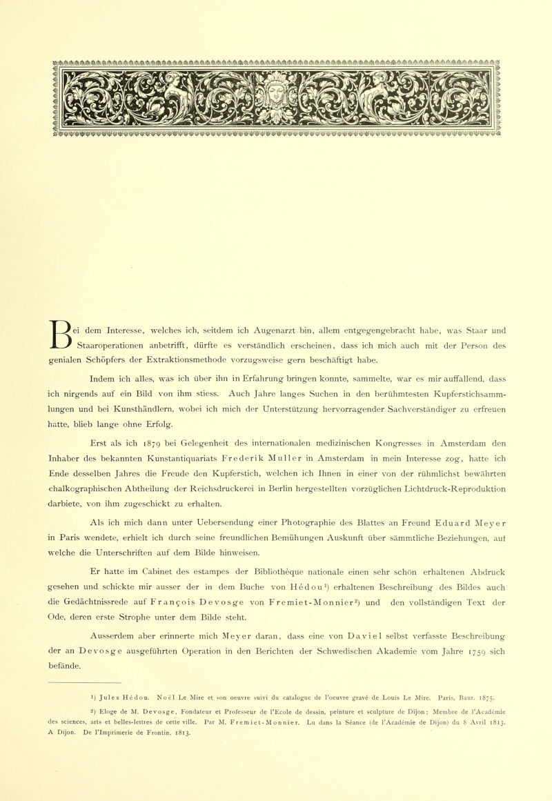 Bei dem Interesse, welches ich, seitdem ich Augenarzt bin, allem entgegengebracht habe, was Staar und Staaroperationen anbetrifft, dürfte es verständlich erscheinen, dass ich mich auch mit der Person des genialen Schöpfers der Extraktionsmethode vorzugsweise gern beschäftigt habe. Indem ich alles, was ich über ihn in Erfahrung bringen konnte, sammelte, war es mir auffallend, dass ich nirgends auf ein Bild von ihm stiess. Auch Jahre langes Suchen in den berühmtesten Kupferstichsamm- lungen und bei Kunsthändlern, wobei ich mich der Unterstützung hervorragender Sachverständiger zu erfreuen hatte, blieb lange ohne Erfolg. Erst als ich 1879 bei Gelegenheit des internationalen medizinischen Kongresses in Amsterdam den Inhaber des bekannten Kunstantiquariats Frederik Muller in Amsterdam in mein Interesse zog, hatte ich Ende desselben Jahres die Freude den Kupferstich, welchen ich Ihnen in einer von der rühmlichst bewährten chalkographischen Abtheilung der Reichsdruckerei in Berlin hergestellten vorzüglichen Lichtdruck-Reproduktion darbiete, von ihm zugeschickt zu erhalten. Als ich mich dann unter Uebersendung einer Photographie des Blattes an Freund Eduard Meyer in Paris wendete, erhielt ich durch seine freundlichen Bemühungen Auskunft über sämmtliche Beziehungen, auf welche die Unterschriften auf dem Bilde hinweisen. Er hatte im Cabinet des estampes der Bibliotheque nationale einen sehr schön erhaltenen Abdruck gesehen und schickte mir ausser der in dem Buche von Hedou1) erhaltenen Beschreibung des Bildes auch die Gedächtnissrede auf Francois Devosge von Fremiet-Monnier2) und den vollständigen Text der Ode, deren erste Strophe unter dem Bilde steht. Ausserdem aber erinnerte mich Meyer daran, dass eine von Da viel selbst verfasste Beschreibung der an Devosge ausgeführten Operation in den Berichten der Schwedischen Akademie vom Jahre 1759 sich befände. 1) Jules Hedou. Noel Le Mire et son oeuvre suivi du catalogue de l'oeuvre grave de Louis Le Mire. Paris, Baur. 1875. 2) Eloge de M. Devosge, Fondateur et Professeur de l'Ecole de dessin, peinture et sculpture de Dijon ; Membre de l'Academie des sciences, arts et belles-lettres de cette ville. Par M. Fremiet-Monnier. Lu dans la Seance (de l'Academie de Dijon) du 8 Avril 1813. A Dijon. De l'Imprimerie de Frontin. 1813.