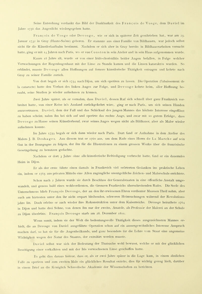 Seine Entstehung verdankt das Bild der Dankbarkeit des Francois de Vosge, dem Da viel im Jahre 1756 das Augenlicht wiedergegeben hatte. Francois de Vosge oder De vosge, wie er sich in späterer Zeit geschrieben hat, war am 25. Januar 1732 in Gray (Haute-Saone) geboren. Er stammte aus einer Familie von Bildhauern, war jedoch selbst nicht für die Künstlerlaufbahn bestimmt. Nachdem er sich aber in Gray bereits in Bildhauerarbeiten versucht hatte, ging er mit 14 Jahren nach Paris, wo er von Couston in sein Atelier und in sein Haus aufgenommen wurde. Kaum 18 Jahre alt, wurde er von einer Irido-chorioiditis beider Augen befallen, in Folge welcher Verwachsungen der Regenbogenhaut mit der Linse zu Stande kamen und die Linsen kataraktös wurden. So erblindet, musste De vosge allen Hoffnungen auf fernere künstlerische Thätigkeit entsagen und kehrte nach Gray zu seiner Familie zurück. Von dort begab er sich 1754 nachDijon, um sich operiren zu lassen. Die Operation (l'abaissement de la cataracte) hatte den Verlust des linken Auges zur Folge, und De vosge kehrte heim, aller Hoffnung be- raubt, seine Studien je wieder aufnehmen zu können. Zwei Jahre später, als er vernahm, dass Daviel, dessen Ruf sich schnell über ganz Frankreich ver- breitet hatte, von einer Reise in's Ausland zurückgekehrt wäre, ging er nach Paris, um sich seinen Händen anzuvertrauen. Daviel, dem der Fall und das Schicksal des jungen Mannes das höchste Interesse eingeflösst zu haben scheint, nahm ihn bei sich auf und operirte das rechte Auge, und zwar mit so gutem Erfolge, dass De vosge zu Hause seinen Künstlerberuf, zwar seines Auges wegen nicht als Bildhauer, aber als Maler wieder aufnehmen konnte. Im Jahre 1759 begab er sich dann wieder nach Paris. Dort fand er Aufnahme in dem Atelier des Malers J. B. Deshages. Aus diesem trat er 1760 aus, um dem Rufe eines Herrn de La Marche auf sein Gut in der Bourgogne zu folgen, der ihn für die Illustrationen zu einem grossen Werke über die französische Gesetzgebung zu benutzen gedachte. Nachdem er dort 3 Jahre ohne alle künstlerische Befriedigung verbracht hatte, fand er ein dauerndes Heim in Dijon. Er als der erste führte einen damals in Frankreich viel erörterten Gedanken ins praktische Leben ein, indem er 1765 aus privaten Mitteln eine Allen zugängliche unentgeltliche Zeichen- und Malerschule errichtete. Schon nach 2 Jahren wurde sie durch Beschluss der Generalstaaten in eine öffentliche Anstalt umge- wandelt, und genoss bald eines wohlverdienten, die Grenzen Frankreichs überschreitenden Rufes. Die Seele des Unternehmens blieb Francois De vosge, der an den ihr erwiesenen Ehren verdienter Maassen Theil nahm, aber auch am härtesten unter den ihr nicht erspart bleibenden, schweren Heimsuchungen während der Revolutions- jahre litt. Doch erlebte er auch wieder ihre Rekonstruktion unter dem Kaiserreiche. Devosge heirathete 1764 in Dijon und hatte drei Söhne, von denen ihn nur der zweite, Anatole, als Professor der Malerei an der Schule zu Dijon überlebte. Francois Devosge starb am 28. Dezember 1811. Wenn somit, indem sie der Welt die bedeutungsvolle Thätigkeit dieses ausgezeichneten Mannes er- hielt, die an Devosge von Daviel ausgeführte Operation schon auf ein aussergewohnliches Interesse Anspruch machen darf, so hat sie für die Augenheilkunde, und ganz besonders für die Lehre vom Staar eine ungemeine Wichtigkeit wegen der Natur des Staares, der extrahirt werden musste. Daviel selbst war sich der Bedeutung der Thatsache wohl bewusst, welche er mit der glücklichen Beseitigung einer verkalkten und mit der Iris verwachsenen Linse geschaffen hatte. Es geht dies daraus hervor, dass er, als er zwei Jahre später in die Lage kam, in einem ähnlichen Falle zu operiren und zum zweiten Male ein glückliches Resultat erzielte, dies für wichtig genug hielt, darüber in einem Brief an die Königlich Schwedische Akademie der Wissenschaften zu berichten.