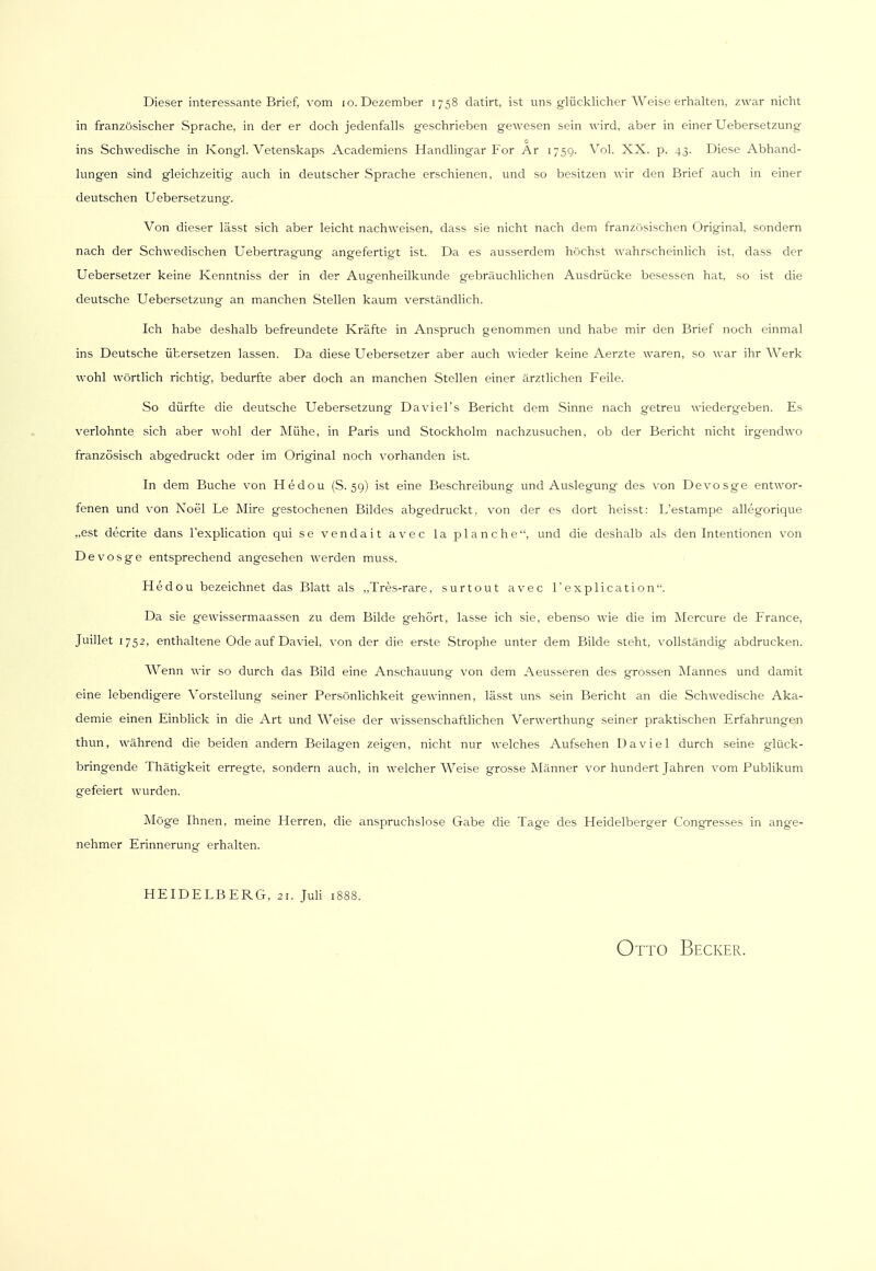 Dieser interessante Brief, vom jo. Dezember 1758 datirt, ist uns glücklicher Weise erhalten, zwar nicht in französischer Sprache, in der er doch jedenfalls geschrieben gewesen sein wird, aber in einer Uebersetzung c ins Schwedische in Kongl. Vetenskaps Academiens Handlingar For Ar 1759. Vol. XX. p. 43. Diese Abhand- lungen sind gleichzeitig auch in deutscher Sprache erschienen, und so besitzen wir den Brief auch in einer deutschen Uebersetzung. Von dieser lässt sich aber leicht nachweisen, dass sie nicht nach dem französischen Original, sondern nach der Schwedischen Uebertragung angefertigt ist. Da es ausserdem höchst wahrscheinlich ist, dass der Uebersetzer keine Ivenntniss der in der Augenheilkunde gebräuchlichen Ausdrücke besessen hat, so ist die deutsche Uebersetzung an manchen Stellen kaum verständlich. Ich habe deshalb befreundete Kräfte in Anspruch genommen und habe mir den Brief noch einmal ins Deutsche übersetzen lassen. Da diese Uebersetzer aber auch wieder keine Aerzte waren, so war ihr Werk wohl wörtlich richtig, bedurfte aber doch an manchen Stellen einer ärztlichen Feile. So dürfte die deutsche Uebersetzung Daviel's Bericht dem Sinne nach getreu wiedergeben. Es verlohnte sich aber wohl der Mühe, in Paris und Stockholm nachzusuchen, ob der Bericht nicht irgendwo französisch abgedruckt oder im Original noch vorhanden ist. In dem Buche von Hedou (S. 59) ist eine Beschreibung und Auslegung des von Devosge entwor- fenen und von Noel Le Mire gestochenen Bildes abgedruckt, von der es dort heisst: L'estampe allegorique „est decrite dans l'explication qui se vendait avec la planche, und die deshalb als den Intentionen von Devosge entsprechend angesehen werden muss. Hed ou bezeichnet das Blatt als „Tres-rare, surtout avec l'explication. Da sie gewissermaassen zu dem Bilde gehört, lasse ich sie, ebenso wie die im Mercure de France, Juillet 1752, enthaltene Ode auf Daviel, von der die erste Strophe unter dem Bilde steht, vollständig abdrucken. Wenn wir so durch das Bild eine Anschauung von dem Aeusseren des grossen Mannes und damit eine lebendigere Vorstellung seiner Persönlichkeit gewinnen, lässt uns sein Bericht an die Schwedische Aka- demie einen Einblick in die Art und Weise der wissenschaftlichen Verwerthung seiner praktischen Erfahrungen thun, während die beiden andern Beilagen zeigen, nicht nur welches Aufsehen Daviel durch seine glück- bringende Thätigkeit erregte, sondern auch, in welcher Weise grosse Männer vor hundert Jahren vom Publikum gefeiert wurden. Möge Ihnen, meine Herren, die anspruchslose Grabe die Tage des Heidelberger Congresses in ange- nehmer Erinnerung erhalten. HEIDELBERG, 21. Juli 1S88.