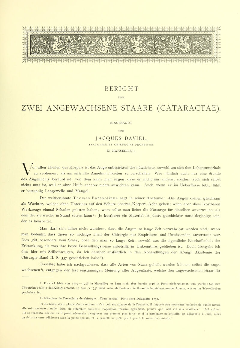 BERICHT ÜBER ZWEI ANGEWACHSENE STAARE (CATARACTAE). EINGESANDT VON JACQUES DAVIEL, ANATO.MI AE ET CH1RURGIAE PROFESSOR IN MARSEILLE i). Von allen Theilen des Körpers ist das Auge unbestritten der nützlichste, sowohl um sich den Lebensunterhalt zu verdienen, als um sich alle Annehmlichkeiten zu verscharfen. Wer nämlich auch nur eine Stunde des Augenlichts beraubt ist, von dem kann man sagen, dass er nicht nur andern, sondern auch sich selbst nichts nutz ist, weil er ohne Hülfe anderer nichts ausrichten kann. Auch wenn er im Ueberflusse lebt, fühlt er beständig Langeweile und Mangel. Der weitberühmte Thomas Barthol in us sagt in seiner Anatomie: Die Augen dienen gleichsam als Wächter, welche ohne Unterlass auf den Schutz unseres Körpers Acht geben; wenn aber diese kostbaren Werkzeuge einmal Schaden gelitten haben, wem sollte man lieber die Fürsorge für dieselben anvertrauen, als dem der sie wieder in Stand setzen kann ? Je kostbarer ein Material ist, desto geschickter muss derjenige sein, der es bearbeitet. Man darf sich daher nicht wundern, dass die Augen so lange Zeit verwahrlost worden sind, wenn man bedenkt, dass dieser so wichtige Theil der Chirurgie nur Empirikern und Unwissenden anvertraut war. Dies gilt besonders vom Staar, über den man so lange Zeit, sowohl was die eigentliche Beschaffenheit der Erkrankung, als was ihre beste Behandlungsweise anbetrifft, in Unkenntniss geblieben ist. Doch übergehe ich dies hier mit Stillschweigen, da ich darüber ausführlich in den Abhandlungen der Königl. Akademie der Chirurgie Band II, S. 337 geschrieben habe 2). Daselbst habe ich nachgewiesen, dass alle Arten von Staar geheilt werden können, selbst die ange- wachsenen3), entgegen der fast einstimmigen Meinung aller Augenärzte, welche den angewachsenen Staar für 1) Daviel lebte von 1719—1746 in Marseille; er hatte sich aber bereits 174.6 in Paris niedergelassen und wurde 1749 zum Chirurgien-oculiste des Königs ernannt, so dass er 1758 nicht mehr als Professor in Marseille bezeichnet werden konnte, wie es im Schwedischen geschehen ist. 2) Memoires de l'Academie de Chirurgie. Tome second. Paris chez Delagaette 1753. 3) Es heisst dort: „Lorsqu'on a reconnu qu'un oeil est attaquö de la Cataracte, il importe peu pour cette methode de quelle nature eile soit, ancienne, molle, dure, de differentes couleurs; l'operation reussira egalement, pourvu que l'oeil soit sain d'ailleurs. Und später: „II se rencontre des cas oü il parait necessaire d'employer une pression plus forte ; et si la membrane du cristalin est adherente ä l'iris, alors on de'truira cette adherence avec la petite spatule, et la prunelle se prete peu ä peu ä la sortie du cristalin.