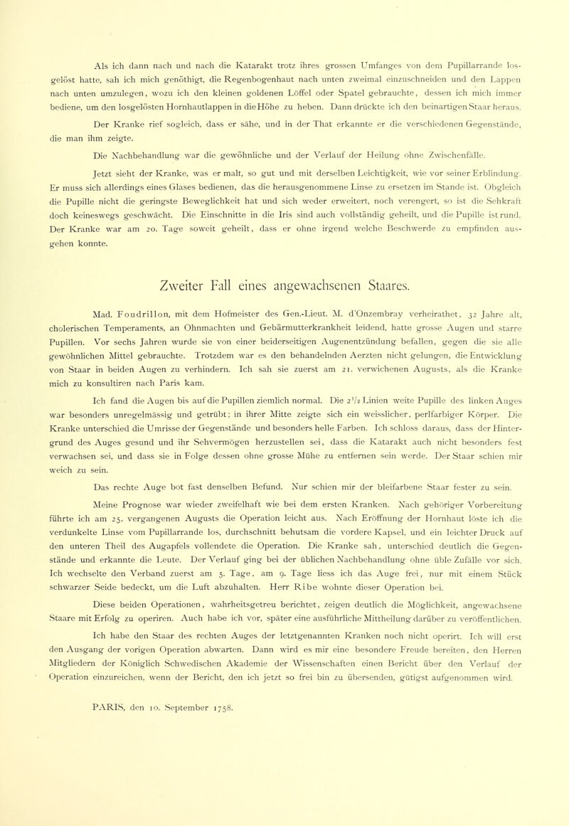 Als ich dann nach und nach die Katarakt trotz ihres grossen Umfanges von dem Pupillarrande los- gelöst hatte, sah ich mich genöthigt, die Regenbogenhaut nach unten zweimal einzuschneiden und den Lappen nach unten umzulegen, wozu ich den kleinen goldenen Löffel oder Spatel gebrauchte, dessen ich mich immer bediene, um den losgelösten Hornhautlappen in die Höhe zu heben. Dann drückte ich den beinartigen Staar heraus. Der Kranke rief sogleich, dass er sähe, und in der That erkannte er die verschiedenen Gegenstände, die man ihm zeigte. Die Nachbehandlung war die gewöhnliche und der Verlauf der Heilung ohne Zwischenfälle. Jetzt sieht der Kranke, was er malt, so gut und mit derselben Leichtigkeit, wie vor seiner Erblindung. Er muss sich allerdings eines Glases bedienen, das die herausgenommene Linse zu ersetzen im Stande ist. Obgleich die Pupille nicht die geringste Beweglichkeit hat und sich weder erweitert, noch verengert, so ist die Sehkraft doch keineswegs geschwächt. Die Einschnitte in die Iris sind auch vollständig geheilt, und die Pupille ist rund. Der Kranke war am 20. Tage soweit geheilt, dass er ohne irgend welche Beschwerde zu empfinden aus- gehen konnte. Zweiter Fall eines angewachsenen Staares. Mad. Foudrillon, mit dem Hofmeister des Gen.-Lieut. M. d'Onzembray verheirathet, 32 Jahre alt, cholerischen Temperaments, an Ohnmächten und Gebärmutterkrankheit leidend, hatte grosse Augen und starre Pupillen. Vor sechs Jahren wurde sie von einer beiderseitigen Augenentzündung befallen, gegen die sie alle gewöhnlichen Mittel gebrauchte. Trotzdem war es den behandelnden Aerzten nicht gelungen, die Entwicklung von Staar in beiden Augen zu verhindern. Ich sah sie zuerst am 21. verwichenen Augusts, als die Kranke mich zu konsultiren nach Paris kam. Ich fand die Augen bis auf die Pupillen ziemlich normal. Die 2 ]h Linien weite Pupille des linken Auges war besonders unregelmässig und getrübt; in ihrer Mitte zeigte sich ein weisslicher, perlfarbiger Körper. Die Kranke unterschied die Umrisse der Gegenstände und besonders helle Farben. Ich schloss daraus, dass der Hinter- grund des Auges gesund und ihr Sehvermögen herzustellen sei, dass die Katarakt auch nicht besonders fest verwachsen sei, und dass sie in Folge dessen ohne grosse Mühe zu entfernen sein werde. Der Staar schien mir weich zu sein. Das rechte Auge bot fast denselben Befund. Nur schien mir der bleifarbene Staar fester zu sein. Meine Prognose war wieder zweifelhaft wie bei dem ersten Kranken. Nach gehöriger Vorbereitung führte ich am 25. vergangenen Augusts die Operation leicht aus. Nach Eröffnung der Hornhaut löste ich die verdunkelte Linse vom Pupillarrande los, durchschnitt behutsam die vordere Kapsel, und ein leichter Druck auf den unteren Theil des Augapfels vollendete die Operation. Die Kranke sah, unterschied deutlich die Gegen- stände und erkannte die Leute. Der Verlauf ging bei der üblichen Nachbehandlung ohne üble Zufälle vor sich. Ich wechselte den Verband zuerst am 5. Tage, am 9. Tage liess ich das Auge frei, nur mit einem Stück schwarzer Seide bedeckt, um die Luft abzuhalten. Herr Ribe wohnte dieser Operation bei. Diese beiden Operationen, wahrheitsgetreu berichtet, zeigen deutlich die Möglichkeit, angewachsene Staare mit Erfolg zu operiren. Auch habe ich vor, später eine ausführliche Mittheilung darüber zu veröffentlichen. Ich habe den Staar des rechten Auges der letztgenannten Kranken noch nicht operirt. Ich will erst den Ausgang der vorigen Operation abwarten. Dann wird es mir eine besondere Freude bereiten, den Herren Mitgliedern der Königlich Schwedischen Akademie der Wissenschaften einen Bericht über den Verlauf der Operation einzureichen, wenn der Bericht, den ich jetzt so frei bin zu übersenden, gütigst aufgenommen wird. PARIS, den 10. September 1758.