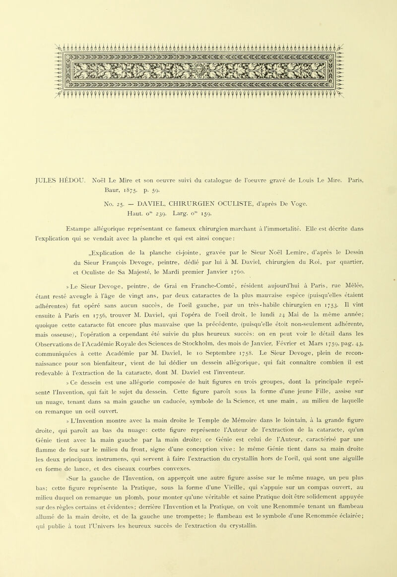 JULES HEDOU. Noel Le Mire et son oeuvre suivi du catalogue de l'oeuvre grave de Louis Le Mire. Paris, Baur, 1875. p. 59. No. 25. — DAVIEL, CHIRURGIEN OCULISTE, d'apres De Voge. Haut. om 239. Larg. öm 159. Estampe allegorique representant ce fameux Chirurgien marchant ä l'immortalite. Elle est decrite dans l'explication qui se vendait avec la planche et qui est ainsi concue: „Explication de la planche ci-jointe, gravee par le Sieur Noel Lemire, d'apres le Dessin du Sieur Francois Devoge, peintre, dedie par lui ä M. Daviel, Chirurgien du Roi, par quartier, et Oculiste de Sa Majeste, le Mardi premier Janvier 1760. »Le Sieur Devoge, peintre, de Grai en Franche-Comte, resident aujourd'hui ä Paris, rue Melee, etant reste aveugle ä l'äge de vingt ans, par deux cataractes de la plus mauvaise espece (puisqu'elles etaient adherentes) fut opere sans aucun succes, de l'oeil gauche, par un tres-habile Chirurgien en 1753. II vint ensuite ä Paris en 1756, trouver M. Daviel, qui l'opera de l'oeil droit, le lundi 24 Mai de la raeme annee; quoique cette cataracte füt encore plus mauvaise que la precedente, (puisqu'elle etoit non-seulement adherente, mais osseuse), l'operation a cependant ete suivie du plus heureux succes: on en peut voir le detail dans les Observations de l'Academie Royale des Sciences de Stockholm, des mois de Janvier, Fevrier et Mars 1759, pag. 43, communiquees ä cette Academie par M. Daviel, le 10 Septembre 1758. Le Sieur Devoge, plein de recon- naissance pour son bienfaiteur, vient de lui dedier un dessein allegorique, qui fait connaitre combien il est redevable ä l'extraction de la cataracte, dont M. Daviel est l'inventeur. » Ce dessein est une allegorie composee de huit figures en trois groupes, dont la principale repre- sente l'Invention, qui fait le sujet du dessein. Cette figure paroit sous la forme d'une jeune Fille, assise sur un nuage, tenant dans sa main gauche un caducee, symbole de la Science, et une main, au milieu de laquelle on remarque un oeil ouvert. » L'Invention montre avec la main droite le Temple de Memoire dans le lointain, a. la grande figure droite, qui paroit au bas du nuage: cette figure represente l'Auteur de l'extraction de la cataracte, qu'un Genie tient avec la main gauche par la main droite; ce Genie est celui de l'Auteur, caracterise par une flamme de feu sur le milieu du front, signe d'une conception vive: le meme Genie tient dans sa main droite les deux principaux instrumens, qui servent ä faire l'extraction du crystallin hors de l'oeil, qui sont une aiguille en forme de lance, et des ciseaux courbes convexes. »Sur la gauche de l'Invention, on appercoit une autre figure assise sur le meme nuage, un peu plus bas; cette figure represente la Pratique, sous la forme d'une Vieille, qui s'appuie sur un compas ouvert, au milieu duquel on remarque un plomb, pour monter qu'une verkable et saine Pratique doit etre solidement appuyee sur des regles certains et evidentes; derriere l'Invention et la Pratique, on voit une Renommee tenant un flambeau allume de la main droite, et de la gauche une trompette; le flambeau est le Symbole d'une Renommee eclairee; qui publie ä tout l'Univers les heureux succes de l'extraction du crystallin.