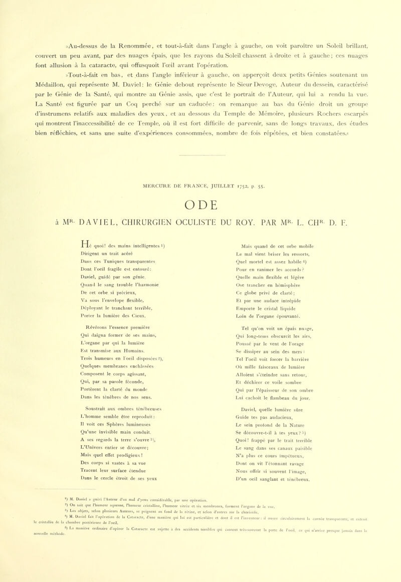 »Au-dessus de la Renommee, et tout-a-fait dans l'angle ä gauche, on voit paroitre un Soleil brillant, couvert un peu avant, par des nuages epais, que les rayons du Soleil chassent ä droite et ä gauche; ces nuag-es font allusion ä la cataracte, qui offusquoit l'ceil avant l'operation. »Tout-a-fait en bas, et dans l'angle inferieur ä gauche, on appercoit deux petits Genies soutenant un Medaillon, qui represente M. Daviel: le Genie debout represente le Sieur Devogc, Auteur du dessein, caracterise par le Genie de la Sante, qui montre au Genie assis, que c'est le portrait de 1'Auteur, qui lui a rendu la vue. La Sante est figuree par un Coq perche sur un caducee: on remarquc au bas du Genie droit un groupe d'instrumens relatifs aux maladies des yeux, et au dessous du Temple de Memoire, plusieurs Rochers cscarpes qui montrent l'inaccessibilite de ce Temple, oü il est fort difficile de parvenir, sans de longs travaux, des etudes bien refiechies, et sans une suite d'experiences consommees, nombre de fois repetees, et bien constatees.« MERCURE DE FRANCE, JUILLET 1752, p. 55. ODE ä MR- DAVIEL, CHIRURGIEN OCULISTE DU ROY. PAR MR- L. CHR D. F. quoi! des mains intelligentes!) Dirigent un trait acere Dans ces Tuniques transparentes Dont l'oeil fragile est entourd: Daviel, guide par son genie, Quand le sang trouble l'harmonie De cet orbe si precieux, Va sous Tenvelope flexible, Deployant le tranchant terrible, Porter la lumiere des Cieux. R6verons l'essence premiere Qui daigna former de ses mains, L'organe par qui la lumiere Est transmise aux Humains. Trois humeurs en l'oeil disposees'-), Quelques membranes enchässees Composent le corps agissant, Qui, par sa parole feconde, Porterent la clarte du monde Dans les tenebres de nos sens. Soustrait aux ombres tenöbreuses L'homme semble etre reproduit: II voit ces Splieres lumineuses Qu'une invisible main conduit. A ses regards la terre s'ouvre '*), L'Univers entier se decouvre; Mais quel effet prodigieux! Des corps si vastes h sa vue Tracent leur surface etendue Dans le cercle etroit de ses yeux Mais quand de cet orbe mobile Le mal vient briser les ressorts, Quel mortel est assez habile q Pour en ranimer les accords ? Quelle main flexible et legere Ose trancher en hemisphere Ce globe prive de clarte; Et par une audace intrepide Empörte le cristal liquide Loin de l'organe epouvante. Tel qu'on voit un epais nunge, Qui long-teins obscurcit les airs, Pousse par le vent de Torage Se dissiper au sein des mers : Tel l'oeil voit forcer la barriere Oü mille faisceaux de lumiere Alloient s'cteindre sans retour, Et dechirer ce voile sombre Qui par l'epaisseur de son ombre Lui cachoit le flambeau du jour. Daviel, quelle lumiere süre Guide tes pas audacieux, Le sein profond de la Nature Se decouvre-t-il ä tes yeux?ä) Quoi! frappe par le trait terrible Le sang dans ses canaux paisible N'a plus ce cours impetueux, Dont on vit l'elonnant ravage Nous offrir si souvent l'image, D'un oeil sanglant et tenebreux. ') M. Daviel a gneri l'Auteur d'un mal d'yeux considcrablc, par une Operation. -) On sait que l'humeilr aqueiise, l'humeur cristalline, l'humeur vitrcc et six membranes, förment l'organe de la vue. 3) Les objets, Selon plusieurs Auteurs, se peignent au fond de la retine, et Selon d'autres sur la chorioidc. ') M. Daviel fait l'operation de la Cataracte, d'une maniere qui lui est particuliere et dont il est LWntcur : il ouvre circulairement la cornie transparente, et extrait le cristallin de la cllambre posterieure de l'oeil. «) La maniere ordinaire d'operer la Cataracte est sujette a des accidents terribles qui causent tres-sonvent la perte de l'oeil, ce qui n'arrive presque jamais dans la nouvelle mc-tliodc.