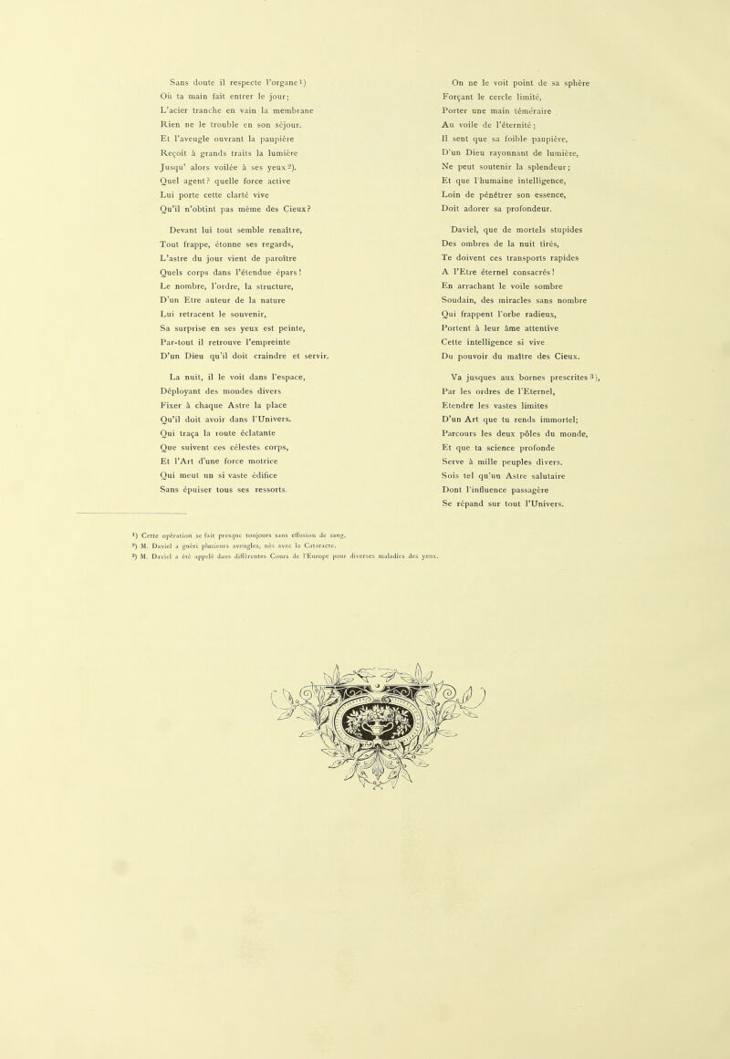 Sans doute il respecte l'organei) Oü ta main fait entrer le jour; L'acier tranche en vain la membrane Rien ne le trouble en son sejour. Et l'aveugle ouvrant la paupiere Recoit ä grands traits la lumiere Jusqu' alors voilee ä ses yeux2). Quel agent? quelle force active Lui porte cette clarte vive Qu'il n'obtint pas meme des Cieux? Devant lui tout semble renaitre, Tout frappe, etonne ses regards, L'astre du jour vient de paroitre Queis corps dans l'etendue epars ! Le nombre, Tordre, la structure, D'un Etre auteur de la nature Lui retracent le souvenir, Sa surprise en ses yeux est peinte, Par-tout il retrouve l'empreinte D'un Dieu qu'il doit craindre et servir. La nuit, il le voit dans l'espace, D6ployant des mondes divers Fixer h chaque Astre la place Qu'il doit avoir dans TUnivers. Qui traca la route eclatante Que suivent ces Celestes corps, Et l'Art d'une force motrice Qui meut un si vaste edifice Sans epuiser tous ses ressorts. On ne le voit point de sa spliere Forcant le cercle limite, Porter une main temuraire Au voile de l'dternite; 11 sent que sa foible paupiere, D'un Dieu rayonnant de lumiere, Ne peut soutenir la splendeur; Et que l'humaine intelligence, Loin de p6n6trer son essence, Doit adorer sa profondeur. Daviel, que de mortels stupides Des ombres de la nuit tires, Te doivent ces transports rapides A l'Etre 6ternel consacres! En arrachant le voile sombre Soudain, des miracles sans nombre Qui frappent l'orbe radieux, Portent ä leur äme attentive Cette intelligence si vive Du pouvoir du maltre des Cieux. Va jusques aux bornes prescrites 3), Par les ordres de FEternel, Etendre les vastes limites D'un Art que tu rends immortel; Parcours les deux poles du monde, Et que ta science profonde Serve ä mille peuples divers. Sois tel qu'un Astre salutaire Dont 1'influence passagere Se repand sur tout l'Univers. ') Cette Operation se fait presque toujours sans effusion de sang. 2) M. Daviel a gneri plusieurs avengles, nes avec la Cataracte. 3) M. Daviel a ete appele dans differentes Cours de l'Europe pour diverses maladies des yenx.