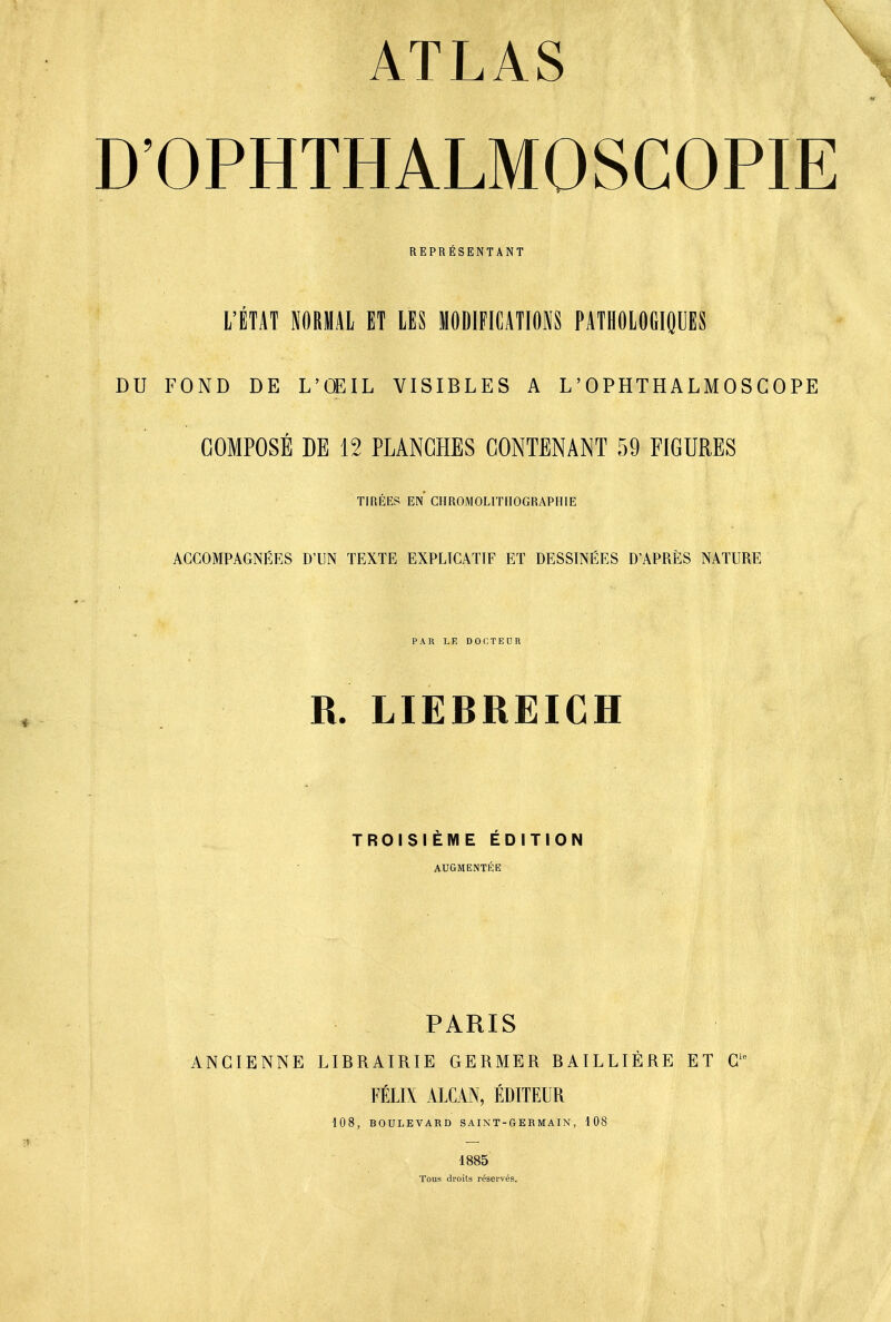 D'OPHTHALMOSCOPIE REPRÉSENTANT L'ÉTAT PRIAI ET LES MODIFICATIONS PATHOlOdlfiUES DU FOND DE L'OEIL VISIBLES A L'OPHTHALMOSCOPE COMPOSÉ DE 12 PLANCHES CONTENANT 59 FIGURES TIRÉES EN CHROMOLITHOGRAPHIE ACCOMPAGNÉES D'UN TEXTE EXPLICATIF ET DESSINÉES D'APRÈS NATURE PAR LE DOCTEUR R. LIEBREICH TROISIÈME ÉDITION AUGMENTÉE PARIS ANCIENNE LIBRAIRIE GERMER BAILLIÈRE ET G' FÉLIX ALCAN, ÉDITEUR 108, BOULEVARD SAINT-G ER MA IN , 108 1885 Tous di'oils réservés.