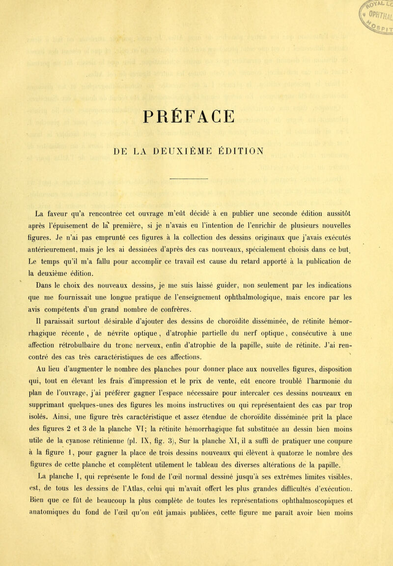 DE LA DEUXIÈME ÉDITION La faveur qu'a rencontrée cet ouvrage m'eût décidé à en publier une seconde édition aussitôt après l'épuisement de la' première, si je n'avais eu l'intention de l'enrichir de plusieurs nouvelles figures. Je n'ai pas emprunté ces figures à la collection des dessins originaux que j'avais exécutés antérieurement, mais je les ai dessinées d'après des cas nouveaux, spécialement choisis dans ce but. Le temps qu'il m'a fallu pour accomplir ce travail est cause du retard apporté à la publication de la deuxième édition. Dans le choix des nouveaux dessins^ je me suis laissé guider, non seulement par les indications que me fournissait une longue pratique de l'enseignement ophthalmologique, mais encore par les avis compétents d'un grand nombre de confrères. Il paraissait surtout désirable d'ajouter des dessins de choroïdite disséminée, de rétinite hémor- rhagique récente , de névrite optique, d'atrophie partielle du nerf optique, consécutive à une affection rétrobulbaire du tronc nerveux, enfin d'atrophie de la papille, suite de rétinite. J'ai ren- contré des cas très caractéristiques de ces affections. Au Heu d'augmenter le nombre des planches pour donner place aux nouvelles figures, disposition qui, tout en élevant les frais d'impression et le prix de vente, eût encore troublé l'harmonie du plan de l'ouvrage, j'ai préférer gagner l'espace nécessaire pour intercaler ces dessins nouveaux en supprimant quelques-unes des figures les moins instructives ou qui représentaient des cas par trop isolés. Ainsi, une figure très caractéristique et assez étendue de choroïdite disséminée prit la place des figures 2 et 3 de la planche VI; la rétinite hémorrhagique fut substituée au dessin bien moins utile de la cyanose rétinienne (pl. IX, fig. 3), Sur la planche XI, il a suffi de pratiquer une coupure à la figure 1, pour gagner la place de trois dessins nouveaux qui élèvent à quatorze le nombre des figures de cette planche et complètent utilement le tableau des diverses altérations de la papille. La planche I, qui représente le fond de l'œil normal dessiné jusqu'à ses extrêmes limites visibles, est, de tous les dessins de l'Atlas, celui qui m'avait offert les plus grandes difficultés d'exécution. Bien que ce fût de beaucoup la plus complète de toutes les représentations ophthalmoscopiques et anatomiques du fond de l'œil qu'on eût jamais pubhées, cette figure me paraît avoir bien moins