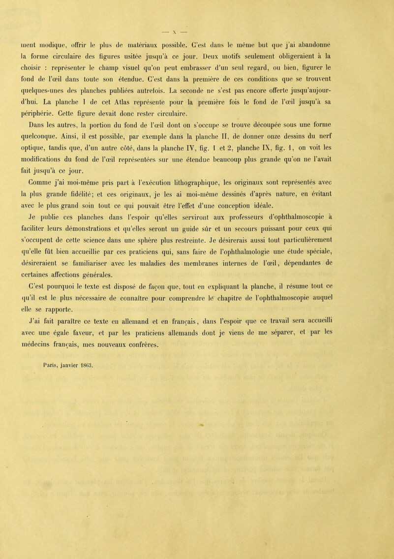 ment modique, offrir le plus de matériaux possible. C'est dans le même but que j'ai abandonné la forme circulaire des figures usitée jusqu'à ce jour. Deux motifs seulement obligeraient à la choisir : représenter le champ visuel qu'on peut embrasser d'un seul regard, ou bien, figurer le fond de l'œil dans toute son étendue. C'est dans la première de ces conditions que se trouvent quelques-unes des planches pubhées autrefois. La seconde ne s'est pas encore offerte jusqu'aujour- d'hui. La planche I de cet Atlas représente pour la première fois le fond de l'œil jusqu'à sa périphérie. Cette figure devait donc rester circulaire. Dans les autres, la portion du fond de l'œil dont on s'occupe se trouve découpée sous une forme quelconque. Ainsi, il est possible, par exemple dans la planche II, de donner onze dessins du nerf optique, tandis que, d'un autre côté, dans la planche IV, fig. 1 et 2, planche IX, fig. 1, on voit les modifications du fond de l'œil représentées sur une étendue beaucoup plus grande qu'on ne l'avait fait jusqu'à ce jour. Comme j'ai moi-même pris part à l'exécution hthographique, les originaux sont représentés avec la plus grande fidélité; et ces originaux, je les ai moi-même dessinés d'après nature, en évitant avec le plus grand soin tout ce qui pouvait être l'effet d'une conception idéale. Je pubhe ces planches dans l'espoir qu'elles serviront aux professeurs d'ophthalmoscopie à faciliter leurs démonstrations et qu'elles seront un guide sûr et un secours puissant pour ceux qui s'occupent de cette science dans une sphère plus restreinte. Je désirerais aussi tout particuUèrement qu'elle fût bien accueillie par ces praticiens qui, sans faire de l'ophthalmologie une étude spéciale, désireraient se familiariser avec les maladies des membranes internes de l'œil, dépendantes de certaines affections générales. C'est pourquoi le texte est disposé de façon que, tout en expliquant la planche, il résume tout ce qu'il est le plus nécessaire de connaître pour comprendre le' chapitre de l'ophthalmoscopie auquel elle se rapporte. J'ai fait paraître ce texte en allemand et en français, dans l'espoir que ce travail sera accueiUi avec une égale faveur, et par les praticiens allemands dont je viens de me séparer, et par les médecins français, mes nouveaux confrères. Paris, janvier 1863. ;
