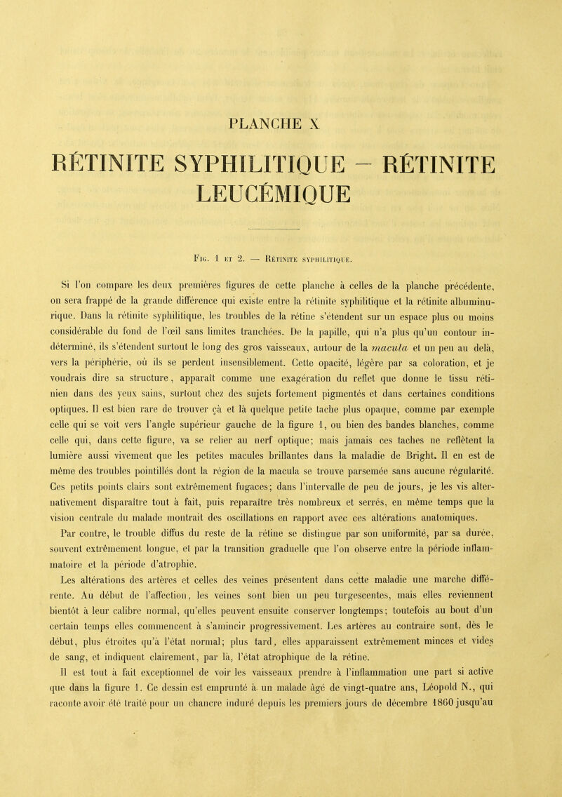 RÉTINITE SYPHILITIQUE - RÉTINITE LEUCÉMIQUE FlG. 1 ET 2. — RÉTINITE SYPHILITIQUE. Si l'on compare les deux premières figures de cette planche à celles de la planche précédente, on sera frappé de la grande différence qui existe entre la rétinite syphilitique et la rétinite albuminu- rique. Dans la rétinite syphilitique, les troubles de la rétine s'étendent sur un espace plus ou moins considérable du fond de l'œil sans limites tranchées. De la papille, qui n'a plus qu'un contour in- déterminé, ils s'étendent surtout le long des gros vaisseaux, autour de la macula et un peu au delà, vers la périphérie, où ils se perdent insensiblement. Cette opacité, légère par sa coloration, et je voudrais dire sa structure, apparaît comme une exagération du reflet que donne le tissu réti- nien dans des yeux sains, surtout chez des sujets fortement pigmentés et dans certaines conditions optiques. Il est bien rare de trouver çà et là quelque petite tache plus opaque, comme par exemple celle qui se voit vers l'angle supérieur gauche de la figure 1, ou bien des bandes blanches, comme celle qui, dans cette figure, va se reher au nerf optique; mais jamais ces taches ne reflètent la lumière aussi vivement que les petites macules brillantes dans la maladie de Bright. Il en est de même des troubles pointillés dont la région de la macula se trouve parsemée sans aucune régularité. Ces petits points clairs sont extrêmement fugaces; dans l'intervalle de peu de jours, je les vis alter- nativement disparaître tout à fait, puis reparaître très nombreux et serrés, eu même temps que la vision centrale du malade montrait des oscillations en rapport avec ces altérations anatomiques. Par contre, le trouble diffus du reste de la rétine se distingue par son uniformité, par sa durée, souvent extrêmement longue, et par la transition graduelle que l'on observe entre la période inflam- matoire et la période d'atrophie. Les altérations des artères et celles des veines présentent dans cette maladie une marche diffé- rente. Au début de l'affection, les veines sont bien un peu turgescentes, mais elles reviennent bientôt à leur calibre normal, qu'elles peuvent ensuite conserver longtemps; toutefois au bout d'un certain temps efles commencent à s'amincir progressivement. Les artères au contraire sont, dès le début, plus étroites qu'à l'état normal; plus tard^ elles apparaissent extrêmement minces et vides de sang, et indiquent clairement, par là, l'état atrophique de la rétine. Il est tout à fait exceptionnel de voir les vaisseaux prendre à l'inflammation une part si active que dans la figure L Ce dessin est emprunté à un malade âgé de vingt-quatre ans, Léopold N., qui raconte avoir été traité pour un chancre induré depuis les premiers jours de décembre 1860 jusqu'au