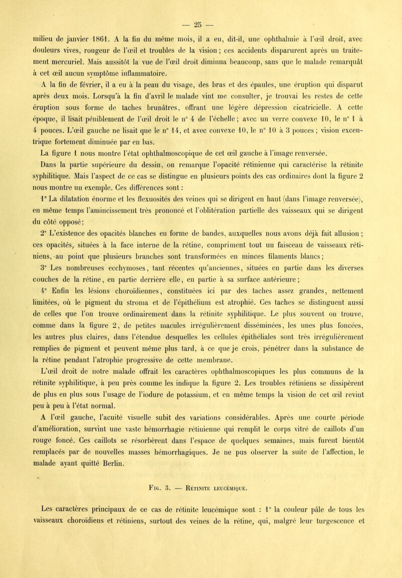 milieu de janvier 1861. A la fin du même mois, il a eu, dit-il, une ophthalmie à l'œil droit, avec douleurs vives, rougeur de l'œil et troubles de la vision ; ces accidents disparurent après un traite- ment mercuriel. Mais aussitôt la vue de l'œil droit diminua beaucoup, sans que le malade remarquât à cet œil aucun symptôme inflammatoire. A la fin de février, il a eu à la peau du visage, des bras et des épaules, une éruption qui disparut après deux mois. Lorsqu'à la fin d'avril le malade vint me consulter, je trouvai les restes de cette éruption sous forme de taches brunâtres, offrant une légère dépression cicatricielle. A cette époque, il lisait péniblement de l'œil droit le n° 4 de l'échelle; avec un verre convexe 10, le n 1 à 4 pouces. L'œil gauche ne lisait que le n 14, et avec convexe 10, le n° 10 à 3 pouces ; vision excen- trique fortement diminuée par en bas. La figure 1 nous montre l'état ophthalmoscopique de cet œil gauche à l'image renversée. Dans la partie supérieure du dessin, on remarque l'opacité rétinienne qui caractérise la rétinite syphilitique. Mais l'aspect de ce cas se distingue en plusieurs points des cas ordinaires dont la figure 2 nous montre un exemple. Ces différences sont : 1° La dilatation énorme et les flexuosités des veines qui se dirigent en haut (dans l'image renversée), en même temps l'amincissement très prononcé et l'oblitération partielle des vaisseaux qui se dirigent du côté opposé; 2° L'existence des opacités blanches en forme de bandes, auxquelles nous avons déjà fait allusion ; ces opacitéS;, situées à la face interne de la rétine, compriment tout un faisceau de vaisseaux réti- niens, au point que plusieurs branches sont transformées en minces filaments blancs; 3° Les nombreuses ecchymoses, tant récentes qu'anciennes, situées en partie dans les diverses couches de la rétine, en partie derrière elle, en partie à sa surface antérieure ; 4° Enfin les lésions choroïdiennes, constituées ici par des taches assez grandes, nettement limitées, où le pigment du stroma et de l'épithélium est atrophié. Ces taches se distinguent aussi de celles que l'on trouve ordinairement dans la rétinite syphilitique. Le plus souvent on trouve, comme dans la figure 2, de petites macules irrégulièrement disséminées, les unes plus foncées, les autres plus claires, dans l'étendue desquelles les cellules épithéliales sont très irrégulièrement remplies de pigment et peuvent même plus tard, à ce que je crois, pénétrer dans la substance de la rétine pendant l'atrophie progressive de cette membrane. L'œil droit de notre malade offrait les caractères ophthalmoscopiques les plus communs de la rétinite syphilitique, à peu près comme les indique la figure 2. Les troubles rétiniens se dissipèrent de plus en plus sous l'usage de l'iodure de potassium, et en même temps la vision de cet œil revint peu à peu à l'état normal. A l'œil gauche, l'acuité visuelle subit des variations considérables. Après une courte période d'amélioration, survint une vaste hémorrhagie rétinienne qui remplit le corps vitré de caillots d'un rouge foncé. Ces caillots se résorbèrent dans l'espace de quelques semaines, mais furent bientôt remplacés par de nouvelles masses hémorrhagiques. Je ne pus observer la suite de l'affection, le malade ayant quitté Berlin. FiG. 3. — Rétinite leucémique. Les caractères principaux de ce cas de rétinite leucémique sont : 1° la couleur pâle de tous les vaisseaux choroïdiens et rétiniens, surtout des veines de la rétinC;, qui, malgré leur turgescence et