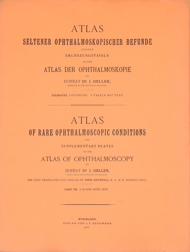 SELTENER OPHTHALMOSKOPISCHER BEFDNDE ZUGLEICH ergAnzungstafeln 2U DEM ATLAS DER OPHTHALMOSKOPIE VON HOFRAT Dh J. OELLER, PROFESSOR AN DER UNIVERSITAT ERLANGEN. SIEBENTE LIEFERUNG. 5 TAFELN MIT TEXT. ATLAS OF RARE OPHTHALMOSCOPIC CONDITIONS AND SUPPLEMENTARY PLATES TO THE ATLAS OF OPHTHALMOSCOPY BY HOFRAT Dh J. OELLER, PROFESSOR m THE UNIVERSITY OF ERLANGEN. THE TEXT TRANSLATED INTO ENGLISH BY THOS. SNOWBALL, M, A., M. B., BURNLEY, ENGL. PART VII. 5 PLATES WITH TEXT. WIESBADEN. VERLAG VON J. F. BERGMAN N. 1910.