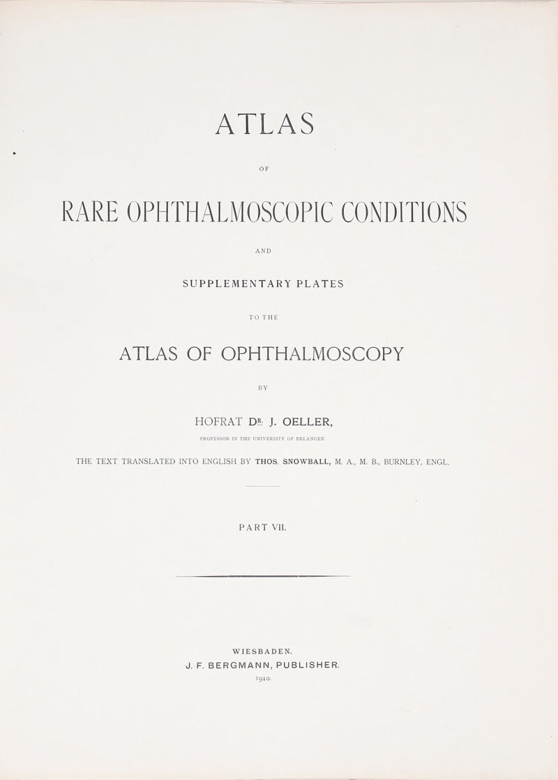 OF RARE OPHTHALMOSCOPIC CONDITIONS AND SUPPLEMENTARY PLATES TO THE ATLAS OF OPHTHALMOSCOPY BY HOFRAT Dh J. OELLER, I'ROFESSOR IN THE UNIVERSITY OT ERLANGEN. THE TEXT TRANSLATED INTO ENGLISH BY THOS. SNOWBALL, M. A., M. B., BURNLEY, ENGL. PART VII. J. F. WIESBADEN. BERGMANN, PUBLISHER. 1910.