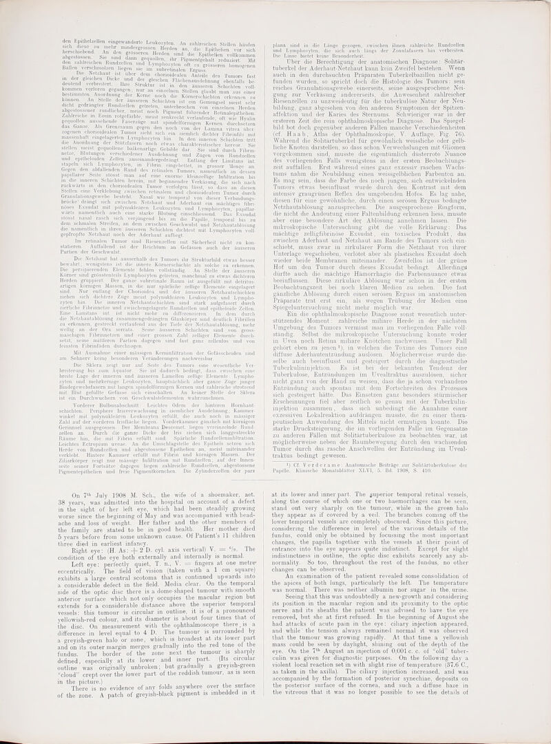 lirilik.- Jiiiinl diirch deii EpiUiolzcllen cmgewalldoi-le Leukozvlcii. An -I, l„„ l,:i„f„„ sich diesc zu rnehr mindcrgi-ossc, llWilon m, , , , , , .„r S lierschiebend. An dpn crossereii Hordpn ^in,\ ,1, i i i Bali™ veRchmolzon hcgm sic im subrelLnalcn KrgusS. <%™cn Uie Nctzhaul 1st uber dcm chorioideiilcn Anleilc des Tumors fast kon.me.i VQrioron gogancm; niir an einzolnoH Stcllen glanbt man ms cinor bestimmlcii Anorrtming dcr Kerne noch die Korner.sduchlm crkonnoii 7U d cl.t gedrangtcr Rinukcllen geli-ctcn, untcrbroclieu von emzelnen Hercleii Zalilro chc m Eosm rotgef;irbte, meist senkrecht vcrlaufende. oft wie Hvfilin eor[noll<-„ ,-uissrh,.„d- !■ aser/.uge mit spindclfbnnicon Kerticn durchsotzen ■'■^  -^'^ '■'■^■ii'in gegcn den noch von dor Lamina vilrea liber- ■ ' ''' ' >^i'-bt sicli eiii ziemiich dichtor Fibrinfilz mit 1 '  'y'P<*^'y''^n ''i' In den inncren Scliicliten (rilt ■ 'i'' ■^'iii/ asern nocb chvas charaktensiischer hervor. Sic slL-ll.n iKiM L;.'.iuul|r„o balk-enarUge Gebilde dar. Sie sind durch Fibrin- net^o, Bulimgen verschiecloner Aiisdebnnng un<l Ziigen von Rnnd/.dlen und epitboloiden Zcllen ausomandorgodrangt. Eiitlang der Limitans int sUpoln sicb Lynii)hn^yt,.n in Fibrin cingebKtct, in grosser Mea?o an! Gegon den abfall-Tidrn li.n.l d.s retinalen Tumors, namenllicb an dcssen papiUarcr feeite M..- : .mf oine enormc Moin/.eltige Infiltration bis HI die inncren^clm !i(. (, i,- ,.iii. mit beginnemlcr Vcrkilsung, die sicb nacb nickwarls m (in, , ImnuMr., In, Tumor verfolgen liissi sn d;,^s an diesen Sfidlfu cmr Vvrkl-'iiiiii- .^i-. |,..u reltnaleni mid rbr.i iM|,t,..i|,.,, Nasal wic temporal \ ■ >ii d i- ^.^ w [.-.i lirii \i.-jzhanl und Adcili.ini iiiarliLios /ib^ri- nu.fs l,x^uaal nnl |.ulynukl,.;m-n Leukozvt..,, I I , i.M'lin.ytui, papiUar- ^varl.■ namontlu-b aucb emo slarke Blulu,,.. .!:i„.-.nd. Das Rxsudat stusst nasal rascii sich verjmigend bis , i . iii-, temporal bis zu dcm sclmialcn ^^frelfen. an dein /.wtschen i - i, v-, i, i -! Nclzliautablosimg die nanicntlicb in ibren ilusseren Scbiclilcii duUw.i mii Lvmpbozyten voll. gepfropfte Nelzhaut noch der Aderliaut autliegt. Im relinalen Tumor sind Riesenzfllen mit Siciierfieit nicht zu kon- statieren. Auffallend ist der Reicbtum an Gefassen auch der iinsseren Partien der Geschwulst. Die Netzliaut bal ansserhalb des Tumors ibr Strukturbild etwas besser bewalirt: wenigstens ist die innere Kornerschichtc als solchc zu erkennen. Die perzipierendcn Elcmente fehlen voUstiindig. An Stellc der iiusseren Ktirner sind grosstenleils Lympbozyten getreton, manchmal zu etwas dicbtcren Herdeii gruppierl. Der ganze subrelinale Rauni ist ausgofullt mit detritus- arligcn k5rnigen Massen, in die nur sptirlicbc zeiiige Eiemente oingelagert. siud. Niir ..-nll/Ln;; di-r Clmrioidea und der aussercn Netzliautscliicbten zii-linii -irh ilii liNT.' 'Aunr iiM'isI polyuuklearcn Lcukozylcu und Lympbo- zyl.'[i lini. In.- iiiiriVM Xvi.hautscliicbten sind stark aufgefasert durch zirrli. lir lilMHiin'l^:.' iiml v^M-, hrir^elagerte Rundzcllen und epitbeloide Zellen. Eirie LiiiiKans ml. ist iiiclil mcdir zu dirforenziercn. in dem durch die A'ctzliaulabliisimg zusammengcdriington Glaskorper sind deutlicJi Fibrillen zu erkennen, gestreckt verlaufcnd aus der Tiefe der Nelzhautabtosmig, niehr wellig an der Ora serrata. Seine iiusseren Schicliten sind von gross- mascbigen Fibrimietzen und ciner grossen Zabl zelliger Elcmenle durch- selzt, seine mittieren Partien dagegcn sind fast ganz zellenlos und von feinsten Fibrinfaden durcbzogen. i\Iit Ausnabme einer massigcn Kerninfiltration der Gofasscheiden sind am Sebner\' keine besonderen Veriinderungen nacinveisbar. Die Sklera zeigt nur auf Seite des Tumors eine weseutlicbe Ver- breiterimg bis zum Aquator. Sie ist dadurcii bedingt, dass zwischen eine breite Lage der inneren und iiusseren Lamellen zelligo Eiemente: Lympbo- zyten und mebrkeniige Leukozyten, liauptsacliiich aber ganze Ziige junger Bindegewebsfasem mit langen spindeiffirmigen Kernen und zahlreicbe sirotzend mit Blut gefiillto Gefitsse sicJi einschalten. An kciner Stclle dor Sklcra ist ein Durchwucbern von Gescbwulstelemeiiten wabrzunehracn. Vorderer Bulbusabscbnitt: Leicbtes Odem der hintcron Hornbaut- schichten. Periphere Irisvorwacbsimg in ziemlicber Ausdebnung; Kamnier- winkel mit polynuklearen Leukozyten erfiillt, die audi noch in miissiger Zabl auf der vordercn Irisfliicbe liegen. Vorderkanmier giinzUch mit kcirnigem Gerinnsel ausgegossen. Der Membrana Descemel. liegeri vnrciuzelnde Rund- zellcn an. Durcli die ganze Dicke der Iris zielien sicb 1 an gg est reck to Raume bin, die mit Fibrin erfiillt sind. Sparlicho RundzcllcninliUration. Leicbtes Ectropium uveac. An die Umsclilagstelle des Epitbels setzen sich Herde von Rundzellen und abgestossene Epitbelicn an, meist miteinandor verklebt. Hintere Kammer erfuUt mit Fibrin und kornigen i\Iassen. Der Ziliarkorper zeigt nur milssige Infiltration mit Rundzellen; auf der Innen- seite seiner Fortsiitze dagegen liegen zahlrcidio Rundzellen, abgestossene Pigmentepithelien und freie Pigmentkomcben. Die Zylinderzellen der pars plana sind in die Liinge gezogen, zwiscben ibnen zahlreicbe Rundzellen und Lympbozytoii, die sicb auch langs der Zonulafasem bin verbreiten. Die Linse biolet keine Besondcrbeit. Uber die Bereclitigung der auatoniischen Diagaose: Solitar- tuberkel der Aderhaut-Netzhaut kaun keiii Zweifel bestehen. Wenn auch in den durchsuchten Priiparaten Tuberkelbazillen nicht ge- funden wurden, so spricht doch die Histologic des Tumois: sein reiches Granulationsgewebe einerseits, seine ausgesprochene Nei- guug zur Verkiisung andererseits, die Anwesenheit zahkeicher Rieseuzelleu zu unzweideutig fur die tuberkulbse Natur der Neu- bildung, ganz abgesehen von den anderen Syraptomen der Spitzen- affektion und der Karies des Sternums. Sch\Yleiiger war in der ersteren Zeit die rein ophthalmoskopische Diagnose. Das .Spiegel- bild bot doch gegeniiber anderen Fallen manche Verschiedenheiten (of. Haab, Atlas der Ophthalnioskopie, Y. Auflage, Fig. 76). Wiihrend die Solitilrtuberkel fiir gewohnlich weissliche oder gelb- liche Knoten darstellen, so dass schoii Verwechslungen mit Gliomen vorgekommen sind, niusste die eigentumlich diisterrote Nuance des vorliegenden Falls wenigstens in der erateu Beobaehtungs- zeit auffallen. Erst wahrend eines ganz exzessiv raschen Wachs- tums nahra die Neubildung einen weissgelblichen Farbeuton an. Es mag sein, dass die Farbe des noch jungen, sich entwickelnden Tumors etwas beeinflusst wiirde durch den Kontrast mit dem intensiv gi'augrunen Reflex des uuigebenden Hofes. Es lag nahe, diesen fiir eine gewohnliche, durch einen serosen Erguss bedingte Netzhautablosung anzusprechen. Die ausgesprochene Ringform, die nicht die Andeutung elner Faltenbildung erkennen liess, musste aber eine besonder© Art dei; Ablosnng annehmen lassen. Die mikroskopische Untersuchung gibt die voile Erldanrng: Das miichtige zelligfibrinose Exsudat, ein toxisches Produkt, das zwischen Aderhant und Netzhaut am Eande des Tumors sich ein- schiebt, muss zwar in zirkuliirer Form die Netzhaut von ilu-er Unterlage wegschieben, verlotet aber als plastisches Exsndat doch wieder beide Menibranen miteinander. Zweifellos ist der grune Hof um den Tumor dui'ch dieses Bxsudat bedingt- AUerdingd diirfte auch die machtige Hamorrhagie die Farbennuance etwas beeinflussen. Dies© zirkulare Ablosnng war schon in der ersten Beobachtungszeit bei noch klaren Medien zu sehen. Die fast ganzliche Abldsung durch einen se.rosen Erguss im anatomischen Priiparate trat erst ein, als wegen Trdbuug der Medien eino Spiegeluntersuclmng nicht mehr moglich war. Ein die ophthalmoskopische Diagnose sonst weseutiich unter- stutzendes Moment: zahlreicbe miliare Herde in der niichsten Umgebung des Tumors vermisst man im vorliegenden Falle voll- standig. Selbst die niiltroskopische Untersxichung konnte weder in Uvea noch Retina miliare Knotchen nachweisen. Unser Fall gehort eben zu jenen^), in welchen die Toxine des Tumors eine diffuse Aderhautentzuudung auslbsen. Moglicherweise wurde die- selbe auch beeinflusst und gesteigert dui'ch die diagnostische Tuberkuliniujektion. Es ist bei der bekannten Tendenz der Tuberkulose, Entztiudungen im Uvealtraktus auszulosen, sicher nicht ganz von der Hand zu weisen, dass die ja schon vorhandene Entztindung auch spontan mit dem Fortschreiten des Prozesses sich gesteigert hatte. Das Einsetzen gauz besonders stiirmischer Ei'scheinungen fiel aber zeitlich so genau mit der Tuberkulin- injektion zusammeii, dass sich unbedingt die Annahm© einer exzessiven Lokalreaktion aufdriingeu musste, die zu einer thera- peutischen Anwendung des Mittels nicht ermutigen konnte. Die starke Drucksteigerung, die im vorliegenden Falle im Gegonsatzie zu anderen Fallen mit Solitartuberkulose zn beobachten war, ist moglicherweise neben der Eaumbewegung durch den wachsenden Tumor durch das rasche Anschwellen der Entziindung im ITveal- traktus bedingt geweseu. I) Cf. Verde rame: Anatomisclie Beitrage zur Soliliirtuberkulose der Papille. Kliniscbe Monalsblatter XLVI, 5. Bd. 1908, S. 410. On 7'^' July 1908 M. Sch., the wife of a shoemaker, aet. 38 years, was admitted into the hospital on account of a defect in the sight of her left eye, which bad been steadily growing worse since the beginning of May and was accompanied with head- ache and loss of weight. Her father and the otlier members of the family are stated to be in good health. Her mother died 5 years before from some unknown cause. Of Patient's 11 children tliree died in earliest infancy. Right eye: (H. As: + 2 D. cyl. axis vertical) V. = ''/o. The condition of the eye both externally and internally is normal. Left eye: perfectly quiet, T. n., V. = fingers at one metre* eccentrically. The field of vision {taken with a 1 cm square) exhibits a large central scotoma that is continued upwards mto a considerable defect in the field. Media clear. On the temporal side of the optic disc there is a dome-shaped tumour with smooth anterior surface which not only occupies the macular region but extends for a considerable distance above the superior temporal vessels: this tumour is circular in outline, it is of a pronounced yellowish-red colour, and its diameter is about four times that oi the disc. On measurement with the ophthalmoscope there,is a difference in level equal to 4 D. The tumour is surrounded by a greyish-green halo or zone, which is broadest at its lower part and on its outer margin merges gradually into the red tone of the fundus. The border of the zone next the tumour is sharply defined, especially at its lower and inner part. (Its circular outline was originally unbroken; but gradually a greyish-green cloud crept over the lower part of tlie reddish tumour, as is seen in the picture.) , .. . There is no evidence of any folds anywhere over the surface of the zone. A patch of greyish-black pigment is imbedded in it ' at its lower and inner part. The superior temporal retinal vessels, along the course of which one or two haemorrhages can be seen, stand out very sharply on the tumour, while in the green halo they appear as if covered by a veil. The branches coming olf the lower temporal vessels are completelv obscured. Since tliis picture, considering the difference in level of the various details of the fundus, could only be obtained by focussing the most important changes, the papilla together with the vessels at their point of entrance into the eye appears quite indistinct. Except for slight indistinctness in outline, the optic disc exhibits scarcely any ab- normality. So too, throughout the rest of the fundus, no other changes can be observed. An examination of the patient revealed some consolidation of the apices of both lungs, particularly the left. The temperature was normal. There was neither albumin nor sugar in the. urine. Seeing that this was undoubtedly a new-growth and considering its position in the macular region and its proximity to the optic nerve and its sheaths the patient was advised to have tlie eye removed, but she at first refused. In the beginning of August she had attacks of acute pain in the eye: ciliary injection appeared, and while' the tension always remained normal it was observed that the tumour was growing rapidly. At that time a yellowish mass could be seen by daylight, shining out of the de\)t\i of the eye. On the 7' August an injection of 0,001 c. c. of old tuber- culin was given for diagnostic purposes. On the following day a violent local reaction set in with slight rise of temperature (37.6 C, I as taken in the axilla}. The ciliary injection increased, and was I accompanied by the formation of posterior synechiae, deposits on the posterior surface of the cornea, and such a diU'use haze in I the vitreous that it was no longer possible to see the details of