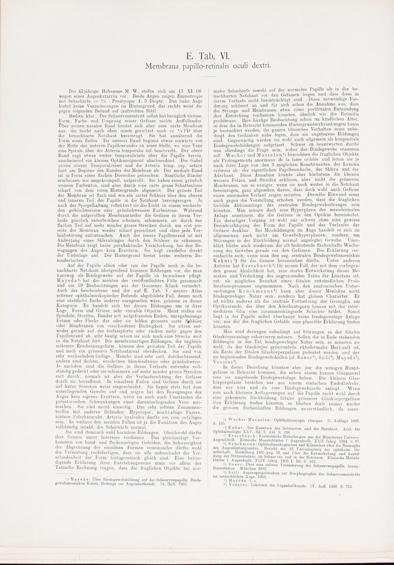 Membrana papillo-retinalis oculi dextri. Die 47jahrige Hebamme M. W. stellte sich am 17. XI. 08. wegen eines Augenkatarrlis vor. Beide Augen zeigen Emraetropie mit Selischiirfe — Vo- Presbyopie 1 .5 Dioptr. Das linke Auge bietet kfiine Veranderungen im Hintergrund, das rechte weist da- gegen folgenden Bef'und auf (aufrechtes Bild): Medien klar. Der Sehnerveneintritt selbst bat beziiglich Grosse, Form, Farbe und Urspi'ung seiner Gefasse nichts Aiiffallendes. tJber seiiien nasalen Eand breitet sich aber eine zarte Meinbran axis, die leicht nach oben innen gericbtet noch ec Va PD uber die benachbarte Netzbaut hereinragt. Sie bat annabernd die Form eines Zeltes. Ibr unterer Rand beginnt etwas einwarts von der Mitte des unteren Papillenrandes an einer Stelle, wo eine Vene eine Spirale xiber die Arteiia temporalis inf. bescbreibt. Der obere Rand ragt etwas weiter temporalwiirts uber die Papille berein, anscbeinend ein kleines Optikussegment abschneidend. Die Gabel zweier oberer Teinporalvenen und die Arteria temp. sup. setzen hart am Beginne des Randes der Membran ab. Der mediale Rand ist in Form eines Hachen Dreieckes' gebrocben. Samtlicbe Riinder erscheinen wie umgekrempelt, aufgerollt. Sie baben einen griinlich weissen Farbenton, sind aber durch eine zarte graue Schattenlinie scharf von dem roten Hintergrunde abgesetzt. Der grosste Teil der Membran ist fiacb und wie ein zarter Scbleier iiber den oberen und inneren Teil der Papille in die Netzbaut bereingezogen. Je nach der Spiegelhaltung refiektiert sie das Licht in einem wechseln- den gelblicbweissen oder griinlich we issen Farbentone. Wiibrend durch die aufgerollten Membranrander die Gefasse in ihrem Vei- laufe ganzlich unterbrochen scheinen, schimmern sie dm'cb den flacben Teil auf mebr minder grosse Strecken durch, um erst jen- seits der Membran wieder scbarf gezeichnet und obne jede Ver- laufsstorung aufzutauchen. Auch der innere Papillenrand ist mit Andeutung eines Skleralringes durch den Scbleier zu erkennen. Die Merabi'an zeigt keine parallaktiscbe Verschiebung, bei den Be- wegungen des Auges kein Erzittern. Sie liegt zweifellos direkt der Unterlage auf. Der Hintergrund bietet keine weiteren Be- sonderbeiten. Auf der Papille allein oder von der Papille noch in die be- nachbarte Netzbaut iibergreifend kommen Bildungen vor, die man kurzweg als Bindegewebe auf der Papille zu bezeicbnen pflegt. Mayeda') hat die meisten der veroffentlicbten Falle gesaramelt und um 19 Beobacbtungen aus der Giessener Klinik vermebrt. Aucb der bescbiiebene und der auf E. Tab. V. meines Atlas seltener ophthalmoskopischer Befunde abgebildete Fall, denen noch eine stattlicbe Reihe anderer zuzugesellen ware, gebiiren zu dieser Kategorie. Es handelt sich bei diesen Bildungen um in ibrer Lage, Form und Grosse sebr variable Objekte. Meist stellen sie Spindeln, Stieifen, Bander mit aufgefransten Enden, unregelmassige Fetzen oder Flecke dar oder sie bilden grossere zarte S^.bleier oder Membranen von verschiedener Dicbtigkeit. Sie sitzen ent- weder gerade auf der Gefasspforte oder riicken mehr gegen den Papillenrand ab, sebr hautig setzen sie sich noch eine Strecke weit in die Netzbaut fort. Die membranartigen Bildungen, die ungleicb seitenere Erscbeinungsform, komien den grossten Teil der Papille und noch ein grosseres Netzhautareal bberdecken. Sie sind von sebr wecbselndem Gefiige. Mancbe sind sebr zart, durchscheinend, andere sind dicbter, erscheinen blendendweiss oder griinlicbweiss. Je nacbdem sind die Gefasse in ihrem Verlaufe entweder voll- standig gedeckt oder sie scbimmern auf mehr minder grosse Strecken zart durch; niemals ist aber die Verlaufsrichtung der Gefasse durch sie beeinflusst. In einzelnen Fallen sind Gefasse durcb sie auf kurze Strecken weiss eingescbeidet. Sie liegen stets fest dem unterliegenden Gewebe auf und zeigen bei den Bewegungen des Aiiges kein eigenes Erzittern, wenu sie auch nacb Umstanden die pulsatorisclien Schwankungen einer darunterliegenden Vene mit- macben. Sie sind meist einseitig. Das sehr seltene Zusammen- trefl'en mit anderen Befunden: Hyperopie, markbaltige Fasern, bintere Polarkatarakt, Arteria byaloidea diirfte ein rein zufalliges sein. In weitaus den meisten Fallen ist ja die Funktion des Auges vollstaudig intakt, die Sehscbarfe normal. Sie sind demnach wobl harmlose Bildungen. Gleicbwohl durfte ibre Genese unser Interesse verdienen. Das gleicbzeitige Vor- kommen von band- und fleck en arti gen Gebilden, die Schwierigkeit der Abgrenzung der einzelnen Formen voneinander diirfte wobl die Vermutung rechtfertigen, dass sie alle unbeschadet der Ver- schiedenbeit der Form bistogenetisch gleich sind. Eine befrie- digende Erklarung ibrer Entstehungsweise muss vor allem der Tatsacbe Rechnung tragen, dass die fraglichen Objekte bei nor- ') Mayeda: Ober Bindegewebsbildung anf derSehnervenpapille, Binde- gewebsmeniskus Kuhnt, Beitrage zur Augenlieilkunde. 54. Heft. 1902. maler Sebscharfe sowobl auf der normalen Papdle als m der be- nachbarten Netzbaut vor den Gefiissen liegen und dass diese in ibrem Verlaufe nicht beeintrachtigt sind. ' Diese notwendige For- derun'- scbliesst an und fiir sich scbon die Annahme aus, dass die Strange und Membranen etwa einer postfbtalen Entzundung ihre Entstehung verdanken konnten, ahnlich wie die Retinitis proliferans. Ihre haufige Beobacbtung schon im kindhcben Alter, in dem die in Betracbt kommenden Hintergrundserkrankungen kaum je beobachtet werden, ibr ganzes kliniscbes Verbalten muss unbe- dingt den Gedanken nahe legen, dass sie angeborene Bildungen sind. Gegenwartig werden sie wohl aucb allgemein als kongenitale Bindegewebsbildungen aufgefasst. Schwer zu beantworten diirfte nun allerdings die Frage sein, woher das Bindegewebe stammen soil. Wecker und Masselon^) bezeicbnen die fraglichen Objekte als Prolongements anormaux de la lame criblee und leiten sie je nach ilirer Lage von den 3 moglicben Konstituanten der Lamina cribrosa ab: der eigentlicben Papillenscheibe, der Sklera und der Aderbaut. Diese Annahme konnte aber hocbstens die kleinen weissen Fetzen und Streifen erkliiren, aber nicht die grosseren Membranen, um so weniger, wenn sie noch weiter in die Netzbaut bereinragen, ganz abgeseben davon, dass docb wohl auch Gefasse einen anormalen Verlauf zeigen miissten. Derselbe Einwand muss auch gegen die Vorstellung erhoben werden, dass die fraglichen Gebilde Abkommlinge des zentralen Bindegewebsstranges sein konnten. Man miisste docb eine Hyperplasie der mesodermalen Anlage annebmen, die die Gefasse in den Optikus hereinleitet. Ein derartiger Vorgang ist wohl nur schwer obne eine gewisse Beeintriicbtigung der Form der Papille und des Verlaufes der Gefasse denkbar. Bei Missbildungen im Auge bandelt es sich im allgemeinen aucb nicbt um Gewebshyperplasien, sondern um Stornngen in der Riickbildung normal angelegter Gewebe. Uner- kliirt bliebe aucb wiederum die oft bedeutende flacbenhafte Wuche- rung des Gewebes gerade vor den Gefassen. Die Erklarung ver- einfacbte sich, wenn man den sog. zentralen Bindegewebsmeniskus K ubn ts ^) fiir die Genese heranzieben durfte. Unter anderen Autoren hat Eversbusch') fiir seinen Fall, der mit dem vorliegen- den grosse Abnlicbkeit hat, eine starke Entwickelung dieses Me- niskus und Verdickung des angrenzenden Teiles der Limitans int. ret. als moglicbes Resultat eines fotalen entziindlicben Proli- ferationsprozesses angenommen. Nach den anatoniiscben Unter- sucbungen K r u c k m an n s ^) kann aber dieser Meniskus nicbt bindegewebiger Natur sein, sondern hat gliosen Charakter. Er ist nichts anderes als die zentrale Fortsetznng der Grenzglia am Optikusrande, die iiber den Aderhautsporn hinaus mit der inter- mediaren Glia eine zusammenhangende Scbichte bildet. Somit liegt in der Papille selbst iiberbaupt keine bindegewebige Anlage vor, aus der die fraglichen Gebilde eine plausible Erklarung finden konnten. Man wird deswegen nnbedingt auf Storungen in der fotalen Glaskcirperanlage rekurrieren raiissen. Sollen die in Rede stehenden Bildungen in der Tat bindegewebiger Natur sein, so miissten sie wohl, da der Glaskorper gi'osstenteils ektodermaler Herkunft ist, als Reste der fotalen Glaskorpergefiisse gedeutet werden und der sie begleitenden Bindegewebshiillen (cf. Bauer^), Szili), Mayeda'), V 0 s s i u s In dieser Beziehung konnten aber nur die wenigen Haupt- gefasse in Betracbt kommen, die neben einem kurzen Gliamantel eine sie umgebende Bindegewebslage haben. Die kleinen Glas- korpergefiisse besteben nur aus einem einfacben Endotbelrobr, dera nur bier und da eine Bindegewebszelle anliegt. Wenn nun auch kleinere Auilagerungen auf die Papille recht wobl durch eine gehemmte Riickbildung fotaler grosserer Glaskorpergefasse ibre Erklarung finden konnten, so blieben docb immer wieder die grossen fiiicbenbaften Bildungen unverstandlicb, da einer- S Ophthalmoscopie cliuique. II. Auf lage 1891. A 1 .A ^?''?'^Vv!r'' '^^^ Seluierven und der Netzbaut. Arch, fiir Ophthalmologie XXV. Bd. 3. Abt. S. 238. ;i) Evei sbusch: Kasuistiacbe Mitteilnngen aiis der Miincbcner Univers.- AugenkJimk, Klmiscbe Monatsblatter f. Aagonheilk. XXII. Jabrg. 1884. S. 87. ^i) Kr lickmanu: Opbthaliuoskopisches und Kliniscbes Uber die Neuroglia des Augenhmtorgrundes Bericht der 32, Versanimlung der ophtbalm. Ge- sellschaa. Heidelberg 1906 pag. 52 imd Uber die Entwickelung und Ansbil- dung dci Statzsubs anz im Sebnerven und in der Netzbaut. Kliuiscbe Monats- bliitter f. Augenboilk. XLIV .Inbrg. 190G 1. Bd. S 1G2 Disser\it?oi'mtitl892''''' <I^'- SehnervonpapiUe. Inaug.- im nielcblichen^'SeT^^^^^^^^ ''''' ''^'^P'^^Srapbie des Sehnerveneintritts Mayeda: I. c. 8) Vossius: Lebibncb der Augenhoilknnde. lY. Aufl. 1908. S. 715.