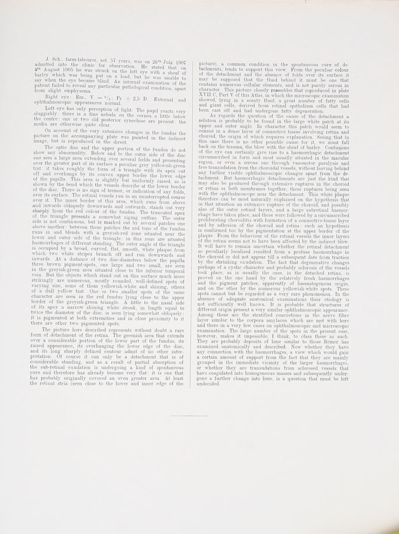 admitted mto the chmo for observation He stated thntn^ 4«. August 1905 l>e was struck on the left oy w ^a If barley which was bemg put on a load, but he was uiiabk to say when the eye became blind. An iuterual examination o tl e fCluvlit Vmphyltr^ P^^'^-' »P-' Eight eye: Em., V. = «/,; Pr. _(_ 25 D Extern 1 d ophthalmoscopic appearances nomal. ' ' Left eye has only perception of light. The pupil reacts very sluggishly: there is a fine nebula on the cornea a little below the centre: one or two old posterior synechiae are present: the media are otherwise quite clear. On account of the very extensive changes in the fundus the pictur-e on the accompanying plate was painted in the indii-ect image, but is reproduced in the direct. The optic disc and the upper portion of the fundus do not show any abnormality. Below and to the outer side of the disc one sees a large area extending over several fields and presenting over the greater part of its surface a peculiar grey yelloiish-green tint: It takes rough y the form of a triangle with its apeJ cut off and overhangs by its convex upper border the lower edge of the papilla. This area is slightly but uniformly raised, as is shown by the bend which the vessels describe at the lower border of the disc. There is no sign of tremor, or indication of any folds over its surface. The retinal vessels run in an uninterrupted com-se over It. The inner border of this area, which runs fi-om above and inwards obliquely dowuwai-ds and outwards, stands out very sharply fiom the red colour of the fundus. The truncated apex of the triangle presents a somewhat zigiag outline. The outer . side IS not continuous, but is marked out by several patches one above another: between these patches the red tone of the fundus runs m and blends with a gi-eyish-red zone situated near the lower and outer side of the triangle: in this zone are situated haemorrhages of different standing. The outer angle of the triangle is occupied by a broad, curved, flat, smooth, white plaque from which two white stripes branch off and run downwards and inwards. At a distance of two disc-diameters below the papilla three brown pigment-spots, one large and two small, are seen in the greyish-green area situated close to the inferior temporal vein. But the objects which stand out on this surface much more strikingly are numerous, mostly rounded, well-defmed spots of varying size, some of them yellowish-white and sliining, others of a dull yellow tint. One or two smaller spots of the same character are seen in the red fundus lymg close to the upper border of the greyish-green triangle. A little to the nasal side of its apex a narrow shining white streak, in length equal to twice the diameter of the disc, is seen lying somewhat obliquely: it is pigmented at both extremities and in close proximity to it there are other two pigmented spots. The picture here described represents without doubt a rare form ot detachment of the retina. Tlie greenish area that extends over a considerable portion of the lower part of the fundus, its raised appearance, its overhanging tlie lower edge of the disc, and its long sharply defined contour admit of no other inter- pretation. Of couise it can only be a detachment that is of considerable standing, and as a result of partial absorption of the sub-retinal exudation is undergoing a kind of spontaneous cure and therefore has already become very flat: it is one that has probably originally covered an even greater area. At least the retinal stria (seen close to the lower and inner edge of the pictui-e), a common condition m the spontaneous cuie of de- tachments, tends to support this view. Ei-om the peculiar colour of the detachment and the absence of folds over its surface it may be supposed that the fluid behind it must be one that contains numerous cellular elements, and is not purely serous in character. Tliis picture closely resembles that reproduced in plate XVII C, Part V of this Atlas, iu which the microscopic examination showed, lying in a scanty fluid, a great number of fatty cells and giant cells, derived from retinal epithelium cells that had been cast off and had undergone fatty degeneration. As regards the question of the cause of the detachment a solution is probably to be found in the large white patch at its upper and outer angle. In character this patch would seem to consist in a dense layer of connective tissue involving retina and choroid, the origin of which requires explanation. Seeing that in this case there is no other possible cause for it, we must fall back on the trauma, the blow -with the sheaf of barley. Contusions of the eye can certainly give rise to a haemorrhagic detachment circumscribed in form and most usually situated in the macular region, or even a serous one through vasomotor paralysis and free transudation from the choroidal vessels, without leaving behind any further visible ophthalmoscopic changes apai't from the de- tachment. But haemon-hagic detachments are just the Irind that may also be produced through extensive ruptures in the choroid or retina or both membranes together, these ruptui-es being seen with the ophthalmoscope near the detachment. This white plaque therefore can be most natui-ally explained on the hypothesis that in that situation an extensive ruptui-e of the choroid, and possibly also of the outer retinal layers, and a large subretinal haemor- rhage have taken place, and these were followed by a circumscribed proliferating choroiditis with formation of a connective-tissue layer and by adhesion of the choroid and retina: such an hypothesis is confirmed too by the pigmentation at the upper border of the plaque. From the behaviour of the retinal vessels the inner layers of the retina seems not to have been affected by the indii-ect blow. It will have to remain uncertain whether the retinal detachment so peculiarly localised resulted from a profuse haemorrhage in the choroid or did not appear till a subsequent date from traction by the shrinking exudation. The fact that degenerative changes perhaps of a cystic character and probably sclerosis of the vessels took place, as is usually the case, in the detached retina, is proved on the one hand by the relatively fresh haemorrhages and the pigment patches, apparently of liaematogenous origin, and on the other by the numerous yellowish-white spots. These spots cannot but be regarded as a very rare phenomenon. In the absence of adequate anatomical examinations their etiology is not sufficiently well known. It is probable that structures of different origin present a very similar ophthalmoscopic appeai-ance. Among these are the stratified concretions in the nerve fibre layer similar to the corpora amylacea which are met with here and there in a very few cases on ophthalmoscopic and microscopic examination. The large number of the spots in the present case, however, makes it impossible, I think, to class these as such. They are probably deposits of lime similar to those Komer has examined anatomically and described. Now whether they have any connection with the haemorrhages, a view^ which would gain a certain amount of support from the fact that they are mainly grouped in the immediate vicinity of the larger haemorrluiges. or whether they ai-e transudations from sclerosed vessels that have coagulated into homogeneous masses and subsequently under- gone a further change into lime, is a question that must be left undecided.